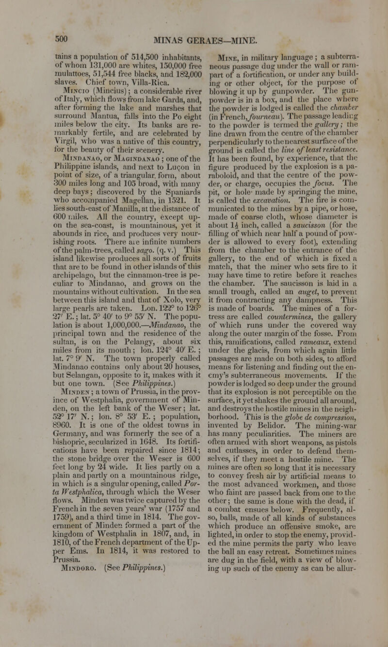 MINAS GERAES-MINE. tains a population of 514,500 inhabitants, of whom 131,000 are whites, 150,000 free rnulattoes, 51,544 free blacks, and 182,000 slaves. Chief town, Villa-Rica. Mincio (Mincius); a considerable river of Italy, which flows from lake Garda, and, after forming the lake and marshes that .surround Mantua, falls into the Po eight miles below the city. Its banks are re- markably fertile, and are celebrated by Virgil, who was a native of this country, for the beauty of their scenery. Mixdaxao, or Magixdanao ; one of the Philippine islands, and next to Lucon in point of size, of a triangular, form, about 300 miles long and 105 broad, with many deep bays; discovered by the Spaniards who accompanied Jlagellan, in 1521. It lies south-east of Manilla, at the distance of GOO miles. All the country, except up- on the sea-coast, is mountainous, yet it abounds in rice, and produces very nour- ishing roots. There are infinite numbers of the palm-trees, called sago. (q. v.) This island likewise produces all sorts of fruits that are to be found in other islands of this archipelago, but the cinnamon-tree is pe- culiar to Mindanao, and grows on the mountains without cultivation. In the sea between this island and that of Xolo, very large pearls are taken. Lon. 122° to 12(5° 27' E.; lat. 5° 40' to 9° 55' N. The popu- lation is about 1,000,000.—Mindanao, the principal town and the residence of the sultan, is on the Pelangy, about six miles from its mouth; Ion. 124° 46v E.; lat. 7° 9' N. The town properly called Mindanao contains only about 20 houses, but Selangan, opposite to it, makes with it but one town. (See Philippines.) Minden ; a town of Prussia, in the prov- ince of Westphalia, government of Min- den, on the left bank of the Weser; lat. 52° 17' N.; lon. 8° 53' E. ; population, 8960. It is one of the oldest towns in Germany, and was formerly the see of a bishopric, secularized in 1648. Its fortifi- cations have been repaired since 1814; the stone bridge over the Weser is 600 feet long by 24 wide. It lies partly on a plain and partly on a mountainous ridge, in which is a singular opening, called Por- ta Westphalica, through which the Weser flows. Minden was twice captured by the French in the seven years' war (1757 and 1759), and a third time in 1814. The gov- ernment of Minden formed a part of the kingdom of Westphalia in 1807, and, in 1810, of the French department of the Up- per Ems. In 1814, it was restored to Prussia. Mindoro. (See Philippines.) Mine, in military language ; a subterra- neous passage dug under the wall or ram- part of a fortification, or under any build- ing or other object, for the purpose of blowing it up by gunpowder. The gun- powder is in a box, and the place where the powder is lodged is called the chamber (in French,/oH/7iea»). The passage leading to the powder is termed the gallery; the line drawn from the centre of the chamber perpendicularly to the nearest surface of the ground is called the line of least resistance. It has been found, by experience, that the figure produced by the explosion is a pa- raboloid, and that the centre of the pow- der, or charge, occupies the focus. The pit, or hole- made by springing the mine, is called the excavation. The fire is com- municated to the mines by a pipe, or hose, made of coarse cloth, whose diameter is about 1£ inch, called a saucisson (for the filling of which near half a pound of pow- der is allowed to every foot), extending from the chamber to the entrance of the gallery, to the end of which is fixed a match, that the miner who sets fire to it may have time to retire before it reaches the chamber. The saucisson is laid in a small trough, called an anget, to prevent it from contracting any dampness. This is made of boards. The mines of a for- tress are called countermines, the gallery of which runs under the covered way along the outer margin of the fosse. From this, ramifications, called rameaux, extend under the glacis, from which again little passages are made on both sides, to afford means for listening and finding out the en- emy's subterraneous movements. If the powder is lodged so deep under the ground that its explosion is not perceptible on the surface, it yet shakes the ground all around, and destroys the hostile mines in the neigh- borhood. This is the globe de compression, invented by Belidor. The mining-war has many peculiarities. The miners are often armed with short weapons, as pistols and cutlasses, in order to defend them- selves, if they meet a hostile mine. The mines are often so long that it is necessary to convey fresh air by artificial means to the most advanced workmen, and those who faint are passed back from one to the other; the same is done with the dead, if a combat ensues below. Frequently, al- so, balls, made of all kinds of substances which produce an offensive smoke, are lighted, in order to stop the enemy, provid- ed the mine permits the party who leave the ball an easy retreat. Sometimes mines are dug in the field, with a view of blow- ing up such of the enemy as can be allur-