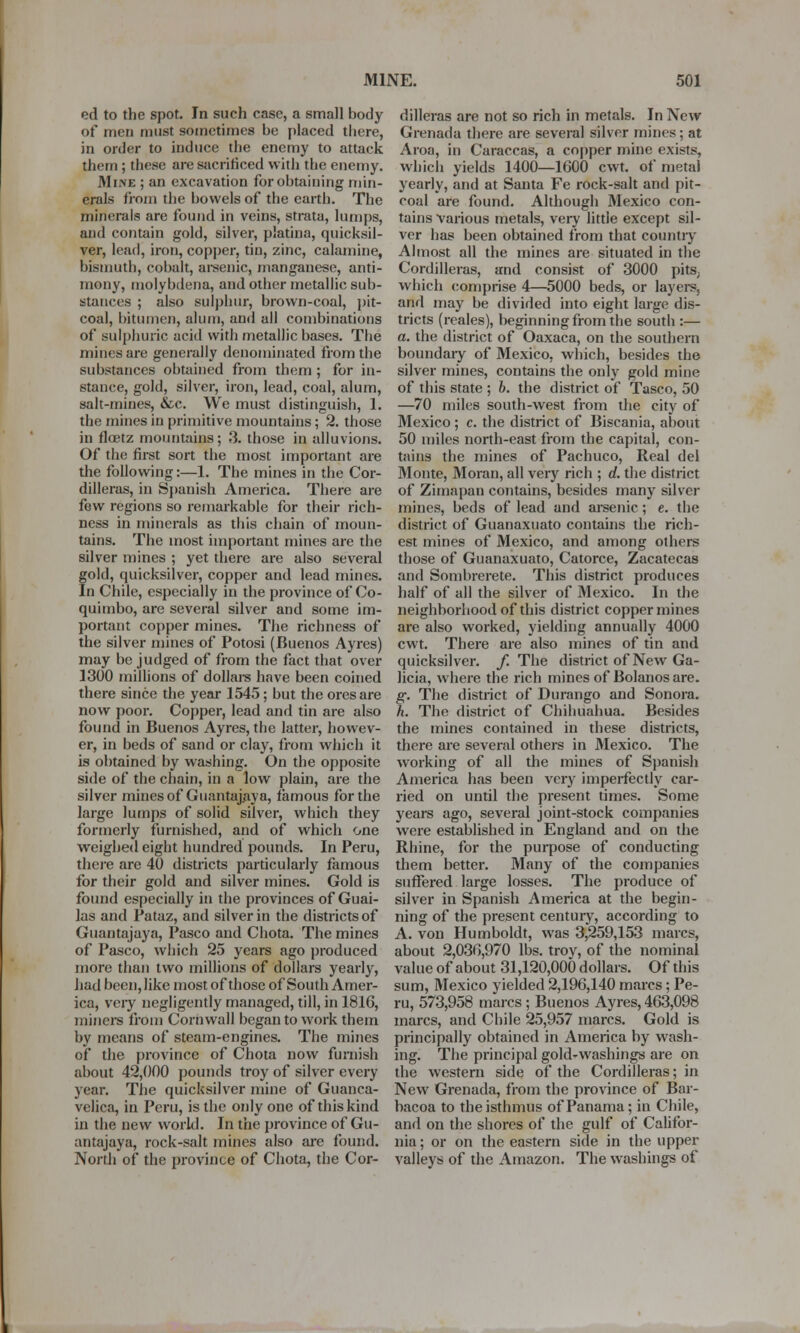 ed to the spot. In such case, a small body of men must sometimes be placed there, in order to induce the enemy to attack them ; these are sacrificed with the enemy. Mii\E ; an excavation for obtaining min- erals from the bowels of the earth. The minerals are found in veins, strata, lumps, and contain gold, silver, platina, quicksil- ver, lead, iron, copper, tin, zinc, calamine, bismuth, cobalt, arsenic, manganese, anti- mony, molybdena, and other metallic sub- stances ; also sulphur, brown-coal, pit- coal, bitumen, alum, and all combinations of sulphuric acid with metallic bases. The mines are generally denominated from the substances obtained from them ; for in- stance, gold, silver, iron, lead, coal, alum, salt-mines, &c. We must distinguish, 1. the mines in primitive mountains; 2. those in flcetz mountains; 3. those in alluvions. Of the first sort the most important are the following:—1. The mines in the Cor- dilleras, in Spanish America. There are few regions so remarkable for their rich- ness in minerals as this chain of moun- tains. The most important mines are the silver mines ; yet there are also several gold, quicksilver, copper and lead mines. In Chile, especially in the province of Co- quimbo, are several silver and some im- portant copper mines. The richness of the silver mines of Potosi (Buenos Ayres) may be judged of from the fact that over 1300 millions of dollars have been coined there since the year 1545; but the ores are now poor. Copper, lead and tin are also found in Buenos Ayres, the latter, howev- er, in beds of sand or clay, from which it is obtained by washing. On the opposite side of the chain, in a low plain, are the silver mines of Guantajaya, famous for the large lumps of solid silver, which they formerly furnished, and of which one weighed eight hundred pounds. In Peru, there are 40 districts particularly famous for their gold and silver mines. Gold is found especially in the provinces of Guai- las and Pataz, and silver in the districts of Guantajaya, Pasco and Chota. The mines of Pasco, which 25 years ago produced more than two millions of dollars yearly, had been, like most of those of South Amer- ica, very negligently managed, till, in 1816, miners from Cornwall began to work them by means of steam-engines. The mines of the province of Chota now furnish about 42,000 pounds troy of silver every year. The quicksilver mine of Guanca- velica, in Peru, is the only one of this kind in the new world. In the province of Gu- antajaya, rock-salt mines also are found. North of the province of Chota, the Cor- dilleras are not so rich in metals. In New Grenada there are several silver mines; at Aroa, in Caraccas, a copper mine exists, which yields 1400—1600 cwt. of metal yearly, and at Santa Fe rock-salt and pit- coal are found. Although Mexico con- tains Various metals, very little except sil- ver has been obtained from that country Almost all the mines are situated in the Cordilleras, and consist of 3000 pits; which comprise 4—5000 beds, or layers, and may be divided into eight large dis- tricts (reales), beginning from the south :— a. the district of Oaxaca, on the southern boundary of Mexico, which, besides the silver mines, contains the only gold mine of this state ; b. the district of Tasco, 50 —70 miles south-west from the city of Mexico ; c. the district of Biscania, about 50 miles north-east from the capital, con- tains the mines of Pachuco, Real del Monte, Moran, all very rich ; d. the district of Zimapan contains, besides many silver mines, beds of lead and arsenic; e. the district of Guanaxuato contains the rich- est mines of Mexico, and among others those of Guanaxuato, Catorce, Zacatecas and Sombrerete. This district produces half of all the silver of Mexico. In the neighborhood of this district copper mines are also worked, yielding annually 4000 cwt. There are also mines of tin and quicksilver. /.The district of New Ga- licia, where the rich mines of Bolanos are. g. The district of Durango and Sonora. h. The district of Chihuahua. Besides the mines contained in these districts, there are several others in Mexico. The working of all the mines of Spanish America has been very imperfectly car- ried on until the present times. Some years ago, several joint-stock companies were established in England and on the Rhine, for the purpose of conducting them better. Many of the companies suffered large losses. The produce of silver in Spanish America at the begin- ning of the present century, according to A. von Humboldt, was 3,259,153 marcs, about 2,036,970 lbs. troy, of the nominal value of about 31,120,000 dollars. Of this sum, Mexico yielded 2,196,140 marcs; Pe- ru, 573,958 marcs ; Buenos Ayres, 463,098 marcs, and Chile 25,957 marcs. Gold is principally obtained in America by wash- ing. The principal gold-washings are on the western side of the Cordilleras; in New Grenada, from the province of Bar- bacoa to the isthmus of Panama; in Chile, and on the shores of the gulf of Califor- nia ; or on the eastern side in the upper valleys of the Amazon. The washings of