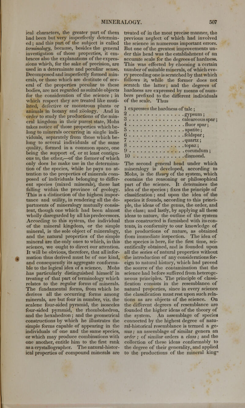 ical characters, the greater part of them treated of in the most precise manner, the had been but very imperfectly determin- previous neglect of which had involved ed ; and this part of the subject is called the science in numerous important errors. terminology, because, besides the general But one of the greatest improvements un- investigation of those properties, it em- der this head was the establishment of an braces also the explanations of theexpres- accurate scale for the degrees of hardness, sions which, for the sake of precision, are This was effected by choosing a certain used in a determinate and peculiar sense, number of suitable minerals, of which eve- Decomposed and imperfectly formed min- ry preceding one is scratched by that which erals, or those which are destitute of sev- follows it, while the former does not eral of the properties peculiar to these scratch the latter; and the degrees of bodies, are not regarded as suitable objects hardness are expressed by means of num- for the consideration of the science ; in bers prefixed to the different individuals which respect they are treated like muti- of the scale. Thus lated, defective or monstrous plants or , . , , _ , animals in botany and zoology. And in \ eXPresSes the hardness of talc '> order to study the productions of the min- o gypsum , erffl kingdom in their purest state, Mohs ? calcareous spar; takes notice of those properties which be- _ nuor spar; long to minerals occurring in single indi- r ??*j' e' viduals, separately from those which be- £ teldspar; long to several individuals of the same q ^Ua Z.' quality, formed in a common space, one q °Paz\ being the support of, or at least contigu- ,n' corundum; ous to, the other,—of the former of which 1U diamond. only does he make use in the determina- The second general head under which tion of the species, while he pays no at- mineralogy is developed, according to tention to the properties of minerals com- Mohs, is the theory of the system, which posed of individuals belonging to differ- contains the reasoning or philosophical ent species (mixed minerals), these last part of the science. It determines the falling within the province of geology, idea of the species ; fixes the principle of This is a distinction of the highest impor- classification; and upon the idea of the tance and utility, in rendering all the de- species it founds, according to this princi- partments of mineralogy mutually consis- pie, the ideas of the genus, the order, and tent, though one which had been almost the class; and lastly, by applying all these wholly disregarded by all his predecessors, ideas to nature, the outline of the system According to this system, the individual thus constructed is furnished with its con- of the mineral kingdom, or the simple tents, in conformity to our knowledge of mineral, is the sole object of mineralogy, the productions of nature, as obtained and the natural properties of the simple from immediate inspection. The idea of mineral are the only ones to which, in this the species is here, for the first time, sci- science, we ought to direct our attention, entifically obtained, and is founded upon It will be obvious, therefore, that allinfor- all the series of natural properties without m mation thus derived must be of one kind, the introduction of any considerations for- and consequently its aggregate conforma- eign to natural history, which had proved ble to the logical idea of a science. Mohs the source of the contamination that the has particularly distinguished himself in science had before suffered from heteroge- treating of that part of terminology which neons principles. The principle of classi- relates to the regular forms of minerals, fication consists in the resemblance of The fundamental forms, from which he natural properties, since in every science derives all the occurring forms among the classification must rest upon such rela- minerals, are but four in number, viz. the tions as are objects of the science. Ou scalene four-sided pyramid, the isosceles the different degrees of resemblance are four-sided pyramid, the rhombohedron, founded the higher ideas of the theoiy of and the hexahedron; and the geometrical the system. An assemblage of species constructions by which he illustrates the connected by the highest degree of natu- simple forms capable of appearing in the ral-historical resemblance is termed a g-e- individuals of one and the same species, nus; an assemblage of similar genera an or which may produce combinations with order ; of similar orders a class ; and the one another, entitle him to the first rank collection of these ideas conformably to as a crystallographer. The natural-histor- the degree of their generality, and applied ical properties of compound minerals are to the productions of the mineral king-