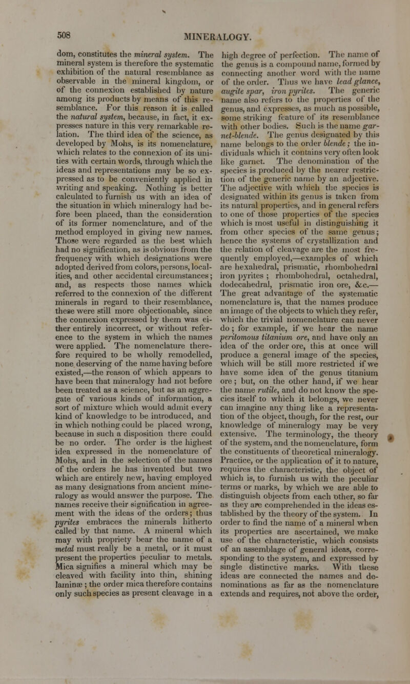 dom, constitutes the mineral system. The mineral system is therefore the systematic exhibition of the natural resemblance as observable in the mineral kingdom, or of the connexion established by nature among its products by means of this re- semblance. For this reason it is called the natural system, because, in fact, it ex- presses nature in this very remarkable re- lation. The third idea of the science, as developed by Mohs, is its nomenclature, which relates to the connexion of its uni- ties with certain words, through which the ideas and representations may be so ex- pressed as to be conveniently applied in writing and speaking. Nothing is better calculated to furnish us with an idea of the situation in which mineralogy had be- fore been placed, than the consideration of its former nomenclature, and of the method employed in giving new names. Those were regarded as the best which had no signification, as is obvious from the frequency with which designations were adopted derived from colors, persons, local- ities, and other accidental circumstances; and, as respects those names which referred to the connexion of the different minerals in regard to their resemblance, these were still more objectionable, since the connexion expressed by them was ei- ther entirely incorrect, or without refer- ence to the system in which the names were applied. The nomenclature there- fore required to be wholly remodelled, none deserving of the name having before existed,—the reason of which appears to have been that mineralogy had not before been treated as a science, but as an aggre- gate of various kinds of information, a sort of mixture which would admit every kind of knowledge to be introduced, and in which nothing could be placed wrong, because in such a disposition there could be no order. The order is the highest idea expressed in the nomenclature of Mohs, and in the selection of the names of the orders he has invented but two which are entirely new, having employed as many designations from ancient mine- ralogy as would answer the purpose. The names receive their signification in agree- ment with the ideas of the orders; thus pyrites embraces the minerals hitherto called by that name. A mineral which may with propriety bear the name of a metal must really be a metal, or it must present the properties peculiar to metals. Mica signifies a mineral which may be cleaved with facility into thin, shining lamina?; the order mica therefore contains only such species as present cleavage in a high degree of perfection. The name of the genus is a compound name, formed by connecting another word with the name of the order. Thus we have lead glance, augite spar, iron pyrites. The generic name also refers to the properties of the genus, and expresses, as much as possible, some striking feature of its resemblance with other bodies. Such is the name gar- net-blende. The genus designated by this name belongs to the order blende; the in- dividuals which it contains veiy often look like garnet. The denomination of the species is produced by the nearer restric- tion of the generic name by an adjective. The adjective with which the species is designated within its genus is taken from its natural properties, and in general refers to one of those properties of the species which is most useful in distinguishing it from other species of the same genus; hence the systems of crystallization and the relation of cleavage are the most fre- quently employed,—examples of which are hexahedral, prismatic, rhombohedral iron pyrites ; rhombohedral, octahedral, dodecahedral, prismatic iron ore, &c.— The great advantage of the systematic nomenclature is, that the names produce an image of the objects to which they refer, which the trivial nomenclature can never do; for example, if we hear the name peritomous titanium ore, and have only an idea of the order ore, this at once will produce a general image of the species, which will be still more restricted if we have some idea of the genus titanium ore; but, on the other hand, if we hear the name rutile, and do not know the spe- cies itself to which it belongs, we never can imagine any thing like a representa- tion of the object, though, for the rest, our knowledge of mineralogy may be very extensive. The terminology, the theory t of the system, and the nomenclature, form the constituents of theoretical mineralogy. Practice, or the application of it to nature, requires the characteristic, the object of which is, to furnish us with the peculiar terms or marks, by which we are able to distinguish objects from each other, so far as they are comprehended in the ideas es- tablished by the theory of the system. In order to find the name of a mineral when its properties are ascertained, we make use of the characteristic, which consists of an assemblage of general ideas, corre- sponding to the system, and expressed by single distinctive marks. With these ideas are connected the names and de- nominations as far as the nomenclature extends and requires, not above the order,