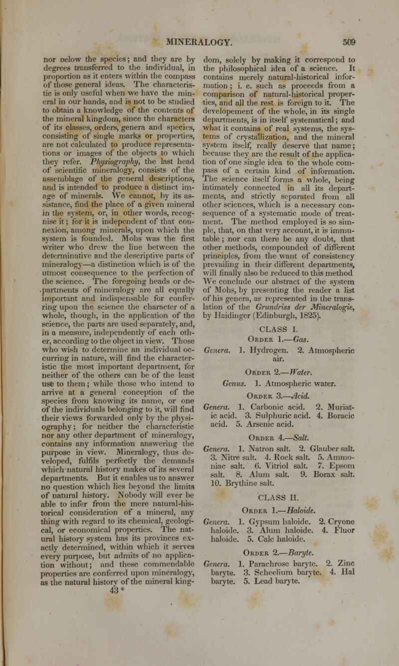 nor Delow the species; and they are by degrees transferred to the individual, in proportion as it enters within the compass of those general ideas. The characteris- tic is only useful when we have the min- eral in our hands, and is not to be studied to obtain a knowledge of the contents of the mineral kingdom, since the characters of its classes, orders, genera and species, consisting of single marks or properties, are not calculated to produce representa- tions or images of the objects to which they refer. Physiography, the last head of scientific mineralogy, consists of the assemblage of the general descriptions, and is intended to produce a distinct im- age of minerals. We cannot, by its as- sistance, find the place of a given mineral in the system, or, in other words, recog- nise it; for it is independent of that con- nexion, among minerals, upon which the system is founded. Mobs was the first writer who drew the line between the determinative and the descriptive parts of mineralogy—a distinction which is of the utmost consequence to the perfection of the science. The foregoing heads or de- • partments of mineralogy are all equally important and indispensable for confer- ring upon the science the character of a whole, though, in the application of the science, the parts are used separately, and, in a measure, independently of each oth- er, according to the object in view. Those who wish to determine an individual oc- curring in nature, will find the character- istic the most important department, for neither of the others can be of the least usfc to them; while those who intend to arrive at a general conception of the species from knowing its name, or one of the individuals belonging to it, will find their views forwarded only by the physi- ography; for neither the characteristic nor any other department of mineralogy, contains any information answering the purpose in view. Mineralogy, thus de- veloped, fulfils perfectly the demands whichnatural history makes of its several departments. But it enables us to answer no question which lies beyond the limits of natural history. Nobody will ever be able to infer from the mere natural-his- torical consideration of a mineral, any thing with regard to its chemical, geologi- cal, or economical properties. The nat- ural histoiy system has its provinces ex- actly determined, within which it serves every purpose, but admits of no applica- tion without; and these commendable properties are conferred upon mineralogy, as the natural historv of the mineral king- 43* dom, solely by making it correspond to the philosophical idea of a science. It contains merely natural-historical infor- mation ; i. e. such as proceeds from a comparison of natural-historical proper- ties, and all the rest is foreign to it. The developement of the whole, in its single departments, is in itself systematical; and what it contains of real systems, the sys- tems of crystallization, and the mineral system itself, really deserve that name; because they are the result of the applica- tion of one single idea to the whole com- pass of a certain kind of information. The science itself forms a whole, being intimately connected in all its depart- ments, and strictly separated from all other sciences, which is a necessary con- sequence of a systematic mode of treat- ment. The method employed is so sim- ple, that, on that very account, it is immu- table ; nor can there be any doubt, that other methods, compounded of different principles, from the want of consistency prevailing in their different departments, will finally also be reduced to this method We conclude our abstract of the system of Mohs, by presenting the reader a list of his genera, as represented in the trans- lation of the Grundriss der Mineralogie, by Haidinger (Edinburgh, 1825). CLASS I. Order 1.—Gas. Genera. 1. Hydrogen. 2. Atmospheric air. Order 2.—Water. Genus. 1. Atmospheric water. Order 3.—Acid. Genera. 1. Carbonic acid. 2. Muriat- ic acid. 3. Sulphuric acid. 4. Boracic acid. 5. Arsenic acid. Order 4.—Salt. Genera. 1. Natron salt. 2. Glauber salt. 3. Nitre salt. 4. Rock salt. 5. Ammo- niac salt. G. Vitriol salt. 7. Epsom salt. 8. Alum salt. 9. Borax salt. 10. Brythine salt. CLASS II. Order 1.—Haloide. Genera. 1. Gypsum haloide. 2. Cryone haloide. 3. Alum haloide. 4. Fluor haloide. 5. Calc haloide. Order 2.—Baryte. Genera. 1. Parachrose baryte. 2. Zinc baryte. 3. Scheelium baryte. 4. Hal baryte. 5. Lead baryte.