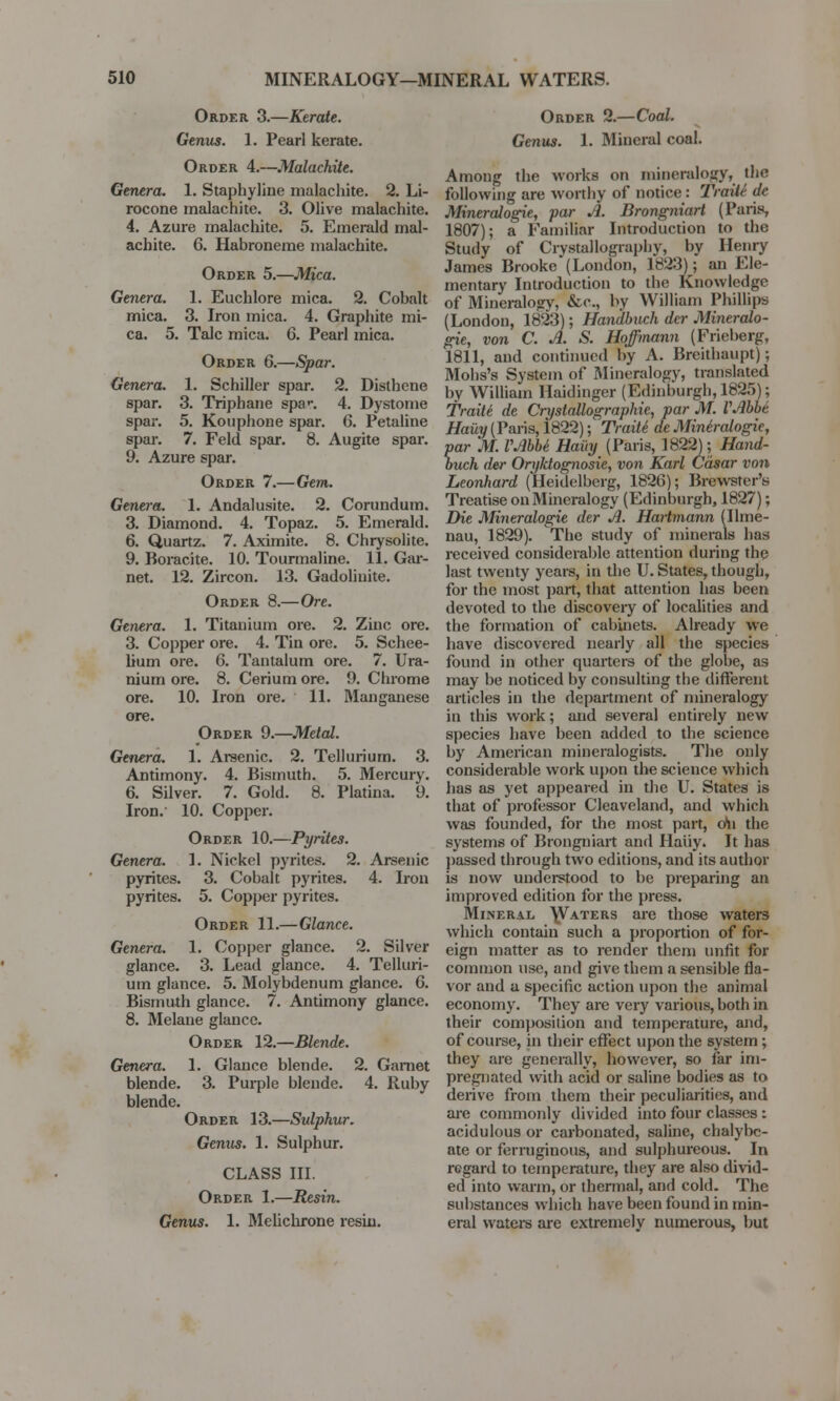 Order 3.—Kerate. Genus. 1. Pearl kerate. Order 4.—Malachite. Genera. 1. Staphyline malachite. 2. Li- rocone malachite. 3. Olive malachite. 4. Azure malachite. 5. Emerald mal- achite. 6. Habroneme malachite. Order 5.—Mica. Genera. 1. Euchlore mica. 2. Cobalt mica. 3. Iron mica. 4. Graphite mi- ca. 5. Talc mica. 6. Pearl mica. Order 6.—Spar. Genera. 1. Schiller spar. 2. Disthene spar. 3. Triphane spa>\ 4. Dystome spar. 5. Kouphone spar. 6. Petaline spar. 7. Feld spar. 8. Augite spar. 9. Azure spar. Order 7.—Gem. Genera. 1. Andalusite. 2. Corundum. 3. Diamond. 4. Topaz. 5. Emerald. 6. Quartz. 7. Aximite. 8. Chrysolite. 9. Boracite. 10. Tourmaline. 11. Gar- net. 12. Zircon. 13. Gadolinite. Order 8.—Ore. Genera. 1. Titanium ore. 2. Zinc ore. 3. Copper ore. 4. Tin ore. 5. Schee- lium ore. 6. Tantalum ore. 7. Ura- nium ore. 8. Cerium ore. 9. Chrome ore. 10. Iron ore. 11. Manganese ore. Order 9.—Metal. Genera. 1. Arsenic. 2. Tellurium. 3. Antimony. 4. Bismuth. 5. Mercury. 6. Silver. 7. Gold. 8. Platina. 9. Iron. 10. Copper. Order 10.—Pyrites. Genera. 1. Nickel pyrites. 2. Arsenic pyrites. 3. Cobalt pyrites. 4. Iron pyrites. 5. Copper pyrites. Order 11.—Glance. Genera. 1. Copper glance. 2. Silver glance. 3. Lead glance. 4. Telluri- um glance. 5. Molybdenum glance. 6. Bismuth glance. 7. Antimony glance. 8. Melane glance. Order 12.—Blende. Genera. 1. Glance blende. 2. Gamet blende. 3. Purple blende. 4. Ruby blende. Order 13.—Sulphur. Genus. 1. Sulphur. CLASS III. Order 1.—Resin. Genus. 1. Melichrone resiu. Order 2.—Coal. Genus. 1. Mineral coal. Among the works on mineralogy, the following are worthy of notice : Trait/- dc Mineralogie, par A. Brongniart (Paris, 1807); a Familiar Introduction to the Study of Crystallography, by Henry James Brooke (London, 1823); an Ele- mentary Introduction to the Knowledge of Mineralogv, &c, by William Phillips (London, 1823); Handbuch dcr Mineralo- gie, von C. A. S. Hoffmann (Frieberg, 1811, and continued by A. Breithaupt); Mohs's System of Mineralogy, translated by William Haidinger (Edinburgh, 1825); Traite de Crystallographie, par M. VAbbe Hauy(Paris, 1822); Traite1 dcMinbralogic, par M. VAbbe1 Hauy (Paris, 1822); Hand- ouch der Oryktognosie, von Karl Casar von Leonhard (Heidelberg, 1826); Brewster's Treatise on Mineralogy (Edinburgh, 1827); Die Mineralogie der A. Hartmann (Ilme- nau, 1829). The study of minerals has received considerable attention during the last twenty years, in the U. States, though, for the most part, that attention has been devoted to the discoveiy of localities and the formation of cabinets. Already we have discovered nearly all the species found in other quarters of the globe, as may be noticed by consulting the different articles in the department of mineralogy in this work; and several entirely new species have been added to the science by American mineralogists. The only considerable work upon the science which has as yet appeared in the U. States is that of professor Cleaveland, and which was founded, for the most part, o\\ the systems of Brongniart and Hauy. It has passed through two editions, and its author is now understood to be preparing an improved edition for the press. Mineral \Vaters are those waters which contain such a proportion of for- eign matter as to render them unfit for common use, and give them a sensible fla- vor and a specific action upon the animal economy. They are very various, both in their composition and temperature, and, of course, in their effect upon the system; they are generally, however, so far im- pregnated with acid or saline bodies as to derive from them their peculiarities, and are commonly divided into four classes: acidulous or carbonated, saline, chalybe- ate or ferruginous, and sulphureous. In regard to temperature, they are also divid- ed into warm, or thermal, and cold. The substances which have been found in min- eral waters are extremely numerous, but