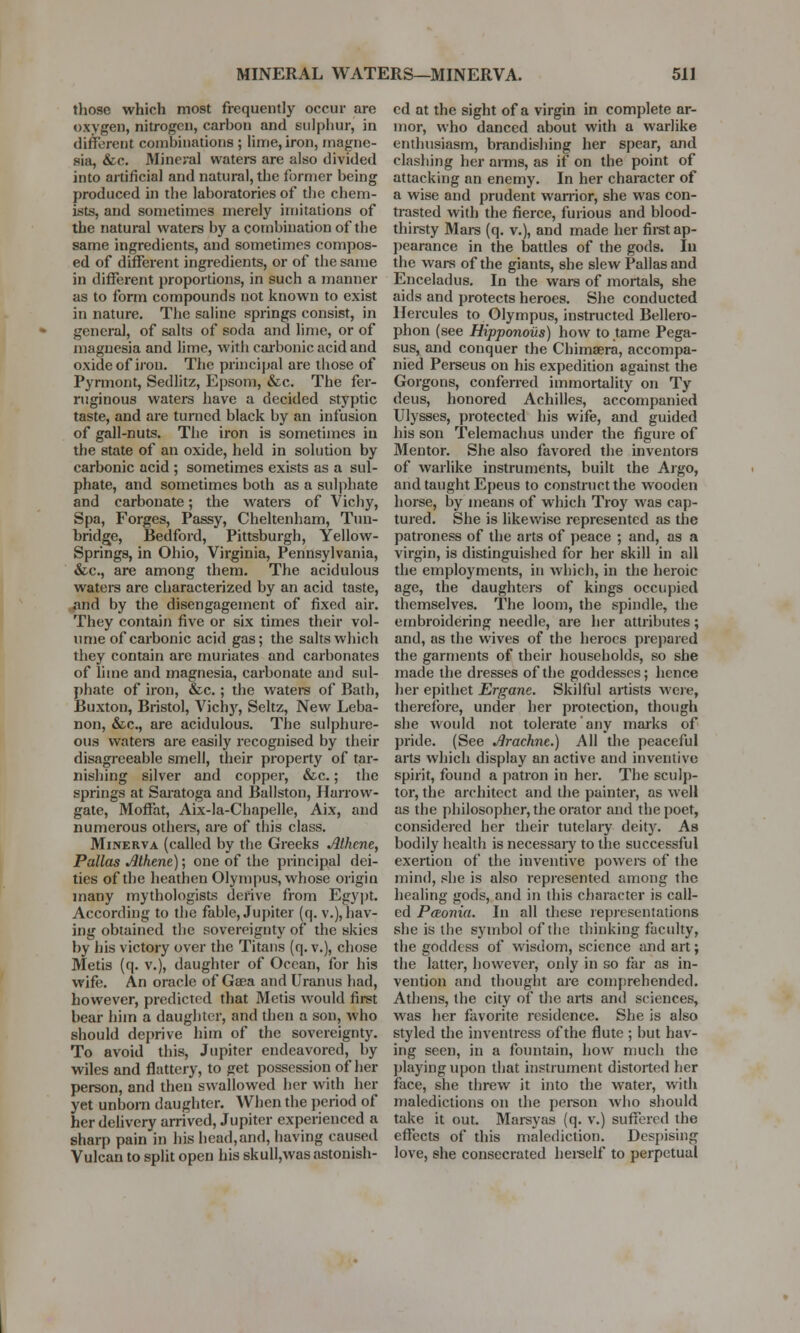 those which most frequently occur are oxygen, nitrogen, carbon and sulphur, in different combinations ; lime, iron, magne- sia, &c. Mineval waters are also divided into artificial and natural, the former being produced in the laboratories of the chem- ists, and sometimes merely imitations of the natural waters by a combination of the same ingredients, and sometimes compos- ed of different ingredients, or of the same in different proportions, in such a manner as to form compounds not known to exist in nature. The saline springs consist, in general, of salts of soda and lime, or of magnesia and lime, with carbonic acid and oxide of iron. The principal are those of Pyrmont, Sedlitz, Epsom, &c. The fer- ruginous waters have a decided styptic taste, and are turned black by an infusion of gall-nuts. The iron is sometimes in the state of an oxide, held in solution by carbonic acid ; sometimes exists as a sul- phate, and sometimes both as a sulphate and carbonate; the waters of Vichy, Spa, Forges, Passy, Cheltenham, Tun- bridge, Bedford, Pittsburgh, Yellow- Springs, in Ohio, Virginia, Pennsylvania, &c., are among them. The acidulous waters are characterized by an acid taste, and by the disengagement of fixed air. They contain five or six times their vol- ume of carbonic acid gas; the salts which they contain are muriates and carbonates of lime and magnesia, carbonate and sul- phate of iron, &c.; the waters of Bath, Buxton, Bristol, Vichy, Seltz, New Leba- non, &c, are acidulous. The sulphure- ous waters are easily recognised by their disagreeable smell, their property of tar- nishing silver and copper, &c.; the springs at Saratoga and Ballston, Harrow- gate, Moffat, Aix-la-Chapelle, Aix, and numerous others, are of this class. Minerva (called by the Greeks Athene, Pallas Athene); one of the principal dei- ties of the heathen Olympus, whose origin many mycologists derive from Egypt. According to the fable, Jupiter (q. v.), hav- ing obtained the sovereignty of the skies by his victory over the Titans (q. v.), chose Metis (q. v.), daughter of Ocean, for his wife. An oracle of Gaea and Uranus had, however, predicted that Metis would first bear him a daughter, and then a son, who should deprive him of the sovereignty. To avoid this, Jupiter endeavored, by wiles and flattery, to get possession of her person, and then swallowed her with her yet unborn daughter. When the period of her delivery arrived, Jupiter experienced a sharp pain in his head,and, having caused Vulcan to split open his skull,was astonish- ed at the sight of a virgin in complete ar- mor, who danced about with a warlike enthusiasm, brandishing her spear, and clashing her amis, as if on the point of attacking an enemy. In her character of a wise and prudent warrior, she was con- trasted with the fierce, furious and blood- thirsty Mars (q. v.), and made her first ap- pearance in the battles of the gods. In the wars of the giants, she slew Pallas and Enceladus. In the wars of mortals, she aids and protects heroes. She conducted Hercules to Olympus, instructed Bellero- phon (see Hipponoils) how to tame Pega- sus, and conquer the Chimaera, accompa- nied Perseus on his expedition against the Gorgons, conferred immortality on Ty deus, honored Achilles, accompanied Ulysses, protected his wife, and guided his son Telemachus under the figure of Mentor. She also favored the inventors of warlike instruments, built the Argo, and taught Epeus to construct the wooden horse, by means of which Troy was cap- tured. She is likewise represented as the patroness of the arts of peace ; and, as a virgin, is distinguished for her skill in all the employments, in which, in the heroic age, the daughters of kings occupied themselves. The loom, the spindle, the embroidering needle, are her attributes; and, as the wives of the heroes prepared the garments of their households, so she made the dresses of the goddesses; hence her epithet Ergane. Skilful artists were, therefore, under her protection, though she would not tolerate any marks of pride. (See Arachne.) All the peaceful arts which display an active and inventive spirit, found a patron in her. The sculp- tor, the architect and the painter, as well as the philosopher, the orator and the poet, considered her their tutelary deity. As bodily health is necessaiy to the successful exertion of the inventive powers of the mind, she is also represented among the healing gods, and in this character is call- ed PtEonia. In all these representations she is the symbol of the thinking faculty, the goddess of wisdom, science and art; the latter, however, only in so far as in- vention and thought are comprehended. Athens, the city of the arts and sciences, was her favorite residence. She is also styled the inventress of the flute ; but hav- ing seen, in a fountain, how much the playing upon that instrument distorted her face, she threw it into the water, with maledictions on the person who should take it out. Marsyas (q. v.) suffered the effects of this malediction. Despising love, she consecrated herself to perpetual