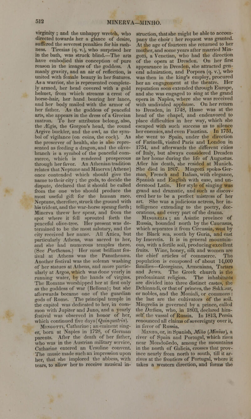 MINERVA—MINHO. virginity ; and the unhappy wretch, who directed towards her a glance of desire, suffered the severest penalties for his rash- ness. Tiresias (q. v.), who surprised her in the hath, was struck blind.—The arts have embodied this conception of pure reason in the images of the goddess. A manly gravity, and an air of reflection, is united with female beauty in her features. As a warrior, she is represented complete- ly armed, her head covered with a gold helmet, from which streams a crest of horse-hair, her hand bearing her lance, and her body mailed with the armor of her father. As the goddess of peaceful arts, she appears in the dress of a Grecian matron. To her attributes belong, also, the ^Egis, the Gorgon's head, the round Argive buckler, and the owl, as the sym- bol of vigilance (on coins, the cock). As the preserver of health, she is also repre- sented as feeding a dragon, and the olive- branch is a symbol of the peaceful com- merce, which is rendered prosperous through her favor. An Athenian tradition relates that Neptune and Minerva (Athene) once contended which should give the name to their city ; the gods, to decide the dispute, declared that it should be called from the one who should produce the most useful gift for the human race. Neptune, therefore, struck the ground with his trident, and the war-horse sprang forth; Minerva threw her spear, and from the spot where it fell sprouted forth the peaceful olive-tree. Her present was de- termined to be the most salutary, and the city received her name. All Attica, but particularly Athens, was sacred to her, and she had numerous temples there. (See Parthenon.) Her most brilliant fes- tival at Athens was the Panathensea. Another festival was the solemn washing of her statues at Athens, and more partic- ularly at Argos, which was done yearly in running water, by the hands of virgins. The Romans worshipped her at first only as the goddess of war (Bellona); but she afterwards became one of the guardian gods of Rome. The principal temple in the capital was dedicated to her, in com- mon with Jupiter and Juno, and a yearly festival was observed in honor of her, which continued five days (Quinqualria). Mingotti, Catharine; an eminent sing- er, bora at Naples in 1728, of German parents. After the death of her father, Avho was in the Austrian military service, Catharine entered an Ursuline convent. The music made such an impression upon her, that she implored the abbess, with tears, to allow her to receive musical in- struction, that she might be able to accom- pany the choir : her request was granted. At the age of fourteen she returned to her mother, and some years after married Min- gotti, a Venetian, who had the direction of the opera at Dresden. On her first appearance in Dresden, she attracted gen- eral admiration, and Porpora (q. v.), who was then in the king's employ, procured her an engagement at the theatre. Her reputation soon extended through Europe, and she was engaged to sing at the grand opera in Naples, where she was received with undivided applause. On her return to Dresden, in 1748, Hasse was at the head of the chapel, and endeavored to place difficulties in her way, which she escaped with such success as to silence her enemies, and even Faustina. In 1751, she went to Spain, under the direction of Farinelli, visited Paris and London in 1754, and afterwards the different cities of Italy, but always considered Dresden as her home during the life of Augustus. After his death, she resided at Munich. She died in 1807. Mingotti spoko. Ger- man, French and Italian, with elegance, Spanish and English with ease, and un- derstood Latin. Her style of singing was grand and dramatic, and such as discov- ered her to be a perfect mistress of her art. She was a judicious actress, her in- telligence extending to the poetry, dec- orations, and every part of the drama. Mingrelia ; an Asiatic province of Russia, bounded north by the Caucasus, which separates it from Circassia, west by the Black sea, south by Guria, and east by Imeretia. It is in general mountain- ous, with a fertile soil, producing excellent fruits. Wine, honey, silk and women are the chief articles of commerce. The population is composed of about 14,000 families—Georgians, Armenians, Tartars and Jews. The Greek church is the predominant religion. The inhabitants are divided into three distinct castes, the Dchinandi, or that of princes, the Sskkour, or nobles, and the Moniali, or commons : the last are the cultivators of the soil. Mingrelia is governed by a prince, called the Dadian, who, in 1803, declared him- self the vassal of Russia. In 1813, Persia renounced all claims of sovereignty over it, in favor of Russia. Mimio, or, in Spanish, Miho (Minius), a river of Spain and Portugal, which rises near Mondofiedo, among the mountains in the north of Galicia, crosses that prov- ince nearly from north to south, till it ar- rives at the frontiers of Portugal, where it takes a western direction, and forms the