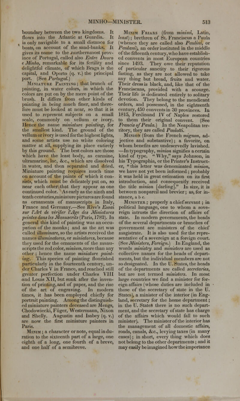 boundary between the two kingdoms. It flows into the Atlantic at Guardia. It is only navigable to a small distance for boats, on account of the sand-banks. It gives its name to the northernmost prov- ince of Portugal, called also Entre Douro e Minho, remarkable for its fertility and delightful climate, of which Braga is the capital, and Oporto (<]. v.) the principal port. (See Portugal.) Miniature Painting; that branch of painting, in water colors, in which the colors are put on by the mere point of the brush. It differs from other kinds of painting in being much finer, and there- fore must be looked at near, so that it is used to represent subjects on a small scale, commonly on vellum or ivory. Hence the name miniature painting, for the smallest kind. The ground of the vellum or ivory is used for the highest lights, and some artists use no white coloring matter at all, supplying its place entirely by this ground. The best colors are those which have the least body, as carmine, ultramarine, lac, &c, which are dissolved in water, and then separated and dried. Miniature painting requires much time on account of the paints of which it con- sists, which must be delicately put on, so near each other that they appear as one continued color. As early as the ninth and tenth centuries,miniature pictures are found as ornaments of manuscripts in Italy, France and Germany.—See Rive's Essai sur VArt de verifier VAge des Miniatures peintes dans les Manuscrits (Paris, 1782). In general this kind of painting was an occu- pation of the monks; and as the art was called iliuminare, so the artists received the names illuminatores, or miniatorcs, because they used for the ornaments of the manu- scripts the red color, minium, more than any other ; hence the name miniature paint- ing. This species of painting flourished particularly in the fourteenth century, un- der Charles V in France, and reached still greater perfection under Charles VIII ■and Louis XII, but sunk after the inven- tion of printing, and of paper, and the rise of the art of engraving. In modern times, it has been employed chiefly for portrait painting. Among the distinguish- ed miniature painters deceased are Mengs, Chodowiecki, Fiiger, Westermann, Nixon and Shelly. Augustin and Isabey (q. v.) are now the first miniature painters in Paris. Minim ; a character or note, equal in du- ration to the sixteenth part of a large, one eighth of a long, one fourth of a breve, and one half of a semibreve. Minim Friars (from minimi, Latin, least); brethren of St. Franciscus a Paula (whence they are called also Paulini, or Paulani), an order instituted in the middle of the fifteenth century, who have establish- ed convents in most European countries since 1493. They owe their reputation of particular sanctity to their rigorous fasting, as they are not allowed to take any thing but bread, fruits and water. Their dress is black, and, like that of the Franciscans, provided with a scourge. Their life is dedicated entirely to solitary devotion. They belong to the mendicant orders, and possessed, in the eighteenth centuiy, 450 convents in 30 provinces. In 1815, Ferdinand IV of Naples restored to them their original convent. (See Francis of Paula.) In the Neapolitan ter- ritory, they are called Paolotti. Minion (from the French mignon, ad- jective and substantive); a favorite, on whom benefits are undeservedly lavished. —In typography, minion signifies a certain kind of type.  Why, says Johnson, in his Typographia, or the Printer's Instruct- er,  this letter was denominated minion, we have not yet been informed ; probably it was held in great estimation on its first introduction, and consequently received the title minion [darling]. In size, it ia between nonpareil aud brevier; as, for in- stance, a b c. Minister, properly a chief servant; in political language, one to whom a sove- reign intrusts the direction of affairs of state. In modern governments, the heads of the several departments or branches of government are ministers of the chief magistrate. It is also used for the repre- sentative of a sovereign at a foreign court. (See Ministers, Foreign.) In England, the words ministry and ministers are used as collective names for the heads of depart- ments, but the individual members are not so designated. In the U. States, the heads of the departments are called secretaries, but are not termed ministers. In most large countries we find a minister for for- eign affairs (whose duties are included in those of the secretary of state in the U. States), a minister of the interior (in Eng- land, secretary for the home department; in the U. States there is no such depart- ment, and the secretary of state has charge of the affairs which would fall to such minister). The minister of the interior has the management of all domestic affairs, roads, canals, &c, levying taxes (in many cases); in short, every thing which does not belong to the other departments; and it may easily be imagined how the importance