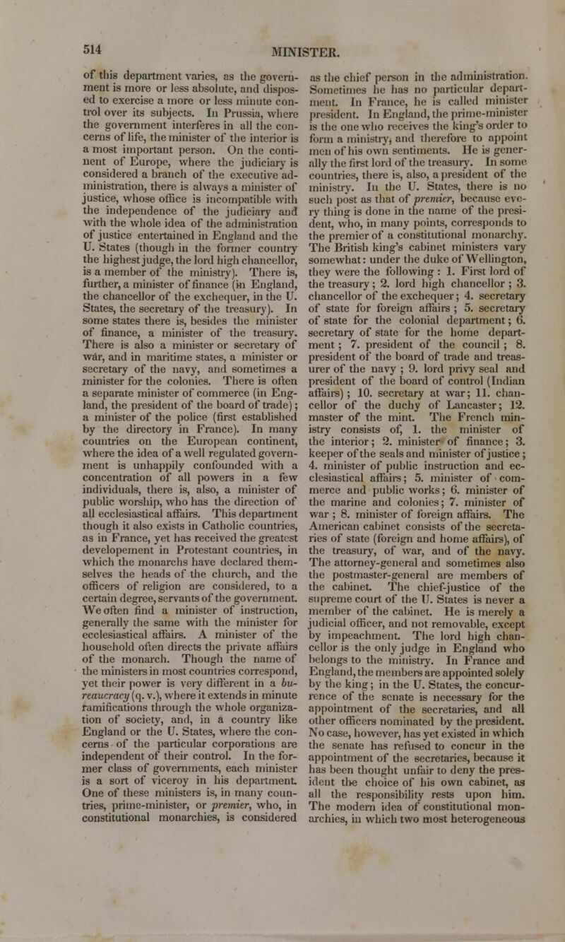 MINISTER. of this department varies, as the govern- ment is more or less absolute, and dispos- ed to exercise a more or less minute con- trol over its subjects. In Prussia, where the government interferes in all the con- cerns of life, the minister of the interior is a most important person. On the conti- nent of Europe, where the judiciary is considered a branch of the executive ad- ministration, there is always a minister of justice, whose office is incompatible with the independence of the judiciary and with the whole idea of the administration of justice entertained in England and the U. States (though in the former country the highest judge, the lord high chancellor, is a member of the ministry). There is, further, a minister of finance (hi England, the chancellor of the exchequer, in the U. States, the secretary of the treasury). In some states there is, besides the minister of finance, a minister of the treasury. There is also a minister or secretary of wdr, and in maritime states, a minister or secretary of the navy, and sometimes a minister for the colonies. There is often a separate minister of commerce (in Eng- land, the president of the board of trade); a minister of the police (first established by the directory in France). In many countries on the European continent, where the idea of a well regulated govern- ment is unhappily confounded with a concentration of all powers in a few individuals, there is, also, a minister of public worship, who has the direction of all ecclesiastical affairs. This department though it also exists in Catholic countries, as in France, yet has received the greatest developement in Protestant countries, in which the monarchs have declared them- selves the heads of the church, and the officers of religion are considered, to a certain degree, servants of the government. We often find a minister of instruction, generally the same with the minister for ecclesiastical affairs. A minister of the household often directs the private affairs of the monarch. Though the name of the ministers in most countries correspond, yet their power is very different in a bu- reaucracy (q. v.), where it extends in minute ramifications through the whole organiza- tion of society, and, in a country like England or the U. States, where the con- cerns of the particular corporations are independent of their control. In the for- mer class of governments, each minister is a sort of viceroy in his department. One of these ministers is, in many coun- tries, prime-minister, or premier, who, in constitutional monarchies, is considered as the chief person in the administration. Sometimes he has no particular depart- ment. In France, he is called minister president. In England, the prime-minister is the one who receives the king's order to form a ministry, and therefore to appoint men of his own sentiments. He is gener- ally the first lord of the treasury. In some countries, there is, also, a president of the ministry. In the U. States, there is no such post as that of premier, because eve- ry thing is done in the name of the presi- dent, who, in many points, corresponds to the premier of a constitutional monarchy. The British king's cabinet ministers vaiy somewhat: under the duke of Wellington, they were the following : 1. First lord of the treasury; 2. lord high chancellor ; 3. chancellor of the exchequer; 4. secretary of state for foreign affaire ; 5. secretary of state for the colonial department; 6. secretary of state for the home depart- ment ; 7. president of the council ; 8. president of the board of trade and treas- urer of the navy ; 9. lord privy seal and president of the board of control (Indian affairs) ; 10. secretary at war; 11. chan- cellor of the duchy of Lancaster; 12. master of the mint. The French min- istry consists of, 1. the minister of the interior; 2. minister of finance; 3. keeper of the seals and minister of justice; 4. minister of public instruction and ec- clesiastical affaire; 5. minister of com- merce and public works; 6. minister of the marine and colonies; 7. minister of war ; 8. minister of foreign affairs. The American cabinet consists of the secreta- ries of state (foreign and home affairs), of the treasury, of war, and of the navy. The attorney-general and sometimes also the postmaster-general are members of the cabinet. The chief-justice of the supreme court of the I J. States is never a member of the cabinet. He is merely a judicial officer, and not removable, except by impeachment. The lord high chan- cellor is the only judge in England who belongs to the ministry. In France and England, the members are appointed solely by the king; in the U. States, the concur- rence of the senate is necessary for the appointment of the secretaries, and all other officers nominated by the president. No case, however, has yet existed in which the senate has refused to concur in the appointment of the secretaries, because it has been thought unfair to deny the pres- ident the choice of his own cabinet, as all the responsibility rests upon him. The modern idea of constitutional mon- archies, in which two most heterogeneous