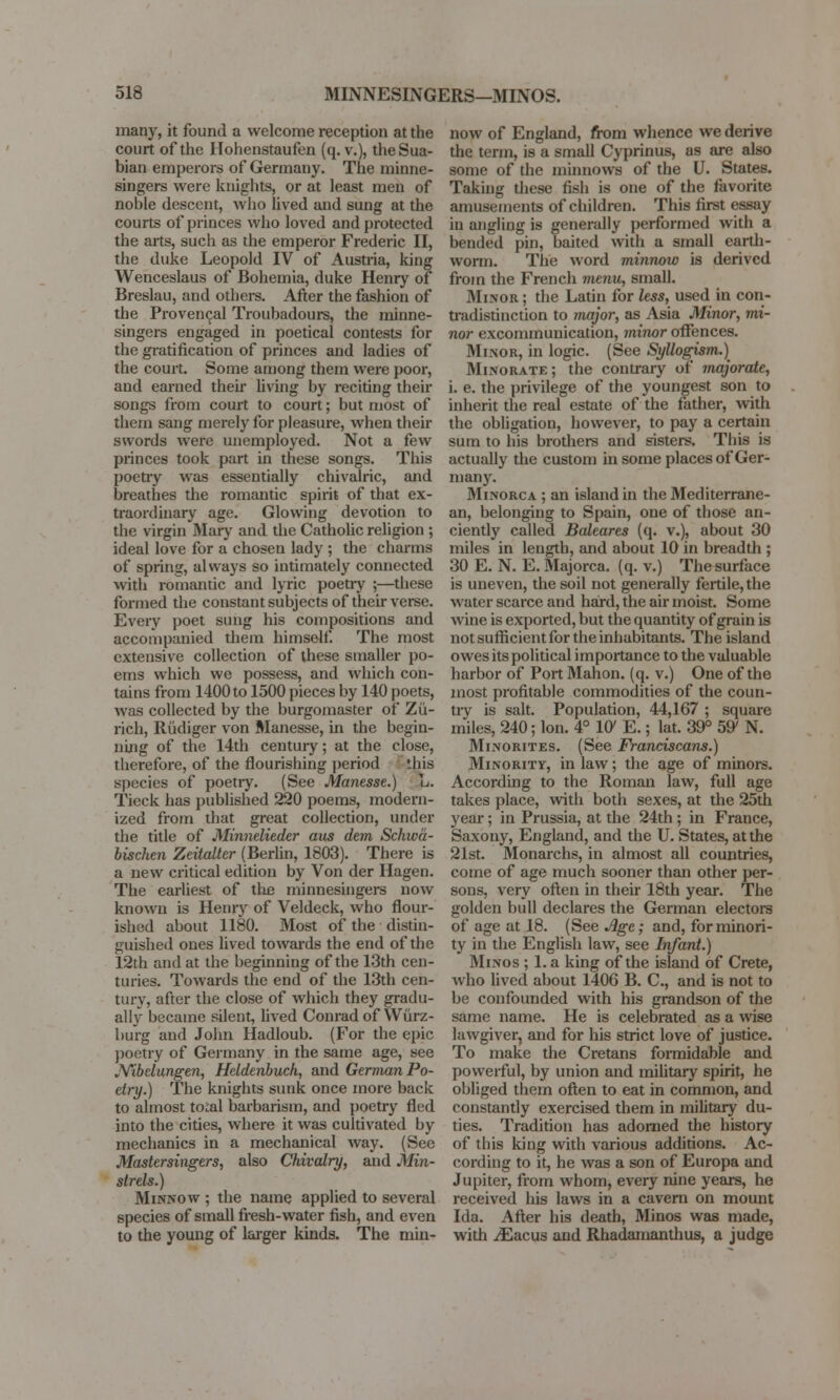 many, it found a welcome reception at the court of the Hohenstaufen (q. v.), theSua- bian emperors of Germany. The minne- singers were knights, or at least men of noble descent, who lived and sung at the courts of princes who loved and protected the arts, such as the emperor Frederic II, the duke Leopold IV of Austria, king Wenceslaus of Bohemia, duke Henry of Breslau, and others. After the fashion of the Provencal Troubadours, the minne- singers engaged in poetical contests for the gratification of princes and ladies of the court. Some among them were poor, aud earned their living by reciting their songs from court to court; but most of them sang merely for pleasure, when their swords were unemployed. Not a few princes took part in these songs. This poetry was essentially chivalric, and breathes the romantic spirit of that ex- traordinary age. Glowing devotion to the virgin Mary and the Catholic religion ; ideal love for a chosen lady ; the charms of spring, always so intimately connected with romantic and lyric poetry ;—these formed the constant subjects of their verse. Every poet sung his compositions and accompanied them himself. The most extensive collection of these smaller po- ems which we possess, and which con- tains from 1400 to 1500 pieces by 140 poets, was collected by the burgomaster of Zu- rich, Riidiger von Manesse, in the begin- ning of the 14th century; at the close, therefore, of the flourishing period this species of poetry. (See Manesse.) L. Tieck has published 220 poems, modern- ized from that great collection, under the title of Minnelieder aus dem Schwa- bischen Zeitalter (Berlin, 1803). There is a new critical edition by Von der Hagen. The earliest of the minnesingers now known is Henry of Veldeck, who flour- ished about 1180. Most of the distin- guished ones lived towards the end of the 12th and at the beginning of the 13th cen- turies. Towards the end of the 13th cen- tury, after the close of which they gradu- ally became silent, lived Conrad of Wurz- burg and John Hadloub. (For the epic poetry of Germany in the same age, see JVibeiungen, Heldenbuch, and German Po- etry.) The knights sunk once more back to almost total barbarism, and poetry fled into the cities, where it was cultivated by mechanics in a mechanical way. (See Mastersingers, also Chivalry, and Min- strels.) Minnow ; the name applied to several species of small fresh-water fish, and even to the young of larger kinds. The min- now of England, from whence we derive the term, is a small Cyprinus, as are also some of the minnows of the U. States. Taking these fish is one of the favorite amusements of children. This first essay in angling is generally performed with a bended pin, baited with a small earth- worm. The word minnow is derived from the French menu, small. Minor ; the Latin for less, used in con- tradistinction to major, as Asia Minor, mi- nor excommunication, minor offences. Minor, in logic. (See Syllogism.) Minorate; the contrary of majorate, i. e. the privilege of the youngest son to inherit the real estate of the father, with the obligation, however, to pay a certain sum to his brothers and sisters. This is actually the custom in some places of Ger- many. Minorca ; an island in the Mediterrane- an, belonging to Spain, one of those an- ciently called Baleares (q. v.), about 30 miles in length, and about 10 in breadth ; 30 E. N. E. Majorca, (q. v.) The surface is uneven, the soil not generally fertile, the water scarce and hard, the air moist. Some wine is exported, but the quantity of grain is not sufficient for the inhabitants. The island owes its political importance to the valuable harbor of Port Marion, (q. v.) One of the most profitable commodities of the coun- try is salt. Population, 44,167 ; square miles, 240; Ion. 4° 10' E.; lat. 39° 59' N. Minorites. (See Franciscans.) Minority, in law; the age of minors. According to the Roman law, full age takes place, with both sexes, at the 25th year ; in Prussia, at the 24th ; in France, Saxony, England, and the U. States, at the 21st. Monarchs, in almost all countries, come of age much sooner than other per- sons, very often in their 18th year. The golden bull declares the German electors of age at 18. {See Age; and, for minori- ty in the English law, see Infant.) Minos ; 1. a king of the island of Crete, who lived about 1406 B. C, and is not to be confounded with his grandson of the same name. He is celebrated as a wise lawgiver, and for his strict love of justice. To make the Cretans formidable and powerful, by union and military spirit, he obliged them often to eat in common, and constantly exercised them in military du- ties. Tradition has adorned the history of this king with various additions. Ac- cording to it, he was a son of Europa and Jupiter, from whom, every nine years, he received his laws in a cavern on mount Ida. After his death, Minos was made, with iEacus and Rhadamanthus, a judge