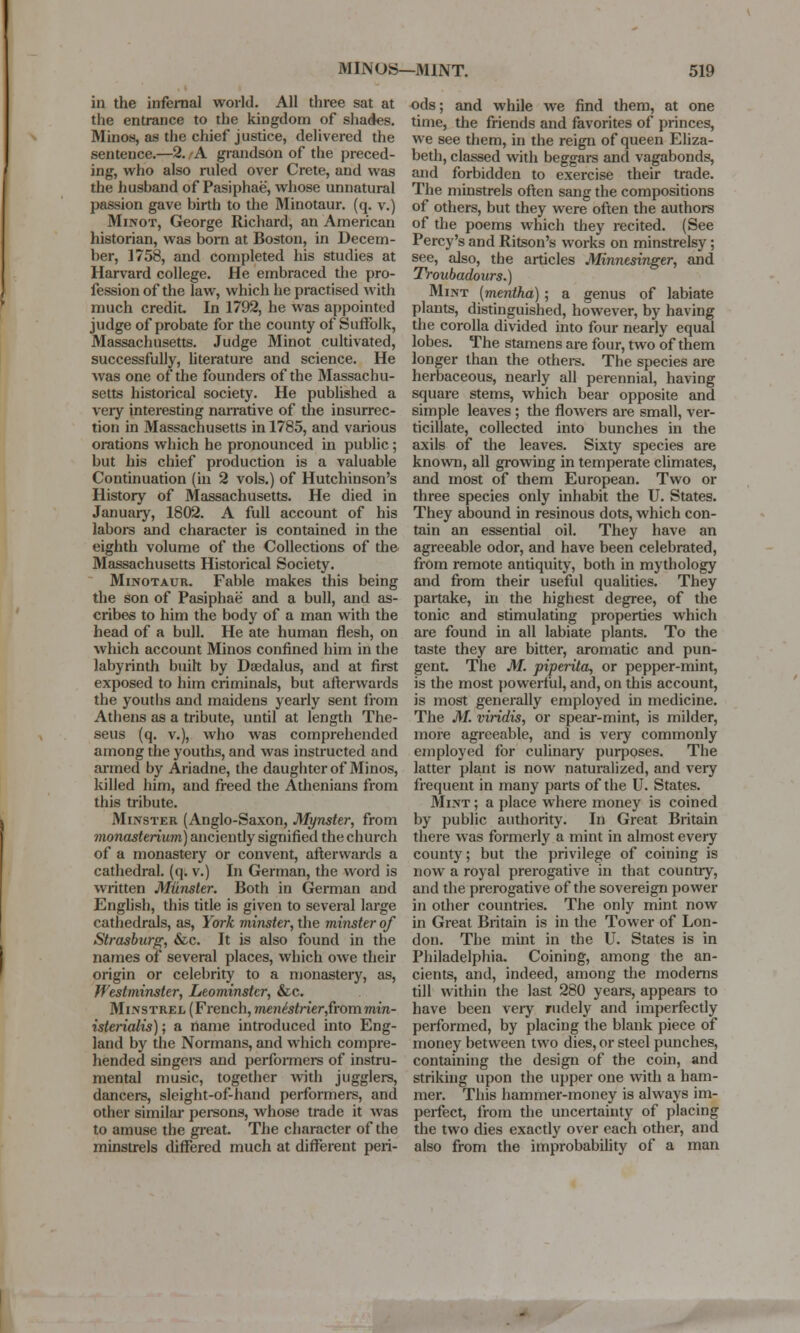 in the infernal world. All three sat at the entrance to the kingdom of shades. Minos, as the chief justice, delivered the sentence.—2. A grandson of the preced- ing, who also ruled over Crete, and was the husband of Pasiphae, whose unnatural passion gave birth to the Minotaur, (q. v.) Minot, George Richard, an American historian, was born at Boston, in Decem- ber, 1758, and completed his studies at Harvard college. He embraced the pro- fession of the law, which he practised with much credit In 1792, he was appointed judge of probate for the county of Suffolk, Massachusetts. Judge Minot cultivated, successfully, literature and science. He was one of the founders of the Massachu- setts historical society. He published a very interesting narrative of the insurrec- tion in Massachusetts in 1785, and various orations which he pronounced in public; but his chief production is a valuable Continuation (in 2 vols.) of Hutchinson's History of Massachusetts. He died in January, 1802. A full account of his labors and character is contained in the eighth volume of the Collections of the Massachusetts Historical Society. Minotaur. Fable makes this being the son of Pasiphae and a bull, and as- cribes to him the body of a man with the head of a bull. He ate human flesh, on which account Minos confined him in the labyrinth built by Daedalus, and at first exposed to him criminals, but afterwards the youths and maidens yearly sent from Athens as a tribute, until at length The- seus (q. v.), who was comprehended among the youths, and was instructed and armed by Ariadne, the daughter of Minos, killed him, and freed the Athenians from this tribute. Minster (Anglo-Saxon, Mynster, from monasterium) anciently signified the church of a monastery or convent, afterwards a cathedral, (q. v.) In German, the word is written Miinster. Both in German and English, this title is given to several large cathedrals, as, York minster, the minster of Strasburg, &c. It is also found in the names of several places, which owe their origin or celebrity to a monastery, as, Westminster, Leominster, &c. Minstrel (French, menistrierfcommin- isterialis); a name introduced into Eng- land by the Normans, and which compre- hended singers and performers of instru- mental music, together with jugglers, dancers, sleight-of-hand performers, and other similar persons, whose trade it was to amuse the great. The character of the minstrels differed much at different peri- ods; and while we find them, at one time, the friends and favorites of princes, we see them, in the reign of queen Eliza- beth, classed with beggars and vagabonds, and forbidden to exercise their trade. The minstrels often sang the compositions of others, but they were often the authors of the poems which they recited. (See Percy's and Ritson's works on minstrelsy; see, also, the articles Minnesinger, and Troubadours.) Mint (mentha) ; a genus of labiate plants, distinguished, however, by having the corolla divided into four nearly equal lobes. The stamens are four, two of them longer than the others. The species are herbaceous, nearly all perennial, having square stems, which bear opposite and simple leaves ; the flowers are small, ver- ticillate, collected into bunches in the axils of the leaves. Sixty species are known, all growing in temperate climates, and most of them European. Two or three species only inhabit the U. States. They abound in resinous dots, which con- tain an essential oil. They have an agreeable odor, and have been celebrated, from remote antiquity, both in mythology and from their useful qualities. They partake, in the highest degree, of the tonic and stimulating properties which are found in all labiate plants. To the taste they are bitter, aromatic and pun- gent. The M. piperita, or pepper-mint, is the most powerful, and, on this account, is most generally employed hi medicine. The M. viridis, or spear-mint, is milder, more agreeable, and is very commonly employed for culinary purposes. The latter plant is now naturalized, and very frequent in many parts of the U. States. Mint ; a place where money is coined by public authority. In Great Britain there was formerly a mint in almost every county; but the privilege of coining is now a royal prerogative in that country, and the prerogative of the sovereign power in other countries. The only mint now in Great Britain is in the Tower of Lon- don. The mint in the U. States is in Philadelphia. Coining, among the an- cients, and, indeed, among the moderns till within the last 280 years, appears to have been very rudely and imperfectly performed, by placing the blank piece of money between two dies, or steel punches, containing the design of the coin, and striking upon the upper one with a ham- mer. This hammer-money is always im- perfect, from the uncertainty of placing the two dies exactly over each other, and also from the improbability of a man