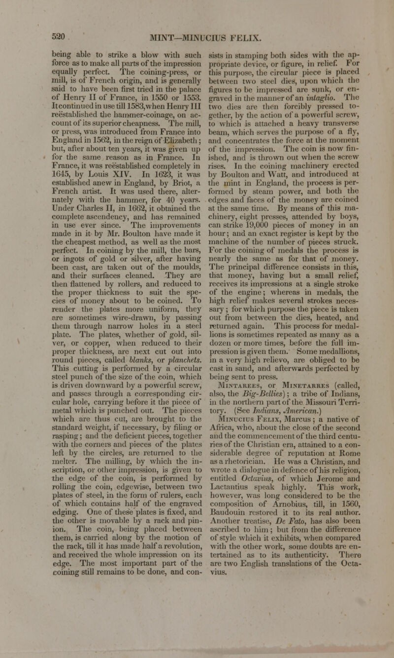 being able to strike a blow with such force as to make all parts of the impression equally perfect. The coining-press, or mill, is of French origin, and is generally said to have been first tried in the palace of Henry II of France, in 1550 or 1553. Itcontinued in use till 1583,when Henry III reestablished the hammer-coinage, on ac- count of its superior cheapness. The mill, or press, was introduced from France into England in 1562, in the reign of Elizabeth; but, after about ten years, it was given up for the same reason as in France. In France, it was reestablished completely in 1645, by Louis XIV. In 1623, it was established anew in England, by Briot, a French artist. It was used there, alter- nately with the hammer, for 40 years. Under Charles II, in 1662, it obtained the complete ascendency, and has remained in use ever since. The improvements made in it by Mr. Boulton have made it the cheapest method, as well as the most perfect. In coining by the mill, the bars, or ingots of gold or silver, after having been cast, are taken out of the moulds, and their surfaces cleaned. They are then flattened by rollers, and reduced to the proper thickness to suit the spe- cies of money about to be coined. To render the plates more uniform, they arc sometimes wire-drawn, by passing them through narrow holes in a steel plate. The plates, whether of gold, sil- ver, or copper, when reduced to their proper thickness, are next cut out into round pieces, called blanks, or planchets. This cutting is performed by a circular steel punch of the size of the coin, which is driven downward by a powerful screw, and passes through a corresponding cir- cular hole, carrying before it the piece of metal which is punched out. The pieces which are thus cut, are brought to the standard weight, if necessary, by filing or rasping; and the deficient pieces, together with the corners and pieces of the plates left by the circles, are returned to the melter. The milling, by which the in- scription, or other impression, is given to the edge of the coin, is performed by rolling the coin, edgewise, between two plates of steel, in the form of rulers, each of which contains half of the engraved edging. One of these plates is fixed, and the other is movable by a rack and pin- ion. The coin, being placed between them, is carried along by the motion of the rack, till it has made half a revolution, and received the whole impression on its edge. The most important part of the coining still remains to be done, and con- sists in stamping both sides with the ap- propriate device, or figure, in relief. For this purpose, the circular piece is placed between two Steel dies, upon which the figures to be impressed arc sunk, or en- graved in the manner of an inlaglio. The two dies are then forcibly pressed to- gether, by the action of a powerful screw, to which is attached a heavy transverse beam, which serves the purpose of a fly, and concentrates the force at the moment of the impression. The coin is now fin- ished, and is thrown out when the screw rises. In the coining machinery erected by Boulton and Watt, and introduced at the mint in England, the process is per- formed by steam power, and both the edges and faces of the money arc coined at the same time. By means of this ma- chinery, eight presses, attended by boys, can strike 19,000 pieces of money in an hour; and an exact register is kept by the machine of the number of pieces struck. For the coining of medals the process is nearly the same as for that of money. The principal difference consists in this, that money, having but a small relief, receives its impressions at a single stroke of the engine; whereas in medals, the high relief makes several strokes neces- sary ; for which purpose the piece is taken out from between the dies, heated, and returned again. This process for medal- lions is sometimes repeated as many as a dozen or more times, before the full im- pression is given them. Some medallions, in a very high relievo, are obliged to be cast in sand, and afterwards perfected by being sent to press. Mixtarees, or Minetarres (called, also, the Big-Bellies); a tribe of Indians, in the northern part of the Missouri Terri- tory. (See Indians, American.) Minucius Felix, Marcus ; a native of Africa, who, about the close of the second and the commencement of the third centu- ries of the Christian era, attained to a con- siderable degree of reputation at Rome as a rhetorician. He was a Christian, and wrote a dialogue in defence of his religion, entitled Octaviiis, of which Jerome and Lactautius speak highly. This work, however, was long considered to be the composition of Arnobius, till, in 1560, Baudouin restored it to its real author. Another treatise, Dc Fato, has also been ascribed to him; but from the difference of style which it exhibits, when compared with the other work, some doubts are en- tertained as to its authenticity. There are two English translations of the Octa-