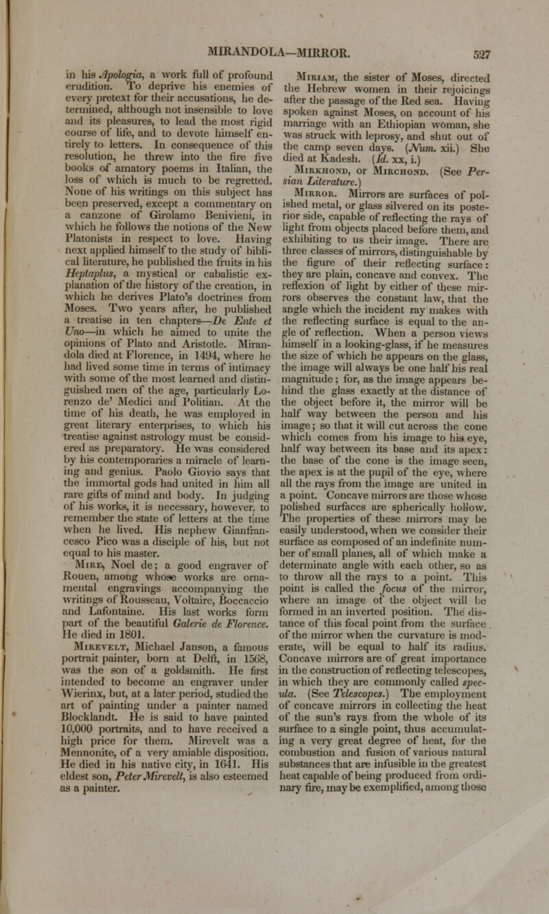 MIRANDOLA—MIRROR. in his Apologia, a work full of profound erudition. To deprive his enemies of every pretext for their accusations, he de- termined, although not insensible to love and its pleasures, to lead the most rigid course of life, and to devote himself en- tirely to letters. In consequence of this resolution, he threw into the fire five books of amatory poems in Italian, the loss of which is much to be regretted. None of his writings on this subject has been preserved, except a commentary on a canzone of Girolamo Benivieni, in which he follows the notions of the New Platonists in respect to love. Having next applied himself to the study of bibli- cal literature, he published the fruits in his Heptaplus, a mystical or cabalistic ex- planation of the history of the creation, in which he derives Plato's doctrines from Moses. Two years after, he published a treatise in ten chapters—De Ente et Uno—in which he aimed to unite the opinions of Plato and Aristotle. Miran- dola died at Florence, in 1494, where he had lived some time in terms of intimacy with some of the most learned and distin- guished men of the age, particularly Lo- renzo de' Medici and Politian. At the time of his death, he was employed in great literary enterprises, to which his treatise against astrology must be consid- ered as preparatory. He was considered by his contemporaries a miracle of learn- ing and genius. Paolo Giovio says that the immortal gods had united in him all rare gifts of mind and body. In judging of his works, it is necessary, however, to remember the state of letters at the time when he lived. His nephew Gianfran- cesco Pico was a disciple of his, but not equal to his master. Mire^ Noel de; a good engraver of Rouen, among whose works are orna- mental engravings accompanying the writings of Rousseau, Voltaire, Boccaccio and Lafontaine. His last works form part of the beautiful Galerie de Florence. He died in 1801. Mirevelt, Michael Janson, a famous portrait painter, born at Delft, in 1568, was the son of a goldsmith. He first intended to become an engraver under Wierinx, but, at a later period, studied the art of painting under a painter named Blocklandt. He is said to have painted 10,000 portraits, and to have received a high price for them. Mirevelt was a Mennonite, of a very amiable disposition. He died in his native city, in 1641. His eldest son, Peter Mirevelt, is also esteemed as a painter. Miriam, the sister of Moses, directed the Hebrew women in their rejoicings after the passage of the Red sea. Having spoken against Moses, on account of his marriage with an Ethiopian woman, she was struck with leprosy, and shut out of the camp seven days. (Num. xii.) She died at Kadesh. (Id. xx, i.) Mirkhond, or Mirchond. (See Per- sian Literature.) Mirror. Mirrors are surfaces of pol- ished metal, or glass silvered on its poste- rior side, capable of reflecting the rays of light from objects placed before them, and exhibiting to us their image. There are three classes of minors, distinguishable by the figure of their reflecting surface: they are plain, concave and convex. The reflexion of light by either of these mir- rors observes the constant law, that the angle which the incident ray makes with the reflecting surface is equal to the an- gle of reflection. When a person views himself in a looking-glass, if he measures the size of which he appears on the glass, the image will always be one half his real magnitude; for, as the image appears be- hind the glass exactly at the distance of the object before it, the minor will be half way between the person and his image; so that it will cut across the cone which comes from his image to his eye, half way between its base and its apex: the base of the cone is the image seen, the apex is at the pupil of the eye, where all the rays from the image are united in a point. Concave minors are those whose polished surfaces are spherically hollow. The properties of these minors may be easily understood, when we consider their surface as composed of an indefinite num- ber of small planes, all of which make a determinate angle with each other, so as to throw all the rays to a point. This point is called the focus of the minor, where an image of the object will Le formed in an inverted position. The dis- tance of this focal point from the surface of the mirror when the curvature is mod- erate, will be equal to half its radius. Concave mirrors are of great importance in the construction of reflecting telescopes, in which they are commonly called spec- ula. (See Telescopes.) The employment of concave mirrors in collecting the heat of the sun's rays from the whole of its surface to a single point, thus accumulat- ing a veiy great degree of heat, for the combustion and fusion of various natural substances that are infusible in the greatest heat capable of being produced from ordi- nary fire, may be exemplified, among those