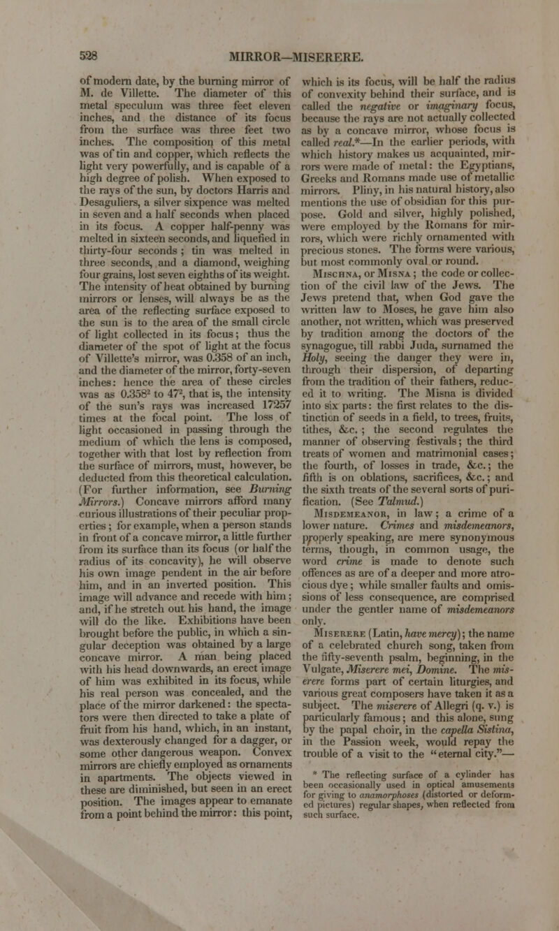 of modern date, by the burning mirror of M. de Villette. The diameter of this metal speculum was three feet eleven inches, and the distance of its focus from the surface was three feet two inches. The composition of this metal was of tin and copper, which reflects the light very powerfully, and is capable of a high degree of polish. When exposed to the rays of the sun, by doctors Harris and Desaguliers, a silver sixpence was melted in seven and a half seconds when placed in its focus. A copper half-penny was melted in sixteen seconds, and liquefied in thirty-four seconds ; tin was melted in three seconds, and a diamond, weighing four grains, lost seven eighths of its weight. The intensity of heat obtained by burning mirrors or lenses, will always be as the area of the reflecting surface exposed to the sun is to the area of the small circle of light collected in its focus; thus the diameter of the spot of light at the focus of Villette's mirror, was 0.358 of an inch, and the diameter of the mirror, forty-seven inches: hence the area of these circles was as 0.3582 to 472, that is, the intensity of the sun's rays was increased 17257 times at the focal point. The loss of light occasioned in passing through the medium of which the lens is composed, together with that lost by reflection from the surface of mirrors, must, however, be deducted from this theoretical calculation. (For further information, see Burning Mirrors.) Concave mirrors afford many carious illustrations of their peculiar prop- erties ; for example, when a person stands in front of a concave mirror, a little further from its surface than its focus (or half the radius of its concavity), he will observe his own image pendent in the air before him, and in an inverted position. This image will advance and recede with him; and, if he stretch out his hand, the image will do the like. Exhibitions have been brought before the public, in which a sin- gular deception was obtained by a large concave mirror. A man being placed with his head downwards, an erect image of him was exhibited in its focus, while his real person was concealed, and the place of the mirror darkened: the specta- tors were then directed to take a plate of fruit from his hand, which, in an instant, was dexterously changed for a dagger, or some other dangerous weapon. Convex mirrors are chiefly employed as ornaments in apartments. The objects viewed in these are diminished, but seen in an erect position. The images appear to emanate from a point behind the mirror: this point, which is its focus, will be half the radius of convexity behind their surface, and is called the negative or imaginary focus, because the rays are not actually collected as by a concave mirror, whose focus is called real.*—In the earlier periods, with which history makes us acquainted, mir- rors were made of metal: the Egyptians, Greeks and Romans made use of metallic mirrors. Pliny, in his natural history, also mentions the use of obsidian for this pur- pose. Gold and silver, highly polished, were employed by the Romans for mir- rors, which were richly ornamented with precious stones. The forms were various, but most commonly oval or round. Mischna, or Misna ; the code or collec- tion of the civil law of the Jews. The Jews pretend that, when God gave the written law to Moses, he gave him also another, not written, which was preserved by tradition among the doctors of the synagogue, till rabbi Juda, surnamed the Holy, seeing the danger they were in, through their dispersion, of departing from the tradition of their fathers, reduc- ed it to writing. The Misna is divided into six parts: the first relates to the dis- tinction of seeds in a field, to trees, fruits, tithes, &c. ; the second regulates the manner of observing festivals; the third treats of women and matrimonial cases; the fourth, of losses in trade, &c.; the fifth is on oblations, sacrifices, &c.; and the sixth treats of the several sorts of puri- fication. (See Talmud.) Misdemeanor, in law; a crime of a lower nature. Crimes and misdemeanors, properly speaking, are mere synonymous terms, though, in common usage, the word crime is made to denote such offences as are of a deeper and more atro- cious dye; while smaller faults and omis- sions of less consequence, are comprised under the gentler name of misdemeanors only. Miserere (Latin, have mercy); the name of a celebrated church song, taken from the fifty-seventh psalm, beginning, in the Vulgate, Miserere mei, Domine. The mis- erere forms part of certain liturgies, and various great composers have taken it as a subject. The miserere of Allegri (q. v.) is particularly famous; and this alone, sung by the papal choir, in the capetta Sistina, in the Passion week, would repay the trouble of a visit to the  eternal city.— * The reflecting surface of a cylinder has been occasionally used in optical amusements for giving to anamorphoses (distorted or deform- ed pictures) regular shapes, when reflected from such surface.