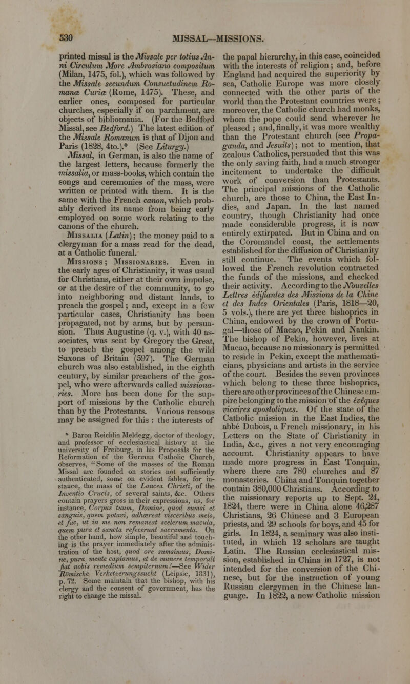 printed missal is the Missaie per totius An- ni Circulum More Amhrosiano compositum (Milan, 1475, fol.), which was followed by the Missaie secundum Consuetudinem Ro- mance Curiae (Rome, 1475). These, and earlier ones, composed for particular churches, especially if on parchment, arc objects of bibliomania. (For the Bedlbrd Missal, see Bedford.) The latest edition of the Missaie Romanum is that of Dijon and Paris (1828, 4to.).* (See Liturgy.) Missal, in German, is also the name of the largest letters, because formerly the missalia, or mass-books, which contain the songs and ceremonies of the mass, were written or printed with them. It is the same with the French canon, which prob- ably derived its name from being early employed on some work relating to the canons of the church. Missalia [Latin); the money paid to a clergyman for a mass read for the dead, at a Catholic funeral. Missions ; Missionaries. Even in the early ages of Christianity, it was usual for Christians, either at their own impulse, or at the desire of the community, to go into neighboring and distant lands, to preach the gospel; and, except in a few particular cases, Christianity has been propagated, not by arms, but by persua- sion. Thus Augustine (q. v.), with 40 as- sociates, was sent by Gregory the Great, to preach the gospel among the wild Saxons of Britain (597). The German church was also established, in the eighth century, by similar preachers of the gos- pel, who were afterwards called 7nissiona- ries. More has been done for the sup- port of missions by the Catholic church than by the Protestants. Various reasons may be assigned for this : the interests of * Baron Reichlin Meldcgg, doctor of theology, and professor of ecclesiastical history at the university of Freiburg, in his Proposals for the Reformation of the German Catholic Church, observes,  Some of the masses of the Roman Missal are founded on stories not sufficiently authenticated, some on evident fables, for in- stance, the mass of the Lancea Christi, of the Inventio Cruris, of several saints, &c. Others contain prayers gross in their expressions, as, for instance, Corpus tuum, Domine, quod sumsi et sanguis, quern potavi, adhcereat visceribus meis, et fac, ut in me non remaneat scelerum macula, quern pura et sancta reftcerunt sacramenta. On the other hand, how simple, beautiful and touch- ing is the prayer immediately after the adminis- tration of the host, quod ore sumsimus, Domi- ne, pura mente capiamus, et de munere temporali fiat nobis remedium senipiternum.'—See Wider ROmische Verketzerungssucht (Lcipsic, 1831), p. 72. Some maintain that the bishop, with his clergy and the consent of government, has the right to change the missal. the papal hierarchy, in this case, coincided with the interests of religion; and, before England had acquired the superiority by sea, Catholic Europe was more closely connected with the other parts of the world than the Protestant countries were; moreover, the Catholic church had monks, whom the pope could send wherever he pleased ; and, finally, it was more wealthy than the Protestant church (see Propa- ganda, and Jesuits); not to mention, that zealous Catholics, persuaded that this was the only saving faith, had a much stronger incitement to undertake the difficult work of conversion than Protestants. The principal missions of the Catholic church, are those to China, the East In- dies, and Japan. In the last named country, though Christianity had once made considerable progress, it is now entirely extirpated. But in China and on the Coromandel coast, the settlements established for the diffusion of Christianity still continue. The events which fol- lowed the French revolution contracted the funds of the missions, and checked their activity. According to the JVouvelles Lettres edifianles des Missions de la Chine et des Indcs Orientates (Paris, 1818—20, 5 vols.), there are yet three bishoprics in China, endowed by the crown of Portu- gal—those of Macao, Pekin and Nankin. The bishop of Pekin, however, lives at Macao, because no missionary is permitted to reside in Pekin, except the mathemati- cians, physicians and artists in the service of the court. Besides the seven provinces which belong to these three bishoprics, there are other provinces of the Chinese em- pire belonging to the mission of the iviques vicaires apostoliques. Of the state of the Catholic mission in the East Indies, the abbe Dubois, a French missionary, in his Letters on the State of Christianity in India, &c, gives a not very encouraging account. Christianity appears to have made more progress in East Tonquin, where there are 780 churches and 87 monasteries. China and Tonquin together contain 380,000 Christians. According to the missionary reports up to Sept. 24, 1824, there were in China alone 46,287 Christians, 26 Chinese and 3 European priests, and 29 schools for boys, and 45 for girls. In 1824, a seminary was also insti- tuted, in which 12 scholars are taught Latin. The Russian ecclesiastical mis- sion, established in China in 1727, is not intended for the conversion of the Chi- nese, but for the instruction of young Russian clergymen in the Chinese lan- guage. In 1822, a new Catholic mission