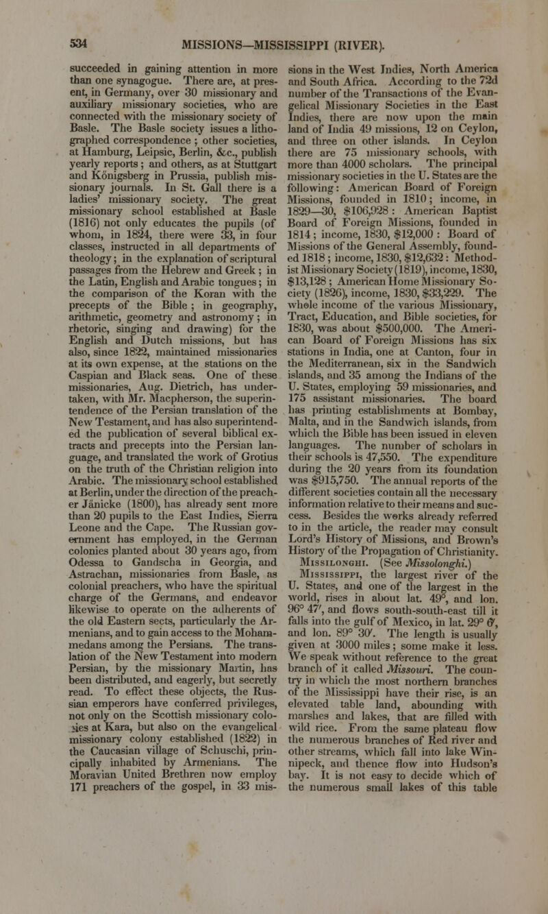 MISSIONS—MISSISSIPPI (RIVER). succeeded in gaining attention in more than one synagogue. There are, at pres- ent, in Germany, over 30 missionary and auxiliary missionary societies, who are connected with the missionary society of Basle. The Basle society issues a litho- graphed correspondence ; other societies, at Hamburg, Leipsic, Berlin, &c, publish yearly reports; and others, as at Stuttgart and Konigsberg in Prussia, publish mis- sionary journals. In St. Gall there is a ladies' missionary society. The great missionary school established at Basle (1816) not only educates the pupils (of whom, in 1824, there were 33, in four classes, instructed in all departments of theology; in the explanation of scriptural passages from the Hebrew and Greek ; in the Latin, English and Arabic tongues; iu the comparison of the Koran with the precepts of the Bible; in geography, arithmetic, geometry and astronomy; in rhetoric, singing and drawing) for the English and Dutch missions, but has also, since 1822, maintained missionaries at its own expense, at the stations on the Caspian and Black seas. One of these missionaries, Aug. Dietrich, has under- taken, with Mr. Macpherson, the superin- tendence of the Persian translation of the New Testament, and has also superintend- ed the publication of several biblical ex- tracts and precepts into the Persian lan- guage, and translated the work of Grotius on the truth of the Christian religion into Arabic. The missionary school established at Berlin, under the direction of the preach- er Janicke (1800), has already sent more than 20 pupils to the East Indies, Sierra Leone and the Cape. The Russian gov- ernment has employed, in the German colonies planted about 30 years ago, from Odessa to Gandscha in Georgia, and Astrachan, missionaries from Basle, as colonial preachers, who have the spiritual charge of the Germans, and endeavor likewise to operate on the adherents of the old Eastern sects, particularly the Ar- menians, and to gain access to the Moham- medans among the Persians. The trans- lation of the New Testament into modern Persian, by the missionary Martin, has been distributed, and eagerly, but secretly read. To effect these objects, the Rus- sian emperors have conferred privileges, not only on the Scottish missionary colo- nies at Kara, but also on the evangelical missionary colony established (1822) in the Caucasian village of Schuschi, prin- cipally inhabited by Armenians. The Moravian United Brethren now employ 171 preachers of the gospel, in 33 mis- sions in the West Indies, North America and South Africa. According to the 72d number of the Transactions of the Evan- gelical Missionary Societies in the East Indies, there are now upon the main land of India 49 missions, 12 on Ceylon, and three on other islands. In Ceylon there are 75 missionary schools, with more than 4000 scholars. The principal missionary societies in the U. States are the following: American Board of Foreign Missions, founded in 1810; income, in 1829—30, $106,928: American Baptist Board of Foreign Missions, founded in 1814 ; income, 1830, $12,000 : Board of Missions of the General Assembly, found- ed 1818 ; income, 1830, $12,632: Method- ist Missionaiy Society (1819), income, 1830, $13,128 ; American Home Missionary So- ciety (1826), income, 1830, $33,229. The whole income of the various Missionary, Tract, Education, and Bible societies, for 1830, was about $500,000. The Ameri- can Board of Foreign Missions has six stations in India, one at Canton, four in the Mediterranean, six in the Sandwich islands, and 35 among the Indians of the U. States, employing 59 missionaries, and 175 assistant missionaries. The board has printing establishments at Bombay, Malta, and in the Sandwich islands, from which the Bible has been issued in eleven languages. The number of scholars in their schools is 47,550. The expenditure during the 20 years from its foundation was $915,750. The annual reports of the different societies contain all the necessary information relative to their means and suc- cess. Besides the works already referred to in the article, the reader may consult Lord's History of Missions, and Brown's History of the Propagation of Christianity. Missilonghi. (See Missolonghi.) Mississippi, the largest river of the U. States, and one of the largest in the world, rises in about lat. 49°, and Ion. 96° 47', and flows south-south-east till it falls into the gulf of Mexico, in lat. 29° &, and Ion. 89° 30\ The length is usually given at 3000 miles; some make it less. We speak without reference to the great branch of it called Missouri. The coun- try in which the most northern branches of the Mississippi have their rise, is an elevated table land, abounding with marshes and lakes, that are filled with wild rice. From the same plateau flow the numerous branches of Red river and other streams, which fall into lake Win- nipeck, and thence flow into Hudson's bay. It is not easy to decide which of the numerous small lakes of this table