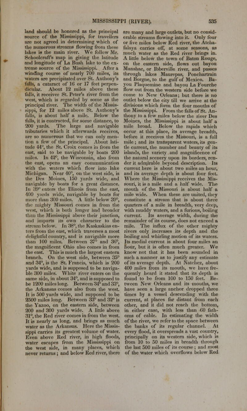 land should be honored as the principal source of the Mississippi, for travellers are not agreed in determining which of the numerous streams flowing from these lakes is the main river. We follow Mr. Schoolcraft's map in giving the latitude and longitude of La Bush lake to the ex- treme source of the Mississippi. After a winding course of nearly 700 miles, its waters are precipitated over St. Anthony's falls, a cataract of 16 or 17 feet perpen- dicular. About 12 miles above these falls, it receives St. Peter's river from the west, which is regarded by some as the principal river. The width of the Missis- sippi, for 12 miles above St. Anthony's falls, is about half a mile. Below the falls, it is contracted, for some distance, to 200 yards. The large and navigable tributaries which it afterwards receives, are so numerous that we can only men- tion a few of the principal. About lati- tude 44°, the St. Croix comes in from the east, said to be navigable by boats 200 miles. In 42°, the Wisconsin, also from the east, opens an easy communication with the waters which flow into lake Michigan. Near 40°, on the west side, is the Des Moines, 150 yards wide, and navigable by boats for a great distance. In 39° enters the Illinois from the east, 400 yards wide, navigable by boats for more than 300 miles. A little below 39°, the mighty Missouri comes in from the west, which is both longer and broader than the Mississippi above their junction, and imparts its own character to the stream below. In 38°, the Kaskaskias en- ters from the east, which traverses a most delightful country, and is navigable more than 100 miles. Between 37° and 36°, the magnificent Ohio also comes in from the east. This is much the largest eastern branch. On the west side, between 35° and 34°, is the St. Francis, which is 200 yards wide, and is supposed to be naviga- ble 300 miles. White river enters on the same side, in about 34°, and is supposed to be 1200 miles long. Between 34° and 33°, the Arkansas comes also from the west. It is 500 yards wide, and supposed to be 2500 miles long. Between 33° and 32° is the Yazoo, on the eastern side, between 200 and 300 yards wide. A little above 31°, the Red river comes in from the west. It is nearly as long, and brings as much water as the Arkansas. Here the Missis- sippi carries its greatest volume of water. Even above Red river, in high floods, water escapes from the Mississippi on the west side, in many places, which never returns ; and below Red river, there are many and large outlets, but no consid- erable streams flowing into it. Only four or five miles below Red river, the Atcha- falaya carries off, at some seasons, as much water as the Red river brings in. A little below the town of Baton Rouge, on the eastern side, flows out bayou Manshac, or Ibberville river, and passes through lakes Maurepas, Ponchartrain and Borgne, to the gulf of Mexico. Ba- you Plaquemine and bayou La Fourche flow out from the western side before we come to New Orleans; but there is no outlet below the city till we arrive at the divisions which form the four mouths of the Mississippi. From the falls of St. An- thony to a few miles below the river Des Moines, the Mississippi is about half a mile broad. Below the rapids which occur at this place, its average breadth, before it receives the Missouri, is a full mile ; and its transparent waters, its gen- tle current, the number and beauty of its islands, the variety and magnificence of the natural scenery upon its borders, ren- der it admirable beyond description. Its current here is about two miles an hour, and its average depth is about four feet. Where the Mississippi receives the Mis- souri, it is a mile and a half wide. The mouth of the Missouri is about half a mile wide. When these are united, they constitute a stream that is about three quarters of a mile in breadth, very deep, with muddy waters, and a furious, boiling current. Its average width, during the remainder of its course, does not exceed a mile. The influx of the other mighty rivers only increases its depth and the boiling and whirling motion of its waters. Its medial current is about four miles an hour, but it is often much greater. We know not that it has been sounded in such a manner as to justify any estimate of its average depth. At Natchez, about 400 miles from its mouth, we have fre- quently heard it stated that its depth is found to be from 100 to 150 feet. Be- tween New Orleans and its mouths, we have seen a large anchor dropped three times by a vessel descending with the current, at places far distant from each other, and it did not reach the bottom, in either case, with less than 60 fath- oms of cable. In estimating the width of the river, we refer to the space between the banks of its regular channel. At every flood, it overspreads a vast country, principally on its western side, which is from 10 to 50 miles in breadth through the last 500 miles of its course ; and most of the water which overflows below Red