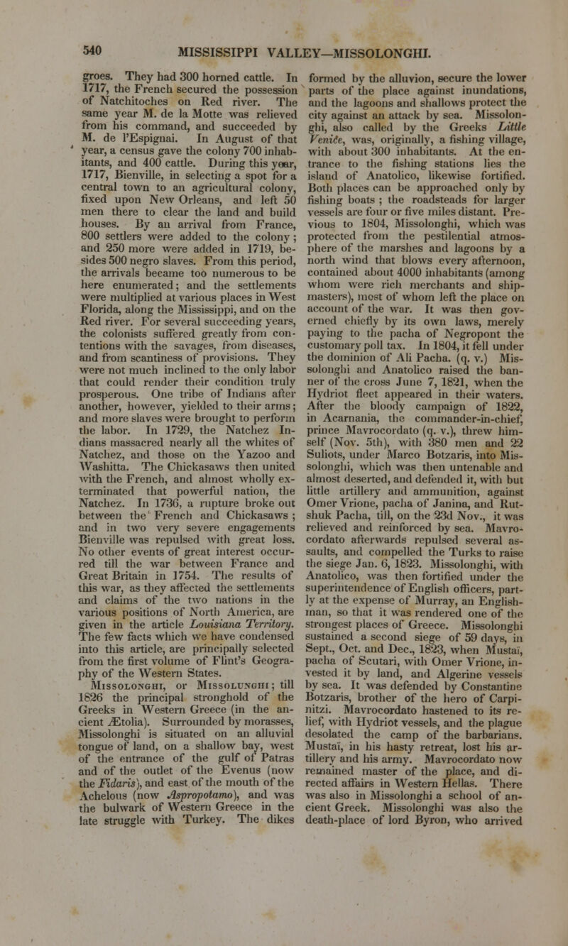 MISSISSIPPI VALLEY—MISSOLONGHI. groes. They had 300 horned cattle. In 1717, the French secured the possession of Natchitoches on Red river. The same year M. de la Motte was relieved from his command, and succeeded by M. de l'Espignai. In August of that year, a census gave the colony 700 inhab- itants, and 400 cattle. During this year, 1717, Bienville, in selecting a spot for a central town to an agricultural colony, fixed upon New Orleans, and left 50 men there to clear the land and build houses. By an arrival from France, 800 settlers were added to the colony; and 250 more were added in 1719, be- sides 500 negro slaves. From this period, the arrivals became too numerous to be here enumerated; and the settlements were multiplied at various places in West Florida, along the Mississippi, and on the Red river. For several succeeding years, the colonists suffered greatly from con- tentions with the savages, from diseases, and from scantiness of provisions. They were not much inclined to the only labor that could render their condition truly prosperous. One tribe of Indians after another, however, yielded to their arms; and more slaves were brought to perform the labor. In 1729, the Natchez In- dians massacred nearly all the whites of Natchez, and those on the Yazoo and Washitta. The Chickasaws then united with the French, and almost wholly ex- terminated that powerful nation, the Natchez. In 173G, a rupture broke out between the' French and Chickasaws ; and in two very severe engagements Bienville was repulsed with great loss. No other events of great interest occur- red till the war between France and Great Britain in 1754. The results of this war, as they affected the settlements and claims of the two nations in the various positions of North America, are given in the article Louisiana Territory. The few facts which we have condensed into this article, are principally selected from the first volume of Flint's Geogra- phy of the Western States. Missolonghi, or Missolungiii ; till 1826 the principal stronghold of the Greeks in Western Greece (in the an- cient ^Etolia). Surrounded by morasses, Missolonghi is situated on an alluvial tongue of land, on a shallow bay, west of the entrance of the gulf of Patras and of the outlet of the Evenus (now the Fidaris), and east of the mouth of the Achelous (now Aspropotamo), and was the bulwark of Western Greece in the late struggle with Turkey. The dikes formed by the alluvion, secure the lower parts of the place against inundations, and the lagoons and shallows protect the city against an attack by sea. Missolon- ghi, also called by the Greeks Little. Venite, was, originally, a fishing village, with about 300 inhabitants. At the en- trance to the fishing stations lies the islaud of Anatolico, likewise fortified. Both places can be approached only by fishing boats ; the roadsteads for larger vessels are four or five miles distant. Pre- vious to 1804, Missolonghi, which was protected from the pestilential atmos- phere of the marshes and lagoons by a north wind that blows every afternoon, contained about 4000 inhabitants (among whom were rich merchants and ship- masters), most of whom left the place on account of the war. It was then gov- erned chiefly by its own laws, merely paying to the pacha of Negropont the customary poll tax. In 1804, it fell under the dominion of Ali Pacha, (q. v.) Mis- solongbi and Anatolico raised the ban- ner of the cross June 7, 1821, when the Hydriot fleet appeared in their waters. After the bloody campaign of 1822, in Acarnania, the commander-in-chief, prince Mavrocordato (q. v.), threw him- self (Nov. 5th), with 380 men and 22 Suliots, under Marco Botzaris, into Mis- solonghi, which was then untenable and almost deserted, and defended it, with but little artillery and ammunition, against Omer Vrione, pacha of Janina, and Rut- shuk Pacha, till, on the 23d Nov., it was relieved and reinforced by sea. Mavro- cordato afterwards repulsed several as- saults, and compelled the Turks to raise the siege Jan. G, 1823. Missolonghi, with Anatolico, was then fortified under the superintendence of English officers, part- ly at the expense of Murray, an English- man, so that it was rendered one of the strongest places of Greece. Missolonghi sustained a second siege of 59 days, in Sept., Oct. and Dec, 1823, when Mustai, pacha of Scutari, with Omer Vrione, in- vested it by land, and Algerine vessels by sea. It was defended by Constantino Botzaris, brother of the hero of Carpi- nitzi. Mavrocordato hastened to its re- lief, with Hydriot vessels, and the plague desolated the camp of the barbarians. Mustai, in his hasty retreat, lost his ar- tillery and his army. Mavrocordato now remained master of the place, and di- rected affairs in Western Hellas. There was also in Missolonghi a school of an- cient Greek. Missolonghi was also the deaUi-place of lord Byron, who arrived