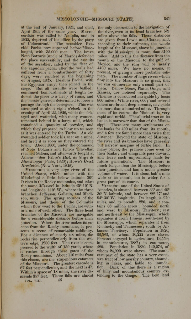 at the end of January, 1824, and died, April 19th of the same year. Mavro- cordato was called to Nauplia, and in 1825, deprived of his office by the party of Colocotroni. The seraskier Res- chid Pacha now appeared before Misso- longhi, with 35,000 men. The brave Noto Botzaris (uncle of Marco) defended the place successfully, and the assaults of the seraskier, aided by the fleet of the capudan pacha, after the walls had suffered from a bombardment of forty days, were repulsed in the beginning of August, 1825. Ibrahjm Pacha, with the Egyptian army, then joiucd in the siege. But all assaults were baffled: continued boml>ardinents at length re- duced the place to a heap of ruins, and the heroic garrison determined to force a passage through the besiegers. This was attempted at about eight o'clock in the evening of April 22, 1826, while the sick, aged and wounded, with many women, remained behind in a large mill, which contained a quantity of powder, and which they prepared to blow up as soon as it was entered by the Turks. An old wounded soldier took his seat on a mine, and fired it as soon as they entered the town. About 1800, under the command of Noto Botzaris and Kitros Travellas, reached Salona, and afterwards fought at Athens.—See Fabre's Hist, du Siege de Missolunghi (Paris, 182G); Howe's Greek Revolution (New York, 1828). Missouri ; a very large river of the United States, which unites with the Mississippi a little below latitude 30°. It rises in the Rocky mountains, and takes the name Missouri in latitude 45° 10' N. and longitude 110° W., where the three branches, Jefferson, Gallatin, and Madi- son, unite. The spring sources of the Missouri, and those of the Columbia which flow west to the Pacific, are with- in a mile of each other. The three head branches of the Missouri are navigable for a considerable distance before their junction. Where the river makes its es- cape from the Rocky mountains, it pre- sents a scene of remarkable sublimity. For a distance of nearly six miles, the rocks rise perpendicularly from the wa- ter's edge, 1200 feet. The river is corn- pressed to the width of 150 yards, where it rushes through these gates of the Rocky mountains. About 110 miles from this chasm, are the stupendous cataracts of the Missouri. The greatest cascade is 87 feet perpendicular, and the next is 47. Within a space of 18 miles, the river de- scends 357 feet These falls are almost vol. vin. 40 the only obstruction to the navigation of the river, even to its head branches, 521 miles above the falls. These distances are given from Lewis and Clarke; and, according to their estimates, the whole length of the Missouri, above its junction with the Mississippi, is more than 3100 miles. Add to this the distance from the mouth of the Missouri to the gulf of Mexico, and the sum will be nearly 4400 miles. We have no means, at present, of giving a more probable esti- mate. The number of large rivers which flow into the Missouri is so great, that we can enumerate only a small part of them. Yellow Stone, Platte, Osage, and Kansas, are noticed separately. The Chienne is considered navigable by boats 800 miles; White river, G00; and several others are broad, deep streams, navigable for more than a hundred miles. Through most of its course, the Missouri is very rapid and turbid. The alluvial tract on its banks is narrower than that of the Missis- sippi. There are many settlements on the banks for 400 miles from its moutb, and a few arc found more than twice that distance. Beyond the state of Missouri, the river and its branches have generally but narrow margins of fertile land. In many places, the prairies come even to their banks ; and emigrants pass onward, and leave such unpromising lands for future generations. The Missouri is much longer than the Mississippi before their junction, and has a much greater volume of water. It is about half a mile wide at its mouth, but is wider for a great part of its course. Missouri, one of the United States of America, is situated between 30° and 40° 30' N. latitude, and between 88° 17' and 94° 301 W. longitude. Its length is 270 miles, and its breadth 220, and it con- tains 38 million acres ; bounded north and west by Missouri Territory; east and north-east by the Mississippi, which separates it from Illinois; south-east by the Mississippi, which separates it from Kentucky and Tennessee ; south by Ar- kansas Territory. Population in 1820, G6,58G, of whom 10,222 were slaves. Persons engaged in agriculture, 13,559; in manufactures, 1887; in commerce, 480. Population in 1830, 140,074, of whom 24,990 were slaves. The south- east part of the state has a very exten- sive tract of low marshy country, abound- ing in lakes, and liable to inunda- tion. Back of this there is a region of hilly and mountainous country, ex- tending to the Osage. The best land