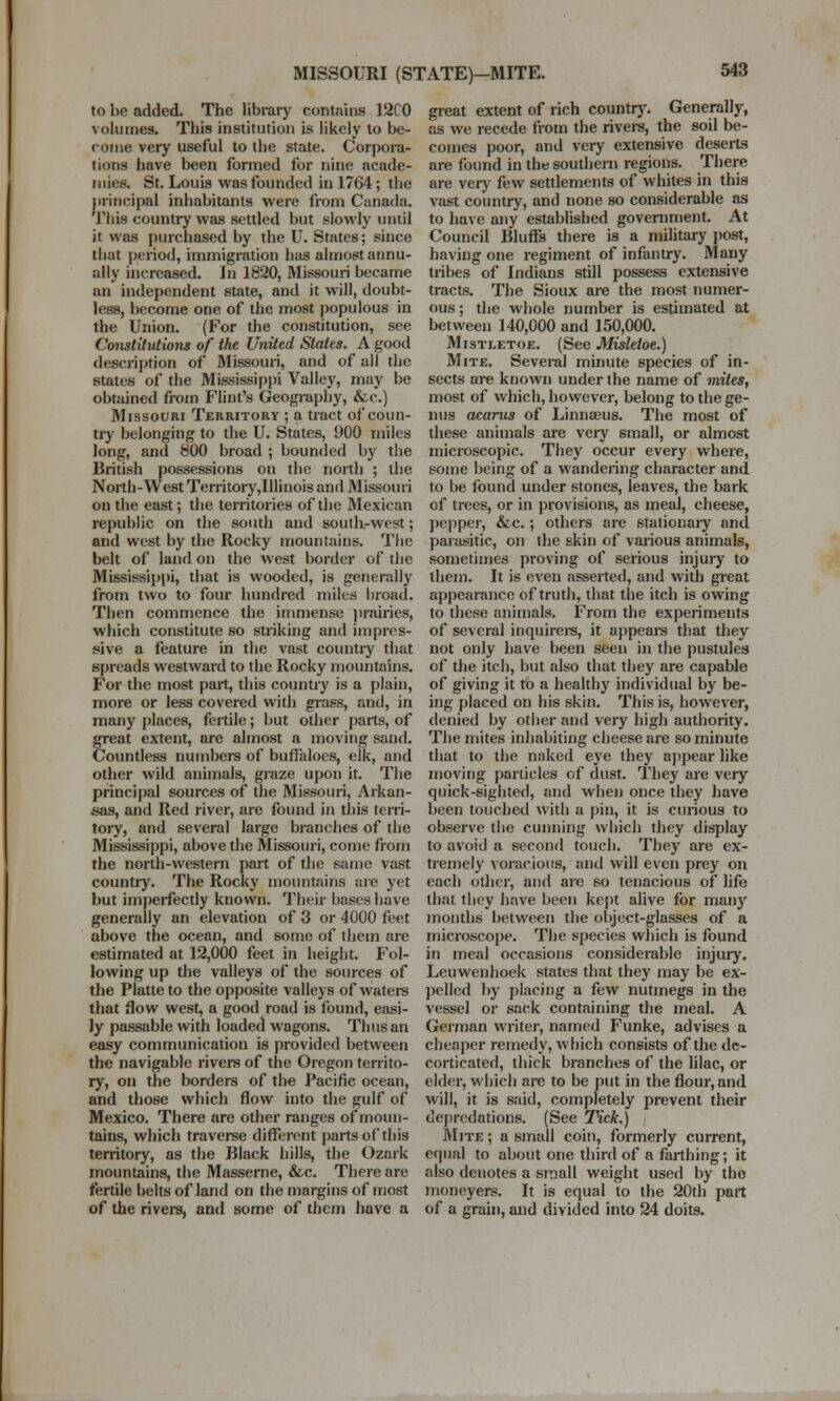 to be added. The library contains 12C0 volumes. This institution is likely to he- roine very useful to the state. Corpora- tions have been formed for nine acade- mies. St. Louis was founded in 1764; the principal inhabitants were from Canada. This country was settled but slowly until it was purchased by the U. States; since that period, immigration has almost annu- ally increased. In 1820, Missouri became an independent state, and it will, doubt- less, become one of the most populous in the Union. (For the constitution, see Constitutions of the United States. A good description of Missouri, and of all the states of the Mississippi Valley, may be obtained from Flint's Geography, &c.) Missouri Territory ; a tract of coun- try belonging to the U. States, 900 miles long, and 800 broad ; bounded by the British possessions on the north ; the North-West Territory,Illinois and Missouri on the east; the territories of the Mexican republic on the south and south-west; and west by the Rocky mountains. The belt of land on the west border of the Mississippi, that is wooded, is generally from two to four hundred miles hroad. Then commence the immense prairies, which constitute so striking and impres- sive a feature in the vast country that spreads westward to the Rocky mountains. For the most part, this country is a plain, more or less covered with grass, and, in many places, fertile; hut other parts, of great extent, are almost a moving sand. Countless numbers of buffaloes, elk, and other wild animals, graze upon it. The principal sources of the Missouri, Arkan- sas, and Red river, are found in this terri- tory, and several large branches of the Mississippi, above the Missouri, come from the north-western part of the same vast country. The Rocky mountains are yet but imperfectly known. Their hases have generally an elevation of 3 or 4000 feet above the ocean, and some of them are estimated at 12,000 feet in height. Fol- lowing up the valleys of the sources of the Platte to the opposite valleys of waters that flow west, a good road is found, easi- ly passable with loaded wagons. Thus an easy communication is provided between the navigable rivers of the Oregon territo- ry, on the borders of tl>e Pacific ocean, and those which flow into the gulf of Mexico. There are other ranges of moun- tains, which traverse different parts of this territory, as the Black hills, the Ozark mountains, the Masserne, &c. There are fertile belts of land on the margins of most of the rivers, and some of them have a great extent of rich country. Generally, as we recede from the rivers, the soil be- comes poor, and very extensive deserts are found in the southern regions. There are very few settlements of whites in this vast country, and none so considerable as to have any established government. At Council Bluffs there is a military post, having one regiment of infantry. Many tribes of Indians still possess extensive tracts. The Sioux are the most numer- ous ; the whole number is estimated at between 140,000 and 150,000. Mistletoe. (See Misletoe.) Mite. Several minute species of in- sects are known under the name of mites, most of which, however, belong to the ge- nus oxarus of Linnaeus. The most of these animals are very small, or almost microscopic. They occur every where, some being of a wandering character and to be found under stones, leaves, the bark of trees, or in provisions, as meal, cheese, pepper, &c.; others ore stationary and parasitic, on the skin of various animals, sometimes proving of serious injury to them. It is even asserted, and with great appearance of truth, that the itch is owing to these animals. From the experiments of several inquirers, it appears that they not only have been seen in the pustules of the itch, but also that they are capable of giving it to a healthy individual by be- ing placed on his skin. This is, however, denied by other and very high authority. The mites inhabiting cheese are so minute that to the naked eye they appear like moving particles of dust. They are very quick-sighted, and when once they have been touched with a pin, it is curious to observe the cunning which they display to avoid a second touch. They are ex- tremely voracious, and will even prey on each other, and are so tenacious of life that they have been kept alive for many months between the object-glasses of a microscope. The species which is found in meal occasions considerable injury. Leuwenhoek states that they may be ex- pelled by placing a few nutmegs in the vessel or sack containing the meal. A German writer, named Funke, advises a cheaper remedy, which consists of the de- corticated, thick branches of the lilac, or elder, which are to be put in the flour, and will, it is said, completely prevent their depredations. (See Tick.) i Mite; a small coin, formerly current, equal to about one third of a farthing; it also denotes a small weight used by the moneyers. It is equal to the 20th part of a grain, and divided into 24 doits.