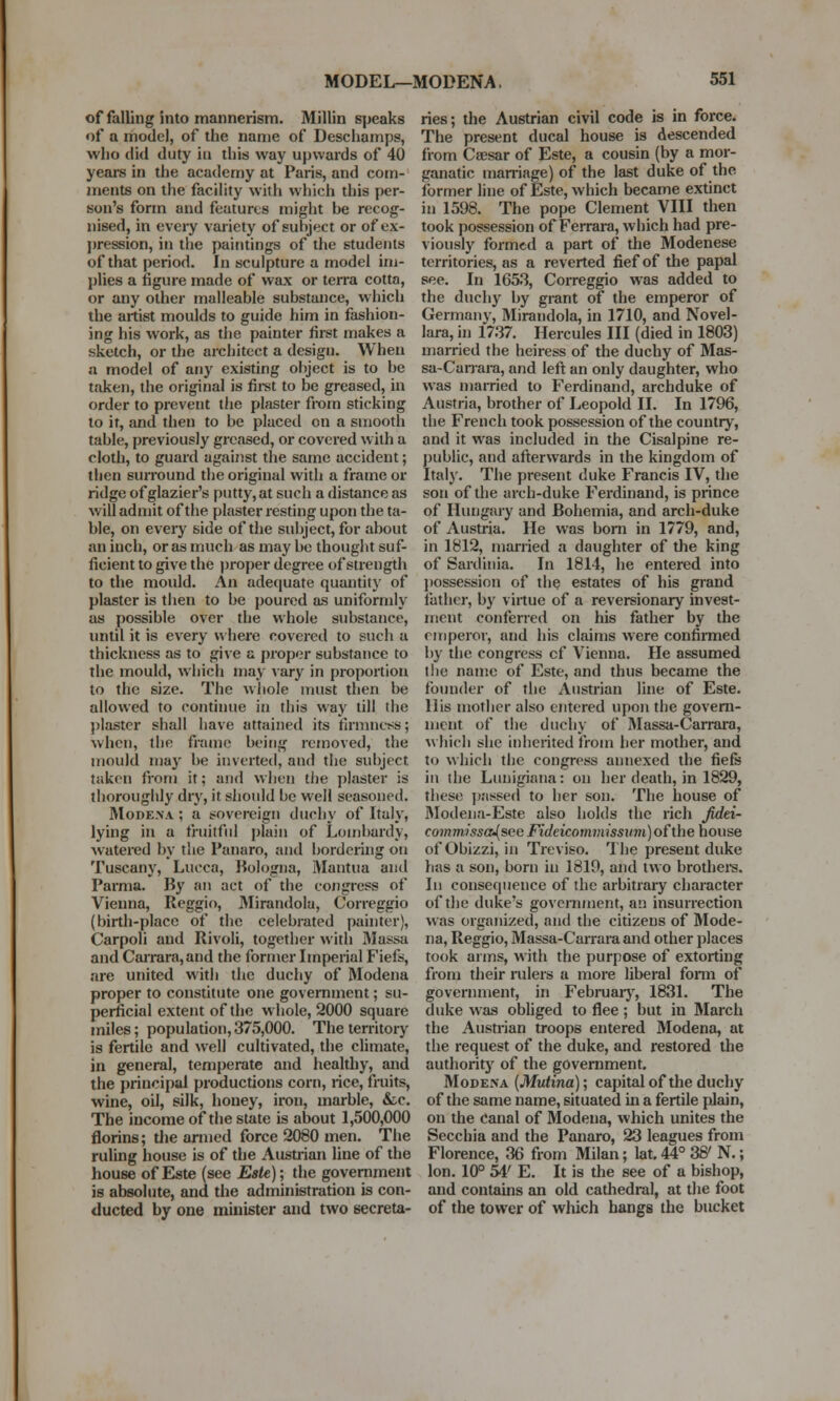 of falling into mannerism. Millin speaks of a model, of the name of Deschamps, who did duty in this way upwards of 40 years in the academy at Paris, and com- ments on the facility with which this per- son's form and features might he recog- nised, in every variety of subject or of ex- pression, in the paintings of the students of that period. In sculpture a model im- plies a figure made of wax or terra cotta, or any other malleable substance, which the artist moulds to guide him in fashion- ing his work, as the painter first makes a sketch, or the architect a design. When a model of any existing object is to be taken, the original is first to be greased, in order to prevent the plaster from sticking to it, and then to be placed on a smooth table, previously greased, or covered with a cloth, to guard against the same accident; then surround the original with a frame or ridge of glazier's putty, at such a distance as will admit of the plaster resting upon the ta- ble, on every side of the subject, for about an inch, or as much as may be thought suf- ficient to give the proper degree of strength to the mould. An adequate quantity of plaster is then to be poured as uniformly as possible over the whole substance, until it is every where covered to such a thickness as to give a proper substance to the mould, which may vary in proportion to the size. The whole must then be allowed to continue in this way till the plaster shall have attained its firmness; when, the frame being removed, the mould may be inverted, and the subject taken from it; and when the plaster is thoroughly dry, it should be well seasoned. Modexa ; a sovereign duchy of Italy, lying in a fruitful plain of Lombardy, watered by the Panaro, and bordering on Tuscany, Lucca, Bologna, Mantua and Parma. By an act of the congress of Vienna, Reggio, Mirandola, Correggio (birth-place of the celebrated painter), Carpoli and Rivoli, together with Massa and Carrara, and the former Imperial Fiefs, are united with the duchy of Modena proper to constitute one government; su- perficial extent of the whole, 2000 square miles; population, 375,000. The territory is fertile and well cultivated, the climate, in general, temperate and healthy, and the principal productions corn, rice, fruits, wine, oil, silk, honey, iron, marble, &c. The income of the state is about 1,500,000 florins; the armed force 2080 men. The ruling house is of the Austrian line of the house of Este (see Este); the government is absolute, and the administration is con- ducted by one minister and two secreta- ries; the Austrian civil code is in force. The present ducal house is descended from Caesar of Este, a cousin (by a mor- ganatic marriage) of the last duke of the former line of Este, which became extinct in 1598. The pope Clement VIII then took possession of Ferrara, which had pre- viously formed a part of the Modenese territories, as a reverted fief of the papal see. In 1653, Correggio was added to the duchy by grant of the emperor of German}', Mirandola, in 1710, and Novel- lara, in 1737. Hercules III (died in 1803) married the heiress of the duchy of Mas- sa-Carrara, and left an only daughter, who was married to Ferdinand, archduke of Austria, brother of Leopold II. In 1796, the French took possession of the country, and it was included in the Cisalpine re- public, and afterwards in the kingdom of Italy. The present duke Francis IV, the son of the arch-duke Ferdinand, is prince of Hungary and Bohemia, and arch-duke of Austria. He was born in 1779, and, in 1812, married a daughter of the king of Sardinia. In 1814, he entered into possession of the estates of his grand father, by virtue of a reversionary invest- ment conferred on his father by the emperor, and his claims were confirmed by the congress cf Vienna. He assumed the name of Este, and thus became the founder of the Austrian line of Este. liis mother also entered upon the govern- ment of the duchy of Massa-Carrara, which she inherited from her mother, and to which the congress annexed the fiefs in the Lunigiana: on her death, in 1829, these passed to her son. The house of Modena-Este also holds the rich Jidei- comm,issa-{see Fideicommissum)ofthe house ofObizzi, in Treviso. The present duke has a son, born in 1819, and two brothers. In consequence of the arbitrary character of the duke's government, an insurrection was organized, and the citizens of Mode- na, Reggio, Massa-Carrara and other places took arms, with the purpose of extorting from their rulers a more liberal form of government, in February, 1831. The duke was obliged to flee ; but in March the Austrian troops entered Modena, at the request of the duke, and restored the authority of the government. Modena (Mutina); capital of the duchy of the same name, situated in a fertile plain, on the Canal of Modena, which unites the Secchia and the Panaro, 23 leagues from Florence, 36 from Milan; lat. 44° 3& N.; Ion. 10° 54' E. It is the see of a bishop, and contains an old cathedral, at the foot of the tower of wliich hangs the bucket