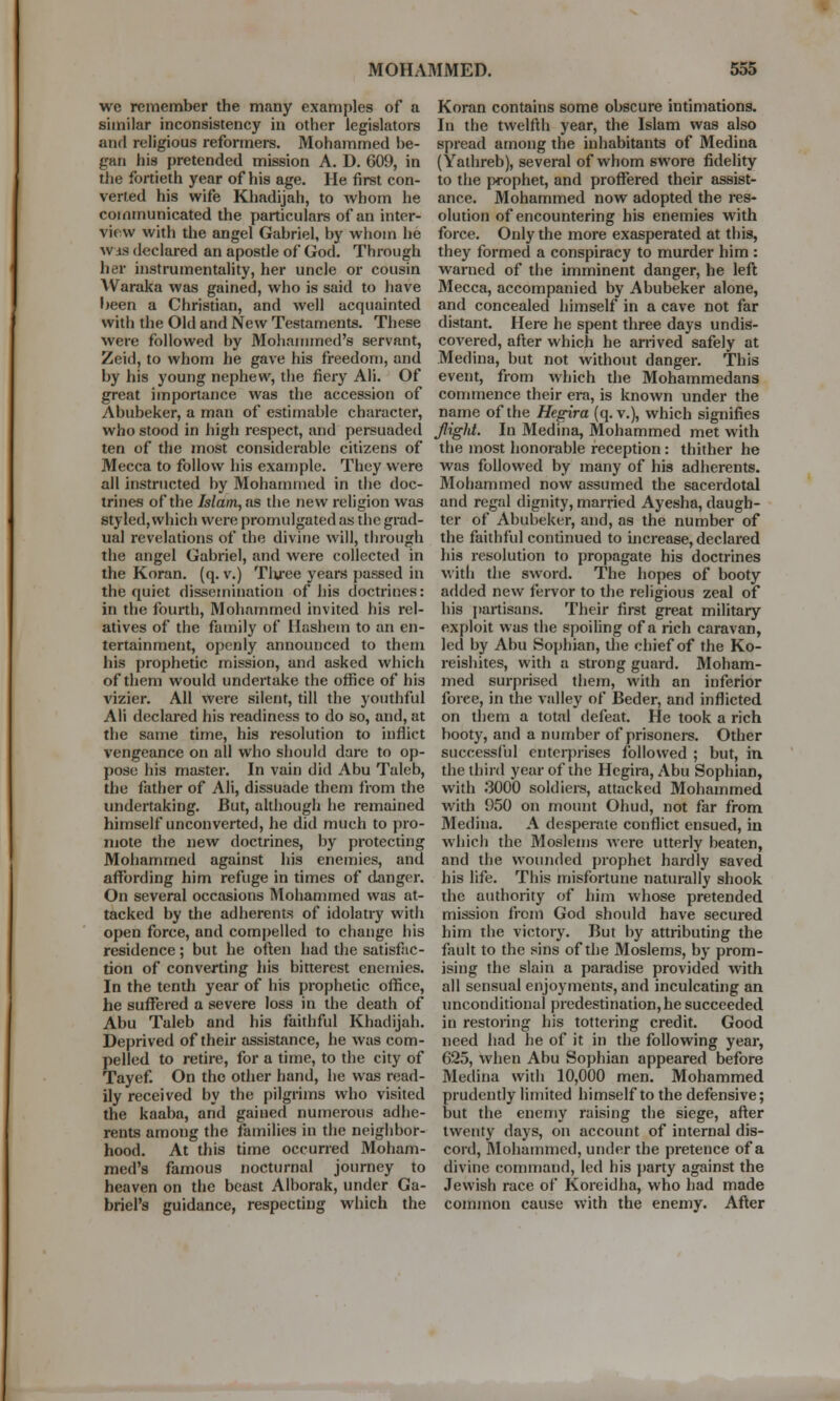 we remember the many examples of a similar inconsistency in other legislators and religious reformers. Mohammed be- gan his pretended mission A. D. 609, in the fortieth year of his age. He first con- verted his wife Khadijah, to whom he communicated the particulars of an inter- view with the angel Gabriel, by whom he w is declared an apostle of God. Through her instrumentality, her uncle or cousin Waraka was gained, who is said to have been a Christian, and well acquainted with the Old and New Testaments. These were followed by Mohammed's servant, Zeid, to whom he gave his freedom, and by his young nephew, the fiery Ali. Of great importance was the accession of Abubeker, a man of estimable character, who stood in high respect, and persuaded ten of the most considerable citizens of Mecca to follow his example. They were all instructed by Mohammed in the doc- trines of the Islam, as the new religion was styled, which were promulgated as the grad- ual revelations of the divine will, through the angel Gabriel, and were collected in the Koran, (q. v.) Tlu'ee years passed in the quiet dissemination of his doctrines: in the fourth, Mohammed invited his rel- atives of the family of Hashem to an en- tertainment, openly announced to them his prophetic mission, and asked which of them would undertake the office of his vizier. All were silent, till the youthful Ali declared his readiness to do so, and, at the same time, his resolution to inflict vengeance on all who should dare to op- pose his master. In vain did Abu Taleb, the father of Ali, dissuade them from the undertaking. But, although he remained himself unconverted, he did much to pro- mote the new doctrines, by protecting Mohammed against his enemies, and affording him refuge in times of danger. On several occasions Mohammed was at- tacked by the adherents of idolatry with open force, and compelled to change his residence; but he often had the satisfac- tion of converting his bitterest enemies. In the tenth year of his prophetic office, he suffered a severe loss in the death of Abu Taleb and his faithful Khadijah. Deprived of their assistance, he was com- pelled to retire, for a time, to the city of Tayef. On the other hand, he was read- ily received by the pilgrims who visited the kaaba, and gained numerous adhe- rents among the families in the neighbor- hood. At this time occurred Moham- med's famous nocturnal journey to heaven on the beast Alborak, under Ga- briel's guidance, respecting which the Koran contains some obscure intimations. In the twelfth year, the Islam was also spread among the inhabitants of Medina (Yathreb), several of whom 6Wore fidelity to the prophet, and proffered their assist- ance. Mohammed now adopted the res- olution of encountering his enemies with force. Only the more exasperated at this, they formed a conspiracy to murder him : warned of the imminent danger, he left Mecca, accompanied by Abubeker alone, and concealed himself in a cave not far distant. Here he spent three days undis- covered, after which he arrived safely at Medina, but not without danger. This event, from which the Mohammedans commence their era, is known under the name of the Hegira (q. v.), which signifies JligU. In Medina, Mohammed met with the most honorable reception: thither he was followed by many of his adherents. Mohammed now assumed the sacerdotal and regal dignity, married Ayesha, daugh- ter of Abubeker, and, as the number of the faithful continued to increase, declared his resolution to propagate his doctrines with the sword. The hopes of booty added new fervor to the religious zeal of his partisans. Their first great military exploit was the spoiling of a rich caravan, led by Abu Sophian, the chief of the Ko- reishites, with a strong guard. Moham- med surprised them, with an inferior force, in the valley of Beder, and inflicted on them a total defeat. He took a rich booty, and a number of prisoners. Other successful enterprises followed ; but, in the third year of the Hegira, Abu Sophian, with 3000 soldiers, attacked Mohammed with 950 on mount Ohud, not far from Medina. A desperate conflict ensued, in which the Moslems were utterly beaten, and the wounded prophet hardly saved his life. This misfortune naturally shook the authority of him whose pretended mission from God should have secured him the victory. But by attributing the fault to the sins of the Moslems, by prom- ising the slain a paradise provided with all sensual enjoyments, and inculcating an unconditional predestination, he succeeded in restoring his tottering credit. Good need had he of it in the following year, 625, when Abu Sophian appeared before Medina with 10,000 men. Mohammed prudently limited himself to the defensive; but the enemy raising the siege, after twenty days, on account of internal dis- cord, Mohammed, under the pretence of a divine command, led his party against the Jewish race of Koreidha, who had made common cause with the enemy. After