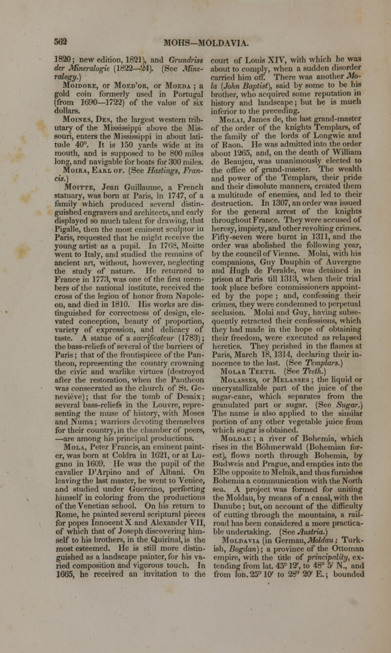 1820; new edition, 1821), and Gmndriss der Mineralogie (1822—24). (See Mine- ralogy.) Moidore, or Moed'or, or Moeda ; a gold coin formerly used in Portugal (from 1690—1722) of the value of six dollars. Moines, Des, the largest western trib- utary of the Mississippi above the Mis- souri, enters the Mississippi in about lati- tude 40°. It is 150 yards wide at its mouth, and is supposed to be 800 miles long, and navigable for boats for 300 miles. Moira, Earl of. (See Hastings, Fran- cis.) Moitte, Jean Guillaume, a French statuary, was born at Paris, in 1747, of a family which produced several distin- guished engravers and architects, and early displayed so much talent for drawing, that Pigalle, then the most eminent sculptor in Paris, requested that he might receive the young artist as a pupil. In 17(58, Moitte went to Italy, and studied the remains of ancient art, without, however, neglecting the study of nature. He returned to France in 1773, was one of the first mem- bers of the national institute, received the cross of the legion of honor from Napole- on, and died in 1810. His works are dis- tinguished for correctness of design, ele- vated conception, beauty of proportion, variety of expression, and delicacy of taste. A statue of a sacrificaleur (1783); the bass-reliefs of several of the barriers of Paris; that of the frontispiece of the Pan- theon, representing the country crowning the civic and warlike virtues (destroyed after the restoration, when the Pantheon was consecrated as the church of St. Ge- nevieve); that for the tomb of Desaix; several bass-reliefs in the Louvre, repre- senting the muse of history, with Moses and Numa; warriors devoting themselves for their country, in the chamber of peers, —are among his principal productions. Mola, Peter Francis, an eminent paint- er, was born at Coldra in 1621, or at Lu- gano in 1609. He was the pupil of the cavalier D'Arpino and of Albani. On leaving the last master, he went to Venice, and studied under Guercino, perfecting himself in coloring from the productions of the Venetian school. On his return to Rome, he painted several scriptural pieces for popes Innocent X and Alexander VII, of which that of Joseph discovering him- self to his brothers, in the Quirinal, is the most esteemed. He is still more distin- guished as a landscape painter, for his va- ried composition and vigorous touch. In 1665, he received an invitation to the court of Louis XIV, with which he was about to comply, when a sudden disorder carried him off. There was another Mo- la [John Baptist), said by some to be his brother, who acquired some reputation in history and landscape; but he is much inferior to the preceding. Molai, James de, the last grand-master of the order of the knights Templars, of the family of the lords of Longwic and of Baon. He was admitted into the order about 1265, and, on the death of William de Beaujeu, was unanimously elected to the office of grand-master. The wealth and power of the Templars, their pride and their dissolute manners, created them a multitude of enemies, and led to their destruction. In 1307, an order was issued for the general arrest of the knights throughout France. They were accused of heresy, impiety, and other revolting crimes. Fifty-seven were burnt in 1311, and the order was abolished the following year, by the council of Vienne. Molai, with his companions, Guy Dauphin of Auvergne and Hugh de Peralde, was detained in prison at Paris till 1313, when their trial took place before commissioners appoint- ed by the pope ; and, confessing their crimes, they were condemned to perpetual seclusion. Molai and Guy, having subse- quently retracted their confessions, which they had made in the hope of obtaining their freedom, were executed as relapsed heretics. They perished in the flames at Paris, March 18, 1314, declaring their in- nocence to the last. (See Templars.) Molar Teeth. (See Teeth.) Molasses, or Melasses ; the liquid or uncrystallizable part of the juice of the sugar-cane, which separates from the granulated part or sugar. (See Sugar.) The name is also applied to the similar portion of any other vegetable juice from which sugar is obtained. Moldau ; a river of Bohemia, which rises in the Bohmerwald (Bohemian for- est), flows north through Bohemia, by Budweis and Prague, and empties into the Elbe opposite to Melnik, and thus furnishes Bohemia a communication with the North sea. A project was formed for uniting the Moldau, by means of a canal, with the Danube; but, on account of the difficulty of cutting through the mountains, a rail- road has been considered a more practica- ble undertaking. (See Austria.) Moldavia (in German, Moldau; Turk- ish, Bogdan); a province of the Ottoman empire, with the title of principality, ex- tending from lat. 45° 12', to 48° 5* N., and from lon.25°10' to 28° 2C E.; bounded