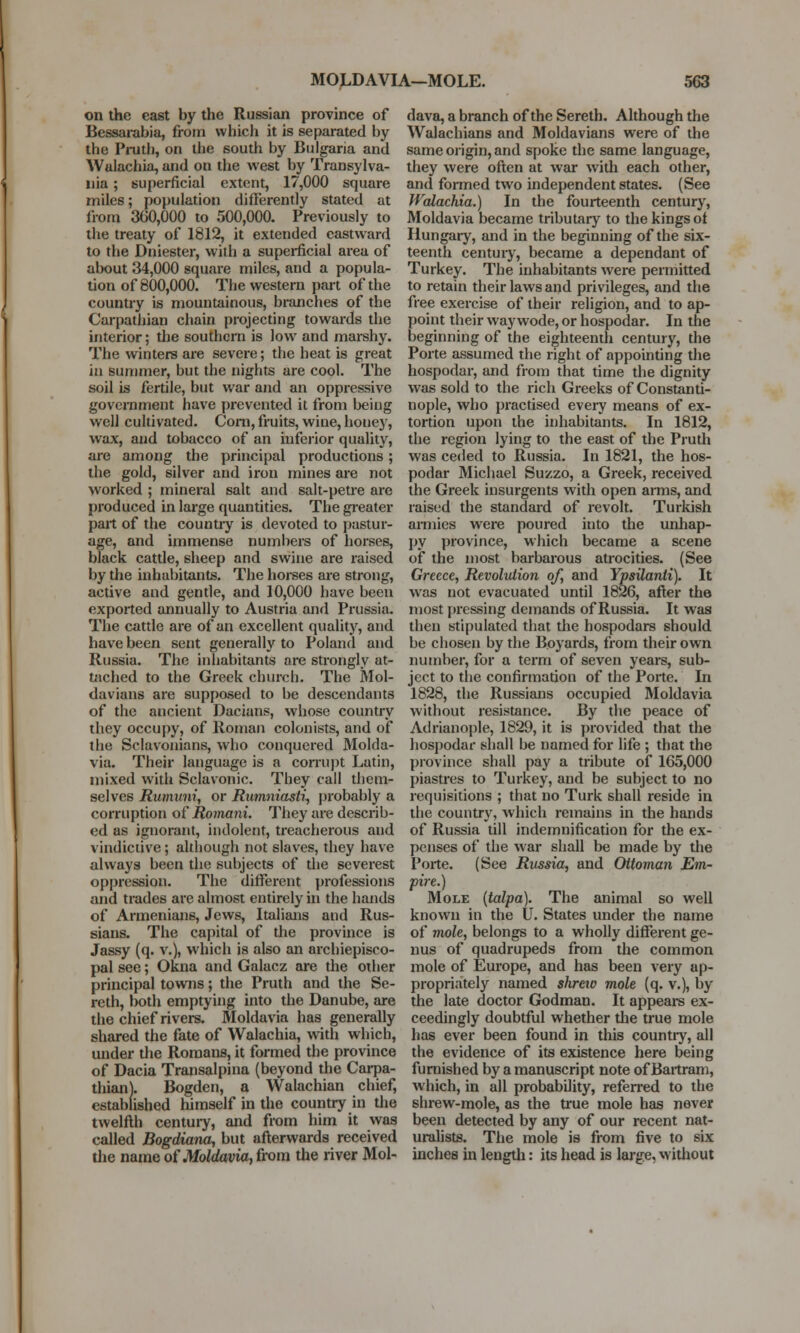 on the east by the Russian province of Bessarabia, from which it is separated by the Pruth, on the south by Bulgaria and Walachia, and on the west by Transylva- nia ; superficial extent, 17,000 square miles; population differently stated at from 300,000 to 500,000. Previously to the treaty of 1812, it extended eastward to the Dniester, with a superficial area of about 34,000 square miles, and a popula- tion of 800,000. The western part of the country is mountainous, branches of the Carpathian chain projecting towards the interior; the southern is low and marshy. The winters are severe; the heat is great in summer, but the nights are cool. The soil is fertile, but war and an oppressive government have prevented it from being well cultivated. Corn, fruits, wine, honey, wax, and tobacco of an inferior quality, are among the principal productions ; the gold, silver and iron mines are not worked ; mineral salt and salt-petre are produced in large quantities. The greater part of the country is devoted to pastur- age, and immense numbers of horses, black cattle, 6heep and swine are raised by the inhabitants. The horses are strong, active and gentle, and 10,000 have been exported annually to Austria and Prussia. The cattle are of an excellent quality, and have been sent generally to Poland and Russia. The inhabitants are strongly at- tached to the Greek church. The Mol- davians are supposed to be descendants of the ancient Dacians, whose country they occupy, of Roman colonists, and of the Sclavonians, who conquered Molda- via. Their language is a corrupt Latin, mixed with Sclavonic. They call them- selves Rwnuni, or Rumniasti, probably a corruption of Romani. They are describ- ed as ignorant, indolent, treacherous and vindictive; although not slaves, they have always been the subjects of the severest oppression. The different professions and trades are almost entirely in the hands of Armenians, Jews, Italians and Rus- sians. The capital of the province is Jassy (q. v.), which is also an archiepisco- pal see; Okna and Galacz are the other principal towns; the Pruth and the Se- reth, both emptying into the Danube, are the chief rivers. Moldavia has generally shared the fate of Walachia, with which, under the Romans, it formed the province of Dacia Transalpina (beyond the Carpa- thian). Bogden, a Walachian chief, established himself in the country in tire twelfth century, and from him it was called Bogdiana, but afterwards received die name of Moldavia, from the river Mol- dava, a branch of the Sereth. Although the Walachian8 and Moldavians were of the same origin, and spoke the same language, they were often at war with each other, and formed two independent states. (See Walachia.) In the fourteenth century, Moldavia became tributary to the kings of Hungary, and in the beginning of the six- teenth century, became a dependant of Turkey. The inhabitants were permitted to retain their laws and privileges, and the free exercise of their religion, and to ap- point their way wode, or hospodar. In the beginning of the eighteenth century, the Porte assumed the right of appointing the hospodar, and from that time the dignity was sold to the rich Greeks of Constanti- nople, who practised every means of ex- tortion upon the inhabitants. In 1812, the region lying to the east of the Pruth was ceded to Russia. In 1821, the hos- podar Michael Suzzo, a Greek, received the Greek insurgents with open arms, and raised the standard of revolt. Turkish armies were poured into the unhap- py province, which became a scene of the most barbarous atrocities. (See Greece, Revolution of, and Ypsilanli). It was not evacuated until 1826, after the most pressing demands of Russia. It was then stipulated that the hospodars should be chosen by the Boyards, from their own number, for a term of seven years, sub- ject to the confirmation of the Porte. In 1828, the Russians occupied Moldavia without resistance. By the peace of Adrianople, 1829, it is provided that the hospodar shall be named for life ; that the province shall pay a tribute of 165,000 piastres to Turkey, and be subject to no requisitions ; that no Turk shall reside in the country, which remains in the hands of Russia till indemnification for the ex- penses of the war shall be made by the Porte. (See Russia, and Ottoman Em- pire.) Mole (talpa). The animal so well known in the U. States under the name of mole, belongs to a wholly different ge- nus of quadrupeds from the common mole of Europe, and has been very ap- propriately named shreiv mole (q. v.), by the late doctor Godman. It appears ex- ceedingly doubtful whether the true mole has ever been found in this countiy, all the evidence of its existence here being furnished by a manuscript note of Bartram, which, in all probability, referred to the shrew-mole, as the true mole has never been detected by any of our recent nat- uralists. The mole is from five to six inches in length: its head is large, without