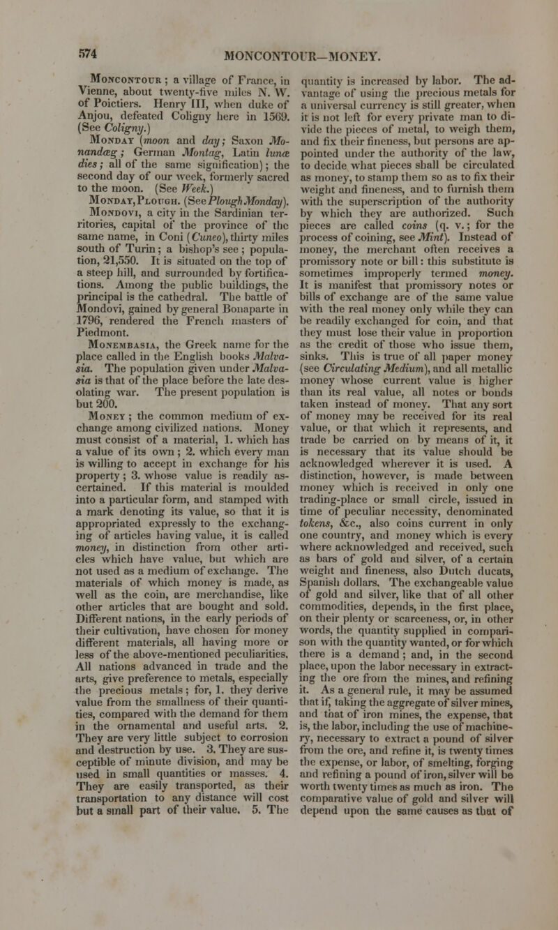 MONCONTOUR-MONEY. Moncontour ; a village of France, in Vienne, about twenty-five miles N. W. of Poictiers. Henry III, when duke of Anjou, defeated Coligny here in 1569. (See Coligny.) Monday (moon and day; Saxon Mo- nandceg; German Montag, Latin lunce dies; all of the same signification); the second day of our week, formerly sacred to the moon. (See Week.) Monday,Plough. (See Plough Monday). Mondovi, a city in the Sardinian ter- ritories, capital of the province of the same name, in Coni (Cuneo),thirty miles south of Turin ; a bishop's see ; popula- tion, 21,550. It is situated on the top of a steep hill, and surrounded by fortifica- tions. Among the public buildings, the principal is the cathedral. The battle of Mondovi, gained by general Bonaparte in 1796, rendered the French masters of Piedmont. Monembasia, the Greek name for the place called in the English books Malva- sia. The population given under Malva- sia is that of the place before the late des- olating war. The present population is but 200. Money ; the common medium of ex- change among civilized nations. Money must consist of a material, 1. which has a value of its own ; 2. which every man is willing to accept in exchange for his property; 3. whose value is readily as- certained. If this material is moulded into a particular form, and stamped with a mark denoting its value, so that it is appropriated expressly to the exchang- ing of articles having value, it is called money, in distinction from other arti- cles which have value, but which are not used as a medium of exchange. The materials of which money is made, as well as the coin, are merchandise, like other articles that are bought and sold. Different nations, in the early periods of their cultivation, have chosen for money different materials, all having more or less of the above-mentioned peculiarities. All nations advanced in trade and the arts, give preference to metals, especially the precious metals; for, 1. they derive value from the smallness of their quanti- ties, compared with the demand for them in the ornamental and useful arts. 2. They are very little subject to corrosion and destruction by use. 3. They are sus- ceptible of minute division, and may be used in small quantities or masses. 4. They are easily transported, as their transportation to any distance will cost but a small part of their value. 5. The quantity is increased by labor. The ad- vantage of using the precious metals for a universal currency is still greater, when it is not left for every private man to di- vide the pieces of metal, to weigh them, and fix their fineness, but persons are ap- pointed under the authority of the law, to decide what pieces shall be circulated as money, to stamp them so as to fix their weight and fineness, and to furnish them with the superscription of the authority by which they are authorized. Such pieces are called coins (q. v.; for the process of coining, see Mint). Instead of money, the merchant often receives a promissory note or bill: this substitute is sometimes improperly termed money. It is manifest that promissory notes or bills of exchange are of the same value with the real money only while they can be readily exchanged for coin, and that they must lose their value in proportion as the credit of those who issue them, sinks. This is true of all paper money (see Circulating Medium), and all metallic money whose current value is higher than its real value, all notes or bonds taken instead of money. That any sort of money may be received for its real value, or that which it represents, and trade be carried on by means of it, it is necessary that its value should be acknowledged wherever it is used. A distinction, however, is made between money which is received in only one trading-place or small circle, issued in time of peculiar necessity, denominated tokens, &c, also coins current in only one country, and money which is every where acknowledged and received, such as bars of gold and silver, of a certain weight and fineness, also Dutch ducats, Spanish dollars. The exchangeable value of gold and silver, like that of all other commodities, depends, in the first place, on their plenty or scarceness, or, in other words, the quantity supplied in compari- son with the quantity wanted, or for which there is a demand ; and, in the second place, upon the labor necessary in extract- ing the ore from the mines, and refining it. As a general rule, it may be assumed that if, taking the aggregate of silver mines, and that of iron mines, the expense, that is, the labor, including the use of*machine- ry, necessary to extract a pound of silver from the ore, and refine it, is twenty times the expense, or labor, of smelting, forging and refining a pound of iron, silver will be worth twenty times as much as iron. The comparative value of gold and silver will depend upon the same causes as that of