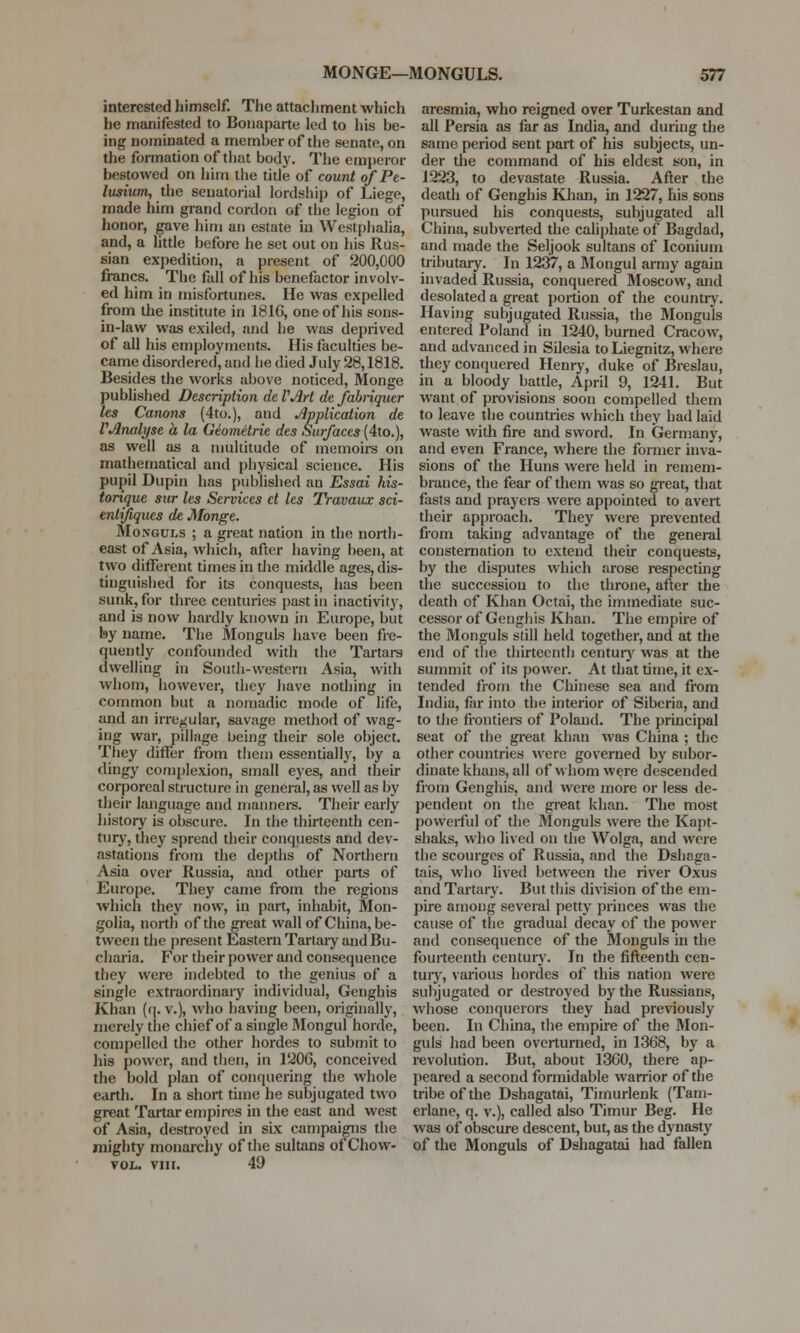 interested himself. The attachment which he manifested to Bonaparte led to his be- ing nominated a member of the senate, on the formation of that body. The emperor bestowed on him the title of count of Pe- liLsium, the senatorial lordship of Liege, made him grand cordon of the legion of honor, gave him an estate in Westphalia, and, a little before he set out on his Rus- sian expedition, a present of 200,000 francs. The fall of his benefactor involv- ed him in misfortunes. He was expelled from the institute in 181G, one of his sons- in-law was exiled, and he was deprived of all his employments. His faculties be- came disordered, and he died July 28,1818. Besides the works above noticed, Monge published Description de VArt dc fabriquer les Canons (4to.), and Application de VAnalyse a la Geometrie des Surfaces (4to.), as well as a multitude of memoirs on mathematical and physical science. His pupil Dupin has published an Essai his- torique sur les Services ct les Travaux sci- entifiques de Monge. Mongcls ; a great nation in the north- east of Asia, which, after having been, at two different times in the middle ages, dis- tinguished for its conquests, has been sunk, for three centuries past in inactivity, and is now hardly known in Europe, but by name. The Monguls have been fre- quently confounded with the Tartars dwelling in South-western Asia, with whom, however, they have nothing in common but a nomadic mode of life, and an irregular, savage method of wag- ing war, pillage being their sole object. They differ from them essentially, by a dingy complexion, small eyes, and their corporeal structure in general, as well as by their language and manners. Their early history is obscure. In the thirteenth cen- tury, they spread their conquests and dev- astations from the depths of Northern Asia over Russia, and other parts of Europe. They came from the regions which they now, in part, inhabit, Mon- golia, north of the great wall of China, be- tween the present Eastern Tartary and Bu- charia. For their power and consequence they were indebted to the genius of a single extraordinary individual, Genghis Khan (q. v.), who having been, originally, merely the chief of a single Mongul horde, compelled the other hordes to submit to his power, and then, in 1206, conceived the bold plan of conquering the whole earth. In a short time he subjugated two great Tartar empires in the east and west of Asia, destroyed in six campaigns the mighty monarchy of the sultans of Chow- vol. vin. 49 aresmia, who reigned over Turkestan and all Persia as far as India, and during the same period sent part of his subjects, un- der the command of his eldest son, in 1223, to devastate Russia. After the death of Genghis Khan, in 1227, his sons pursued his conquests, subjugated all China, subverted the caliphate of Bagdad, and made the Seljook sultans of Iconium tributary. In 1237, a Mongul army again invaded Russia, conquered Moscow, and desolated a great portion of the country. Having subjugated Russia, the Monguls entered Poland in 1240, burned Cracow, and advanced in Silesia to Liegnitz, where they conquered Henry, duke of Breslau, in a bloody battle, April 9, 1241. But want of provisions soon compelled them to leave the countries which they had laid waste with fire and sword. In Germany, and even France, where the former inva- sions of the Huns were held in remem- brance, the fear of them was so great, that fasts and prayers were appointed to avert their approach. They were prevented from taking advantage of the general consternation to extend their conquests, by the disputes which arose respecting the succession to the throne, after the death of Khan Octai, the immediate suc- cessor of Genghis Khan. The empire of the Monguls still held together, and at the end of the thirteenth century was at the summit of its power. At that time, it ex- tended from the Chinese sea and from India, far into the interior of Siberia, and to the frontiers of Poland. The principal seat of the great khan was China ; the other countries were governed by subor- dinate khans, all of whom were descended from Genghis, and were more or less de- pendent on the great khan. The most powerful of the Monguls were the Kapt- shaks, who lived on the Wolga, and were the scourges of Russia, and the Dshaga- tais, who lived between the river Oxus and Tartary. But this division of the em- pire among several petty princes was the cause of the gradual decay of the power and consequence of the Monguls in the fourteenth century. In the fifteenth cen- tury, various hordes of this nation were subjugated or destroyed by the Russians, whose conquerors they had previously been. In China, the empire of the Mon- guls had been overturned, in 1368, by a revolution. But, about 1360, there ap- peared a second formidable warrior of the tribe of the Dshagatai, Timurlenk (Tam- erlane, q. v.), called also Timur Beg. He was of obscure descent, but, as the dynasty of the Monguls of Dshagatai had fallen