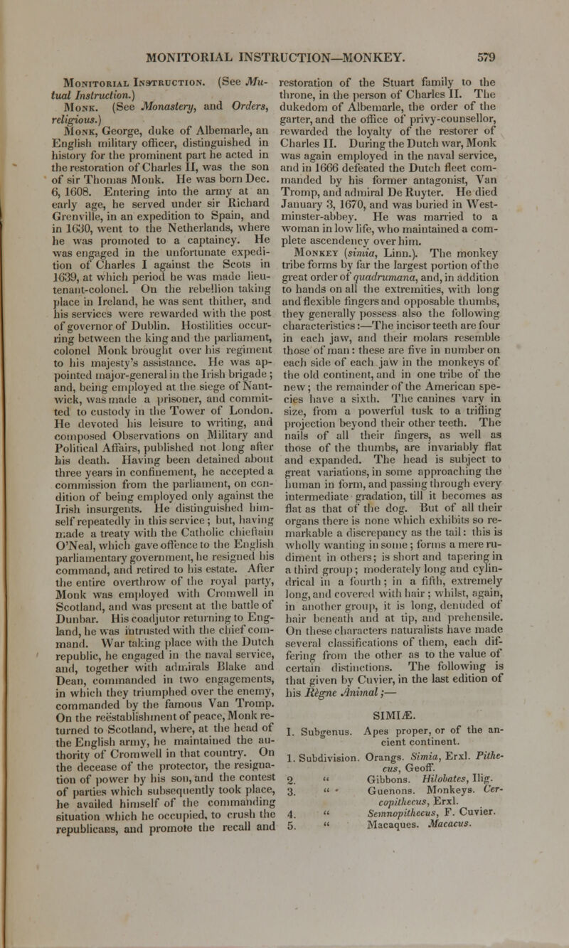 Monitorial Instruction. (See Mu- tual Instruction.) Monk. (See Monastery, and Orders, religious.) Monk, George, duke of Albemarle, an English military officer, distinguished in history for the prominent part he acted in the restoration of Charles II, was the son of sir Thomas Monk. He was born Dec. 6, 1608. Entering into the army at an early age, he served under sir Richard Granville, in an expedition to Spain, and in 1630, went to the Netherlands, where he was promoted to a captaincy. He was engaged in the unfortunate expedi- tion of Charles I against the Scots in 1639, at which period he was made lieu- tenant-colonel. On the rebellion taking place in Ireland, he was sent thither, and his services were rewarded with the post of governor of Dublin. Hostilities occur- ring between the king and the parliament, colonel Monk brought over his regiment to his majesty's assistance. He was ap- pointed major-general in the Irish brigade ; and, being employed at the siege of Nant- wick, was made a prisoner, and commit- ted to custody in the Tower of London. He devoted his leisure to writing, and composed Observations on Military and Political Affairs, published not long after his death. Having been detained about three years in confinement, he accepted a commission from the parliament, on con- dition of being employed only against the Irish insurgents. He distinguished him- self repeatedly in this service; but, haying made a treaty with the Catholic chieftain O'Neal, which gave offence to the English parliamentary government, he resigned his command, and retired to his estate. After the entire overthrow of the royal party, Monk was employed with Cromwell in Scotland, and was present at the battle of Dunbar. His coadjutor returning to Eng- land, he was intrusted with the chief com- mand. War taking place with the Dutch republic, he engaged in the naval service, and, together with admirals Blake and Dean, commanded in two engagements, in which they triumphed over the enemy, commanded by the famous Van Tromp. On the reestablish ment of peace, Monk re- turned to Scotland, where, at the head of the English army, he maintained the au- thority of Cromwell in that country. On the decease of the protector, the resigna- tion of power by his son, and the contest of parties which subsequently took place, he availed himself of the commanding situation which he occupied, to crush the republicans, and promote the recall and restoration of the Stuart family to the throne, in the person of Charles II. The dukedom of Albemarle, the order of the garter, and the office of privy-counsellor, rewarded the loyalty of the restorer of Charles II. During the Dutch war, Monk was again employed in the naval service, and in 1666 defeated the Dutch fleet com- manded by his former antagonist, Van Tromp, and admiral De Ruyter. He died January 3, 1670, and was buried in West- minster-abbey. He was married to a woman in low life, who maintained a com- plete ascendency over him. Monkey [simia, Linn.). The monkey tribe forms by far the largest portion of the great order of quadrumana, and, in addition to hands on all the extremities, with long and flexible fingers and opposable thumbs, they generally possess also the following characteristics:—The incisor teeth are four in each jaw, and their molars resemble those of man: these are five in number on each side of each jaw in the monkeys of the old continent, and in one tribe of the new; the remainder of the American spe- cies have a sixth. The canines vary in size, from a powerful tusk to a trifling projection beyond their other teeth. The nails of all their fingers, as well as those of the thumbs, are invariably flat and expanded. The head is subject to great variations, in some approaching the human in form, and passing through every intermediate gradation, till it becomes as flat as that of the dog. But of* all their organs there is none which exhibits so re- markable a discrepancy as the tail: this is wholly wanting in some; forms a mere ru- diment in others; is short and tapering in a third group; moderately long and cylin- drical in a fourth ; in a fifth, extremely long,and covered with hair ; whilst, again, in another group, it is long, denuded of hair beneath and at tip, and prehensile. On these characters naturalists have made several classifications of them, each dif- fering from the other as to the value of certain distinctions. The following is that given by Cuvier, in the last edition of his Regne Animal;— SIMIiE. I. Subgenus. Apes proper, or of the an- cient continent. 1. Subdivision. Orangs. Simia, Erxl. Pithe- cus, Geoff. 2.  Gibbons. Hilobates, Ilig. 3. << • Guenons. Monkeys. Cer- copitltccus, Erxl. 4. « Semnopitkccus, F. Cuvier. 5.  Macaques. Macacus.