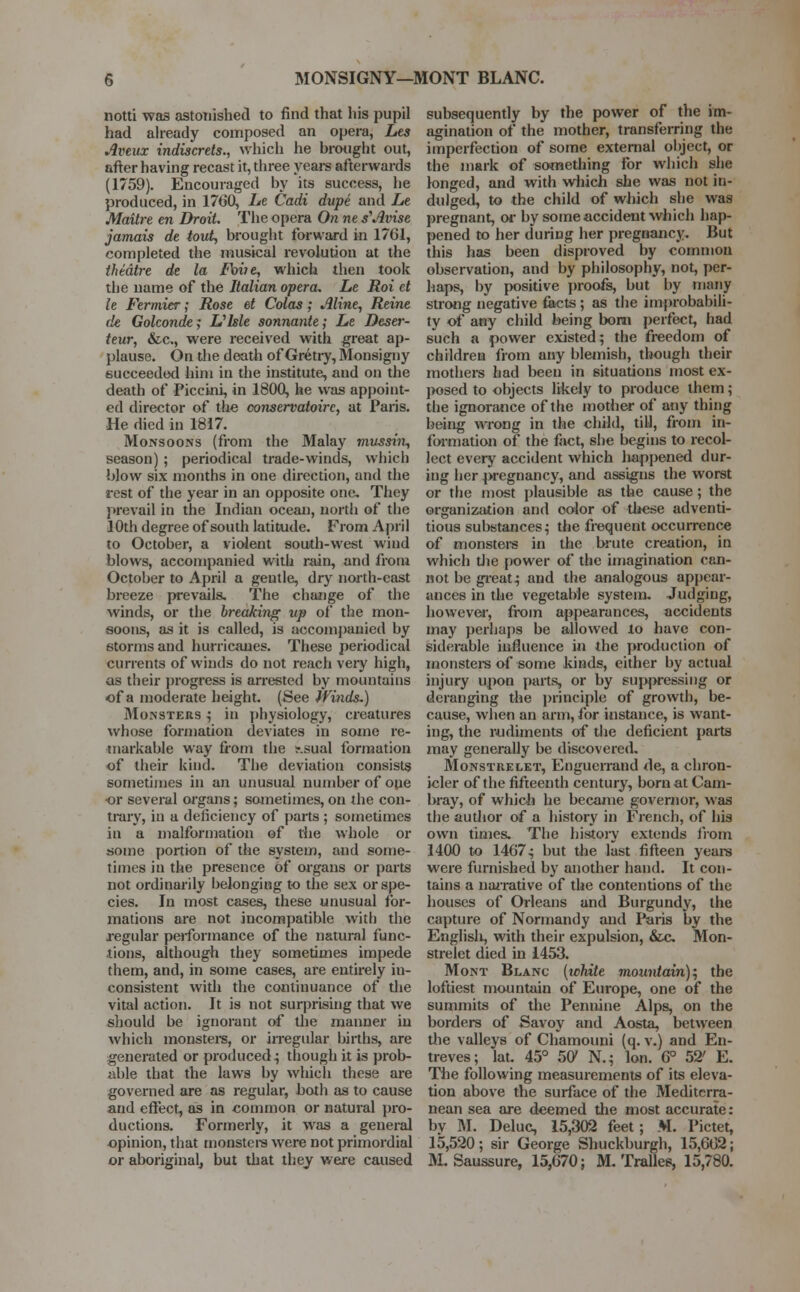 MONSIGNY—MONT BLANC. notti was astonished to find that his pupil had already composed an opera, Les Aveux indiscrets., which he brought out, after having recast it, three years afterwards (1759). Encouraged by its success, he produced, in 17G0, Le Cadi dupe and Le Maitre en Droit. The opera On ne s'Avise jamais de tout, brought forward in 1761, completed the musical revolution at the theatre de la Foiie, which then took the name of the Italian opera. Le Roi et le Fermier; Rose et Colas; Aline, Reine de Golconde^ Ulsle sonnante; Le Deser- teur, &c, were received with great ap- plause. On the death of Gretry, Monsigny succeeded him in the institute, and on the death of Piccini, in 1800, he was appoint- ed director of the conservatoire, at Paris. He died in 1817. Monsoons (from the Malay mussin, season) ; periodical trade-winds, which blow six months in one direction, and the rest of the year in an opposite one. They prevail in the Indian ocean, north of the 10th degree of south latitude. From April to October, a violent south-west wind blows, accompanied with rain, and from October to April a gentle, dry north-east breeze prevails. The change of the winds, or the breaking up of the mon- soons, as it is called, is accompanied by storms and hurricanes. These periodical currents of winds do not reach very high, as their progress is arrested by mountains of a moderate height. (See Winds.) Monsters ; in physiology, creatures whose formation deviates in some re- markable way from the ir.sual formation of their kind. The deviation consists sometimes in an unusual number of one or several organs; sometimes, on the con- trary, in a deficiency of parts ; sometimes in a malformation of the whole or some portion of the system, and some- times in the presence of organs or parts not ordinarily belonging to the sex or spe- cies. In most cases, these unusual for- mations are not incompatible with the regular performance of the natural func- tions, although they sometimes impede them, and, in some cases, are entirely in- consistent with the continuance of the vital action. It is not surprising that we should be ignorant of the manner in which monsters, or irregular births, are generated or produced; though it is prob- able that the laws by which these are governed are as regular, both as to cause and effect, as in common or natural pro- ductions. Formerly, it was a general opinion, that monsters were not primordial or aboriginal, but that they were caused subsequently by the power of the im- agination of the mother, transferring the imperfection of some external object, or the mark of something for which she longed, and with which she was not in- dulged, to the child of which she was pregnant, or by some accident which hap- pened to her during her pregnancy. But this has been disproved by common observation, and by philosophy, not, per- haps, by positive proofs, but by many strong negative facts; as the improbabili- ty of any child being bom perfect, had such a power existed; the freedom of children from any blemish, though their mothers had been in situations most ex- posed to objects likely to produce them; the ignorance of the mother of any thing being wrong in the child, till, from in- formation of the fact, she begins to recol- lect every accident which happened dur- ing her pregnancy, and assigns the worst or the most plausible as the cause; the organization and color of these adventi- tious substances; the frequent occurrence of monsters in the brute creation, in which the power of the imagination can- not be great; and the analogous appear- ances in the vegetable system. Judging, however, from appearances, accidents may perhaps be allowed lo have con- siderable influence in the production of monsters of some kinds, either by actual injury upon parts, or by suppressing or deranging the principle of growth, be- cause, when an arm, for instance, is want- ing, the rudiments of the deficient parts may generally be discovered. Monstrelet, Enguerrand de, a chron- icler of the fifteenth century, born at Cam- bray, of which he became governor, was the audior of a history in French, of his own times. The history extends from 1400 to 14G7; but the last fifteen yean were furnished by another hand. It con- tains a narrative of the contentions of the houses of Orleans and Burgundy, the capture of Normandy and Paris by the English, with their expulsion, &c Mon- strelet died in 1453. Mont Blanc {ichite mountain), the loftiest mountain of Europe, one of the summits of the Pennine Alps, on the borders of Savoy and Aosta, between the valleys of Chamouni (q. v.) and En- treves; lat. 45° 501 N.; Ion. G° 52' E. The following measurements of its eleva- tion above the surface of the Mediterra- nean sea are deemed the most accurate: by M. Deluc, 15,302 feet; M. Pictet, 15,520; sir George Shuckburgh, 15,602; M. Saussure, 15,670; M. Trades, 15,780.