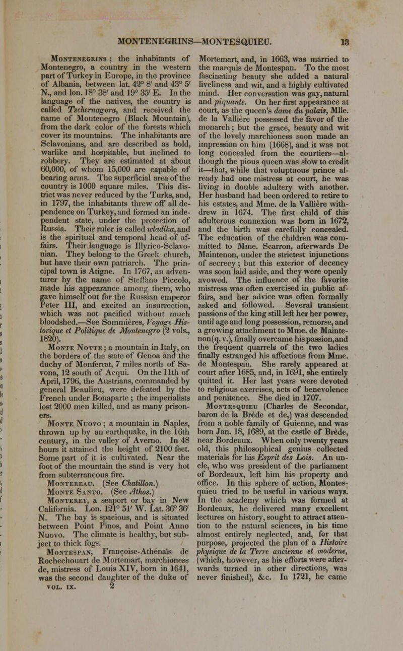 Montenegrins ; the inhabitants of Montenegro, a country in the western part of Turkey in Europe, in the province of Albania, between lat. 42° & and 43° 5/ N., and Ion. 18° 38' and 19° 35' E. In the language of the natives, the country is called Tschernagora, and received the name of Montenegro (Black Mountain), from the dark color of the forests which cover its mountains. The inhabitants are Sclavonians, and are described as bold, warlike and hospitable, but inclined to robbery. They are estimated at about 60,000, of whom 15,000 are capable of bearing arms. The superficial area of the country is 1000 square miles. This dis- trict was never reduced by the Turks, and, in 1797, the inhabitants threw off all de- pendence on Turkey, and formed an inde- pendent state, under the protection of Russia. Their ruler is called wladika, and is the spiritual and temporal head of af- fairs. Their language is Illyrico-Sclavo- nian. They belong to the Greek church, but have their own patriarch. The prin- cipal town is Atigne. In 1767, an adven- turer by the name of SterFono Piccolo, made his appearance among them, who gave himself out for the Russian emperor Peter III, and excited an insurrection, which was not pacified without much bloodshed.—See Sommieres, Voyage His- torique et Politique de Montenegro (2 vols., 1820). Monte Notte ; a mountain in Italy, on the borders of the state of Genoa and the duchy of Monferrat, 7 miles north of Sa- vona, 12 south of Acqui. On the 11th of April, 1796, the Austrians, commanded by general Beaulieu, were defeated by the French under Bonaparte ; the imperialists lost 2000 men killed, and as many prison- ers. Monte Nuovo ; a mountain in Naples, thrown up by an earthquake, in the 16th century, in the valley of Averno. In 48 hours it attained the height of 2100 feet. Some part of it is cultivated. Near the foot of the mountain the sand is very hot from subterraneous fire. Montereau. (See Chatillon.) Monte Santo. (See Athos.) Monterey, a seaport or bay in New California. Lon. 121° 51' W. Lat. 36° W N. The bay is spacious, and is situated between Point Pinos, and Point Anno Nuovo. The climate is healthy, but sub- ject to thick fogs. Montespan, Francoise-Athenais de Rochechouart de Mortemart, marchioness de, mistress of Louis XIV, born in 1641, was the second daughter of the duke of vol. ix. 2 Mortemart, and, in 1663, was married to the marquis de Montespan. To the most fascinating beauty she added a natural liveliness and wit, and a highly cultivated mind. Her conversation was gay, natural and piquante. On her first appearance at court, as the queen'6 dame du palais, Mile. de la Valliere possessed the favor of the monarch; but the grace, beauty and wit of the lovely marchioness soon made an impression on him (1668), and it was not long concealed from the courtiers—al- though the pious queen was slow to credit it—that, while that voluptuous prince al- ready had one mistress at court, he was living in double adultery with another. Her husband had been ordered to retire to his estates, and Mme. de la Valliere with- drew in 1674. The first child of this adulterous connexion was born in 1672, and the birth was carefully concealed. The education of the children was com- mitted to Mme. Scarron, afterwards De Maintenon, under the strictest injunctions of secrecy; but this exterior of decency was soon laid aside, and they were openly avowed. The influence of the favorite mistress was often exercised in public af- fairs, and her advice was often formally asked and followed. Several transient passions of the king still left her her power, until age and long possession, remorse, and a growing attachment to Mme. de Mainte- non(q. v.), finally overcame his passion,and the frequent quarrels of the two ladies finally estranged his affections from Mme. de Montespan. She rarely appeared at court after 1685, and, in 1691, she entirely quitted it. Her last years were devoted to religious exercises, acts of benevolence and penitence. She died in 1707. Montesquieu (Charles de Secondat, baron de la Brede et de,) was descended from a noble family of Guienne, and was born Jan. 18, 1689, at the castle of Brede, near Bordeaux. When only twenty years old, this philosophical genius collected materials for his Esprit des Lois. An un- cle, who was president of the parliament of Bordeaux, left him his property and office. In this sphere of action, Montes- quieu tried to be useful in various ways. In the academy which was formed at Bordeaux, he delivered many excellent lectures on history, sought to attract atten- tion to the natural sciences, in his timo almost entirely neglected, and, for that purpose, projected the plan of a Histoire physique de la Teire ancienne et moderne, (which, however, as his efforts were after- wards turned in other directions, was never finished), &c. In 1721, he came