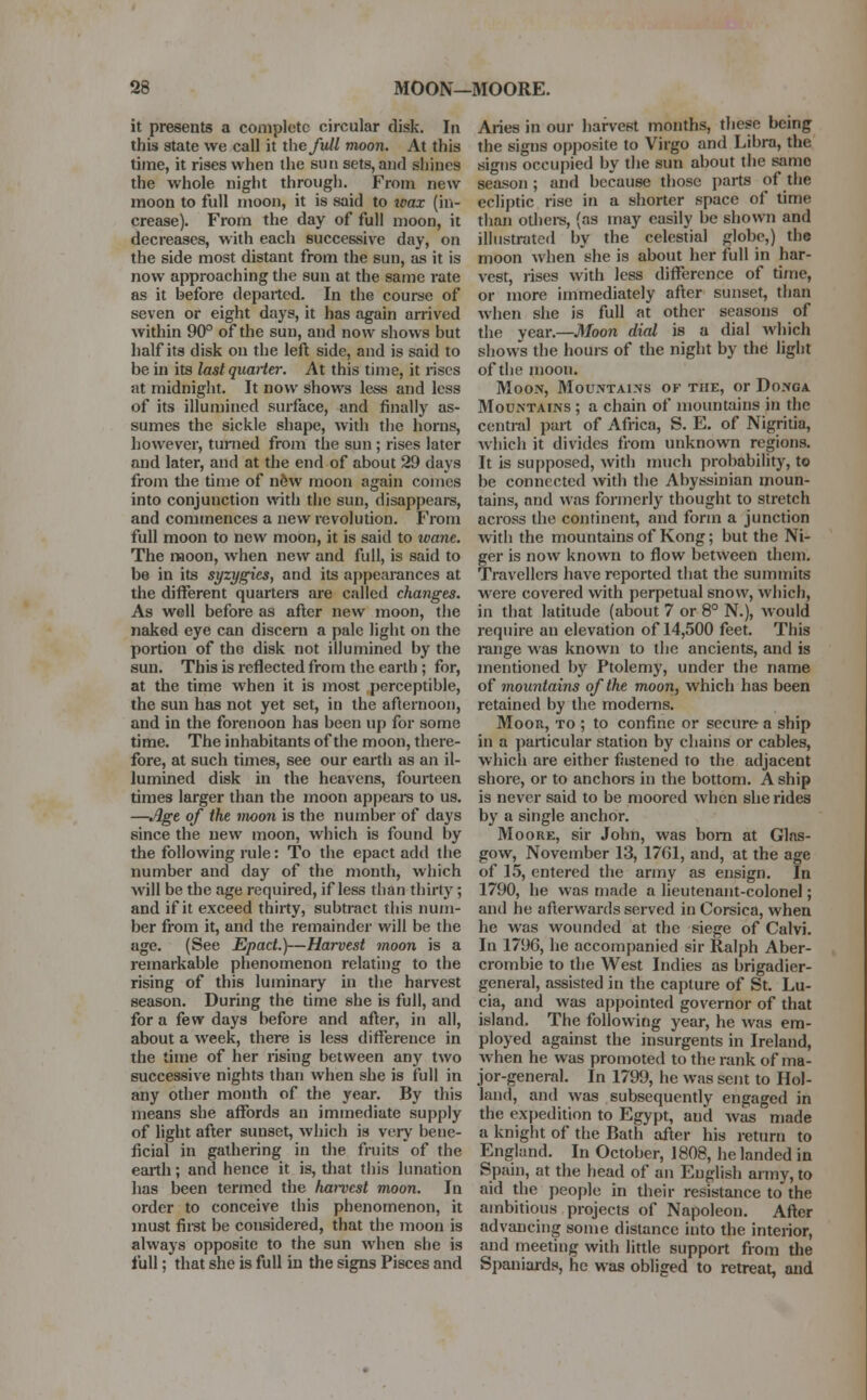 it presents a complete circular disk. In this state we call it the full moon. At this time, it rises when the sun sets, and shines the whole night through. From new moon to full moon, it is said to wax (in- crease). From the day of full moon, it decreases, with each successive day, on the side most distant from the sun, as it is now approaching the sun at the same rate as it before departed. In the course of seven or eight days, it has again arrived within 90° of the sun, and now shows but half its disk on the left side, and is said to be in its last quarter. At this time, it rises at midnight. It now shows less and less of its illumined surface, and finally as- sumes the sickle shape, with the horns, however, turned from the sun ; rises later and later, and at the end of about 29 days from the time of ndw moon again comes into conjunction with the sun, disappears, and commences a new revolution. From full moon to new moon, it is said to wane. The moon, when new and full, is said to be in its syzygies, and its appearances at the different quarters are called changes. As well before as after new moon, the naked eye can discern a pale light on the portion of the disk not illumined by the sun. This is reflected from the earth; for, at the time when it is most perceptible, the sun has not yet set, in the afternoon, and in the forenoon has been up for some time. The inhabitants of the moon, there- fore, at such times, see our earth as an il- lumined disk in the heavens, fourteen times larger than the moon appears to us. —«#ge of the moon is the number of days since the new moon, which is found by the following rule: To the epact add the number and day of the month, which will be the age required, if less than thirty ; and if it exceed thirty, subtract this num- ber from it, and the remainder will be the age. (See Epact.)—Harvest moon is a remarkable phenomenon relating to the rising of this luminary in the harvest season. During the time she is full, and for a few days before and after, in all, about a week, there is less difference in the time of her rising between any two successive nights than when she is full in any other month of the year. By this means she affords an immediate supply of light after sunset, which is very bene- ficial in gathering in the fruits of the earth; and hence it is, that this lunation has been termed the harvest moon. In order to conceive this phenomenon, it must first be considered, that the moon is always opposite to the sun when she is full; that she is full in the signs Pisces and Aries in our harvest months, these being the signs opposite to Virgo and Libra, the signs occupied by the sun about the samo season ; and because those parts of the ecliptic rise in a shorter space of time than others, (as may easily be shown and illustrated by the celestial globe,) the moon when she is about her full in har- vest, rises with less difference of time, or more immediately after sunset, than when she is full at other seasons of the year.—Moon dial is a dial which shows the hours of the night by the light of the moon. Moon, Mountains of the, or Donga Mountains ; a chain of mountains in the central part of Africa, S. E. of Nigritia, which it divides from unknown regions. It is supposed, with much probability, to be connected with the Abyssinian moun- tains, and was formerly thought to stretch across the continent, and form a junction with the mountains of Kong; but the Ni- ger is now known to flow between them. Travellers have reported that the summits ■were covered with perpetual snow, which, in that latitude (about 7 or 8° N.), would require an elevation of 14,500 feet. This range was known to the ancients, and is mentioned by Ptolemy, under the name of mountains of the moon, which has been retained by the moderns. Moor, to ; to confine or secure a ship in a particular station by chains or cables, which are either fastened to the adjacent shore, or to anchors in the bottom. A ship is never said to be moored when she rides by a single anchor. Moore, sir John, was bom at Glas- gow, November 13, 1761, and, at the age of 15, entered the army as ensign. In 1790, he was made a lieutenant-colonel; and he afterwards served in Corsica, when he was wounded at the siege of Calvi. In 179G, he accompanied sir Ralph Aber- crombie to the West Indies as brigadier- general, assisted in the capture of St. Lu- cia, and was appointed governor of that island. The following year, he was em- ployed against the insurgents in Ireland, when he was promoted to the rank of ma- jor-general. In 1799, he was sent to Hol- land, and was subsequently engaged in the expedition to Egypt, and was made a knight of the Bath after his return to England. In October, 1808, he landed in Spain, at the head of an English army, to aid the people in their resistance to the ambitious projects of Napoleon. After advancing some distance into the interior, and meeting with little support from the Spaniards, he was obliged to retreat, and