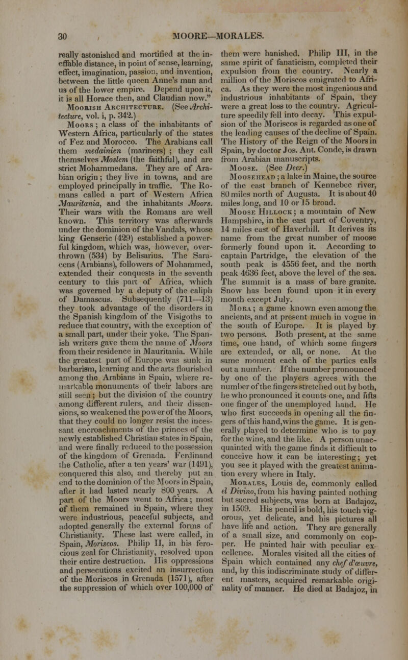 really astonished and mortified at the in- effable distance, in point of sense, learning, effect, imagination, passion, and invention, between the little queen Anne's man and us of the lower empire. Depend upon it, it is all Horace then, and Claudian now. Moorish Architecture. (See Archi- tecture, vol. i, p. 342.) Moors ; a class of the inhabitants of Western Africa, particularly of the states of Fez and Morocco. The Arabians call them medainien (mariners) ; they call themselves Moslem (the faithful), and are strict Mohammedans. They are of Ara- bian origin; they live in towns, and are employed principally in traffic. The Ro- mans called a part of Western Africa Mauritania, and the inhabitants Moors. Their wars with the Romans are well known. This territory was afterwards under the dominion of the Vandals, whose king Genseric (429) established a power- ful kingdom, which was, however, over- thrown (534) by Belisarius. The Sara- cens (Arabians), followers of Mohammed, extended their conquests in the seventh century to this part of Africa, Avhich was governed by a deputy of the caliph of Damascus. Subsequently (711—13) they took advantage of the disorders in the Spanish kingdom of the Visigoths to reduce that country, with the exception of a small part, under their yoke. The Span- ish writers gave them the name of Moors from their residence in Mauritania. While the greatest part of Europe was sunk in barbarism, learning and the arts flourished among the Arabians in Spaiu, where re- markable monuments of their labors are still seen; but the division of the country among different rulers, and their dissen- sions, so weakened the power of the Moors, that they could no longer resist the inces- sant encroachments of the princes of the newly established Christian states in Spain, and were finally reduced to the possession of the kingdom of Grenada. Ferdinand the Catholic, after a ten years' war (1491), conquered this also, and thereby put an end to the dominion of the Moors in Spain, after it had lasted nearly 800 years. A part of the Moors went to Africa; most of them remained in Spain, where they were industrious, peaceful subjects, and adopted generally the external forms of Christianity. These last were called, in Spain, Moriscos. Philip II, in his fero- cious zeal for Christianity, resolved upon their entire destruction. ITis oppressions and persecutions excited an insurrection of the Moriscos in Grenada (1571), after the suppression of which over 100,000 of them were banished. Philip III, in the same spirit of fanaticism, completed their expulsion from the country. Nearly a million of the Moriscos emigrated to Afri- ca. As they were the most ingenious and industrious inhabitants of Spain, they were a great loss to the country. Agricul- ture speedily fell into decay. This expul- sion of the Moriscos is regarded as one of the leading causes of the decline of Spain. The History of the Reign of the Moors in Spain, by doctor Jos. Ant. Conde, is drawn from Arabian manuscripts. Moose. (See Deer.) Mooseiieao ; a lake in Maine, the source of the east branch of Kennebec river, 80 miles north of Augusta. It is about 40 miles long, and 10 or 15 broad. Moose Hillock; a mountain of New Hampshire, in the east part of Coventry, 14 miles east of Haverhill. It derives its name from the great number of moose formerly found upon it. According to captain Partridge, the elevation of the south peak is 4556 feet, and the north peak 4636 feet, above the level of the sea. The summit is a mass of bare granite. Snow has been found upon it in every month except July. Mora; a game known even among the ancients, and at present much in vogue in the south of Europe. It is played by two persons. Both present, at the same time, one hand, of which some fingers are extended, or all, or none. At the same moment each of the parties calls out a number. If the number pronounced by one of the players agrees with the number of the fingers stretched out by both, he who pronounced it counts one, and fifts one finger of the unemployed baud. He who first succeeds in opening all the fin- gers of this hand,wins the game. It is gen- erally played to determine who is to pay for the wine, and the like. A person unac- quainted with the game finds it difficult to conceive how it can be interesting; yet you see it played with the greatest anima- tion every where in Italy. Morales, Louis de, commonly called el Divino, from his having painted nothing but sacred subjects, was born at Badajoz, in 15C9. His pencil is bold, his touch vig- orous?, yet delicate, and his pictures all have life and action. They are generally of a small size, and commonly on cop- per. He painted hair with peculiar ex- cellence. Morales visited all the cities of Spain which contained any chef aVauvre, and, by this indiscriminate study of differ- ent masters, acquired remarkable origi- nality of manner. He died at Badajoz, in