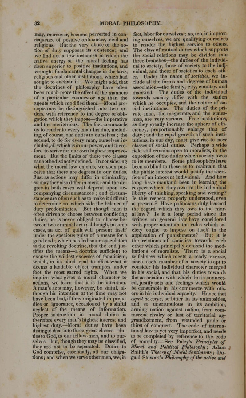 may, moreover, become perverted in con- sequence of positive ordinances, civil and religions. But the very abuse of the no- tion of duty supposes its existence; and we find not a few instances in which the native energy of the moral feeling has risen superior to positive institutions, and wrought fundamental changes in the laws, religious and other institutions, which had sought to enchain it. We might add, that the doctrines of philosophy have often been much more the effect of the manners of a particular country or age than the agents which modified them.—Moral pre- cepts may be distinguished into two or- ders, with reference to the degree of obli- gation which they impose—the imperative and the meritorious. The first commands us to render to eveiy man his due, includ- ing, of course, our duties to ourselves ; the second, to do for every man, ourselves in- cluded, all which is in our power, and there- fore to strive for our own highest improve- ment. But the limits of these two classes cannotbedistinctly defined. In considering what the moral law enjoins, we soon per- ceive that there are degrees in our duties. Just as actions may differ in criminality, so may they also differ in merit; and the de- gree in both cases will depend upon ac- companying circumstances ; and circum- stances are often such as to make it difficult to determine on which side the balance of duty predominates. But though man is often driven to choose between conflicting duties, he is never obliged to choose be- tween two criminal acts ; although, in some cases, au act of guilt will present itself under the specious guise of a means for a good end ; which has led some speculators to the revolting doctrine, that the end jus- tifies the means—a doctrine sufficient to excuse the wildest excesses of fanaticism, which, in its blind zeal to effect what it deems a laudable object, tramples under foot the most sacred rights. When we inquire what gives a moral character to actions, we learn that it is the intention. A man's acts may, however, be sinful, al- though his intention at the time may not have been bad, if they originated in preju- dice or ignorance, occasioned by a sinful neglect of the means of information. Proper instruction in moral duties is therefore every man's highest interest and highest duty.—Moral duties hare been distinguished into three great classes—du- ties to God, to our fellow-men, and to our- selves—but, though they may be classified, they are not to be separated. Duties to God comprise, essentially, all our obliga- tions ; and when we serve other men, we, in fact, labor for ourselves; so, too, in improv- ing ourselves, we are qualifying ourselves to render the highest service to others. The class of mutual duties which supports the social relations may be divided into three branches—the duties of the individ- ual to society, those of society to the indj- vidual, and those of societies to each oth er. Under the name of societies, we in- clude all the forms and degrees of human association—the family, city, country, and mankind. The duties of the individual towards society differ with the station which he occupies, and the nature of so- cial institutions. The duties of the pri- vate man, the magistrate, and the states- man, are very various. Free institutions, as they greatly increase the sphere of effi- ciency, proportionably enlarge that of duty ; and the rapid growth of such insti- tutions, in our day, must give rise to new classes of social duties. Perhaps a wide field still remains open to moralists, in the exposition of the duties which society owes to its members. Some philosophers have been so blind to these as to maintain that the public interest would justify the sacri- fice of an innocent individual. And how long have mankind been in learning the respect which they owe to the individual liberty of thinking, speaking and writing? Is this respect properly understood, even at present ? Have politicians duly learned the regard which they owe to the mor- al law ? Is it a long period since the writers on general law have considered with proper attention the rules which so- ciety ought to impose on itself in the application of punishments? But it is the relations of societies towards each other which principally demand the med- itations of moralists. There is a social selfishness which meets a ready excuse, since each member of a society is apt to consider his individual character merged in his social, and that his duties towards the association with which he is connect- ed, justify acts and feelings which would be censurable in his commerce with oth- ers in his individual capacity. Hence that esprit de corps, so bitter in its animosities, and so unscrupulous in its ambition, arming nation against nation, from com- mercial rivalry or lust of territorial ag- grandizement, from wounded pride or thirst of conquest The code of interna- tional law is yet very imperfect, and needs to be completed by reference to the code of morality.—See Paley's Principles of Moral and Political Philosophy; Adam ,' Smith's Theory of Moral Sentiments; Du- gald Stewart's Philosophy of the active and