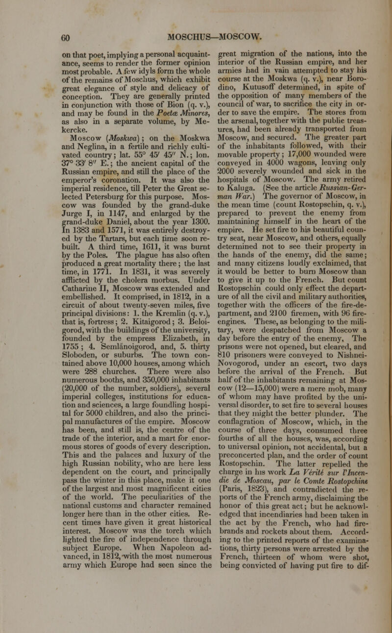 on that poet, implying a personal acquaint- ance, seems to render the former opinion most probable. A few idyls form the whole of the remains of Moschus, which exhibit great elegance of style and delicacy of conception. They are generally printed in conjunction with those of Bion (q. v.), and may be found in the Potto. Minores, as also in a separate volume, by Me- kercke. Moscow (Moskwa); on the Moskwa and Neglina, in a fertile and richly culti- vated country; lat. 55° 45' 45 N.; Ion. 37° 33' 8 E.; the ancient capital of the Russian empire, and still the place of the emperor's coronation. It was also the imperial residence, till Peter the Great se- lected Petersburg for this purpose. Mos- cow was founded by the grand-duke Jurge I, in 1147, and enlarged by the grand-duke Daniel, about the year 1300. In 1383 and 1571, it was entirely destroy- ed by the Tartars, but each time soon re- built. A third time, 1611, it was burnt by the Poles. The plague has also often produced a great mortality there; the last time, in 1771. In 1831, it was severely afflicted by the cholera morbus. Under Catharine II, Moscow was extended and embellished. It comprised, in 1812, in a circuit of about twenty-seven miles, five principal divisions: 1. the Kremlin (q. v.), that is, fortress; 2. Kitaigorod; 3. Beloi- gorod, with the buildings of the university, founded by the empress Elizabeth, in 1755 ; 4. Semlanoigorod, and, 5. thirty Sloboden, or suburbs. The town con- tained above 10,000 houses, among which were 288 churches. There were also numerous booths, and 350,000 inhabitants (20,000 of the number, soldiers), several imperial colleges, institutions for educa- tion and sciences, a large foundling hospi- tal for 5000 children, and also the princi- pal manufactures of the empire. Moscow has been, and still is, the centre of the trade of the interior, and a mart for enor- mous stores of goods of every description. This and the palaces and luxury of the high Russian nobility, who are here less dependent on the court, and principally pass the winter in this place, make it one of the largest and most magnificent cities of the world. The peculiarities of the national customs and character remained longer here than in the other cities. Re- cent times have given it great historical interest. Moscow was the torch which lighted the fire of independence through subject Europe. When Napoleon ad- vanced, in 1812, -with the most numerous army which Europe had seen since the great migration of the nations, into the interior of the Russian empire, and her armies had in vain attempted to stay his course at the Moskwa (q. v.), near Boro- dino, Kutusoff determined, in spite of the opposition of many members of the council of war, to sacrifice the city in or- der to save the empire. The stores from the arsenal, together with the public treas- ures, had been already transported from Moscow, and secured. The greater part of the inhabitants followed, with their movable property; 17,000 wounded were conveyed in 4000 wagons, leaving only 2000 severely wounded and sick in the hospitals of Moscow. The army retired to Kaluga. (See the article Russian- Ger- man War.) The governor of Moscow, in the mean time (count Rostopschin, q. v.), prepared to prevent the enemy from maintaining himself in the heart of the empire. He set fire to his beautiful coun- try seat, near Moscow, and others, equally determined not to see their property in the hands of the enemy, did the same; and many citizens loudly exclaimed, that it would be better to burn Moscow than to give it up to the French. But count Rostopschin could only effect the depart- ure of all the civil and military authorities, together with the officers of the fire-de- partment, and 2100 firemen, with 96 fire- engines. These, as belonging to the mili- tary, were despatched from Moscow a day before the entry of the enemy, The prisons were not opened, but cleared, and 810 prisoners were conveyed to Nishnei- Novogorod, under an escort, two days before the arrival of the French. But half of the inhabitants remaining at Mos- cow (12—15,000) were a mere mob, many of whom may have profited by the uni- versal disorder, to set fire to several houses that they might the better plunder. The conflagration of Moscow, which, in the course of three days, consumed three fourths of all the houses, was, according to universal opinion, not accidental, but a preconcerted plan, and the order of count Rostopschin. The latter repelled the charge in his work La Viriti sur Vlnctn- die at Moscau, par It Comte Rostopchine (Paris, 1823), and contradicted the re- ports of the French army, disclaiming the honor of this great act; but he acknowl- edged that incendiaries had been taken in the act by the French, who had fire- brands and rockets about them. Accord- ing to the printed reports of the examina- tions, thirty persons were arrested by the French, thirteen of whom were shot, being convicted of having put fire to dif-