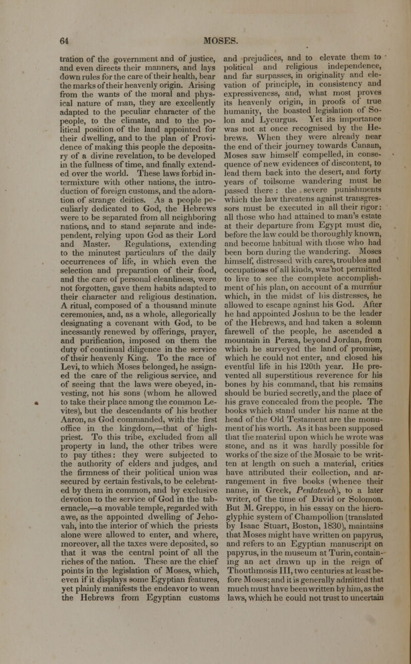 tration of the government and of justice, and even directs their manners, and lays down rules for the care of their health, bear the marks of their heavenly origin. Arising from the wants of the moral and phys- ical nature of man, they are excellently adapted to the peculiar character of the people, to the climate, and to the po- litical position of the land appointed for their dwelling, and to the plan of Provi- dence of making this people the deposita- ry of a divine revelation, to be developed in the fullness of time, and finally extend- ed over the world. These laws forbid in- termixture with other nations, the intro- duction of foreign customs, and the adora- tion of strange deities. A3 a people pe- culiarly dedicated to God, the Hebrews were to be separated from all neighboring nations, and to stand separate and inde- pendent, relying upon God as their Lord and Master. Regulations, extending to the minutest particulars of the daily occurrences of life, in which even the selection and preparation of their food, and the care of personal cleanliness, were not forgotten, gave them habits adapted to their character and religious destination. A ritual, composed of a thousand minute ceremonies, and, as a whole, allegorically designating a covenant with God, to be incessantly renewed by offerings, prayer, and purification, imposed on them the duty of continual diligence in the service of their heavenly King. To the race of Levi, to which Moses belonged, he assign- ed the care of the religious service, and of seeing that the laws were obeyed, in- vesting, not his sons (whom he allowed to take their place among the common Le- vites), but the descendants of his brother Aaron, as God commanded, with the first office in the kingdom,—that of high- priest. To this tribe, excluded from all property in land, the other tribes were to pay tithes: they were subjected to the authority of elders and judges, and the firmness of their political union was secured by certain festivals, to be celebrat- ed by them in common, and by exclusive devotion to the service of God in the tab- ernacle,—a movable temple, regarded with awe, as the appointed dwelling of Jeho- vah, into the interior of which the priests alone were allowed to enter, and where, moreover, all the taxes were deposited, so that it was the central point of all the riches of the nation. These are the chief points in the legislation of Moses, which, even if it displays some Egyptian features, yet plainly manifests the endeavor to wean the Hebrews from Egyptian customs and prejudices, and to elevate them to ■ political and religious independence, and far surpasses, in originality and ele- vation of principle, in consistency and expressiveness, and, what most proves its heavenly origin, in proofs of true humanity, the boasted legislation of So- lon and Lycurgus. Yet its importance was not at once recognised by the He- brews. When they were already near the end of their journey towards Canaan, Moses saw himself compelled, in conse- quence of new evidences of discontent, to lead them back into the desert, and forty years of toilsome wandering must be passed there : the severe punishments which the law threatens against transgres- sors must be executed in all their rigor: all those who had attained to man's estate at their departure from Egypt must die, before the law could be thoroughly known, and become habitual with those who had been born during the wandering. Moses himself, distressed with cares, troubles and occupatio»s of all kinds, was not permitted to live to see the complete accomplish- ment of his plan, on account of a murmur which, in the midst of his distresses, he allowed to escape against his God. After he had appointed Joshua to be the leader of the Hebrews, and had taken a solemn farewell of the people, he ascended a mountain in Peraea, beyond Jordan, from which he surveyed the land of promise, which he could not enter, and closed his eventful life in his 120th year. He pre- vented all superstitious reverence for his bones by his command, that his remains should be buried secretly, and the place of his grave concealed from the people. The books which stand under his name at the head of the Old Testament are the monu- ment of his worth. As it has been supposed that the material upon which he wrote was stone, and as it was hardly possible for works of the size of the Mosaic to be writ- ten at length on such a material, critics have attributed their collection, and ar- rangement in five books (whence their name, in Greek, Pentateuch), to a later writer, of the time of David or Solomon. But M. Greppo, in his essay on the hiero- glyphic system of Champollion (translated by Isaac Stuart, Boston, 1830), maintains that Moses might have written on papyrus, and refers to an Egyptian manuscript on papyrus, in the museum at Turin, contain- ing an act drawn up in the reign of Thouthmosis III, two centuries at least be- fore Moses; and it is generally admitted that much must have been written by him, as the laws, which he could not trust to uncertain