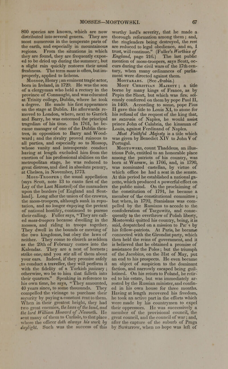 800 species are known, which are now distributed into several genera. They are most numerous in the temperate parts of the earth, and especially in mountainous regions. From the situations in which they are found, they are frequently expos- ed to be dried up during the summer; but a slight rain quickly restores their usual freshness. The term moss is often, but im- properly, applied to lichens. Mossop, Henry; an eminent tragic actor, born in Ireland, in 1729. He was the son of a clergyman who held a rectory in the province of Connaught, and was educated at Trinity college, Dublin, where he took a degree. He made his first appearance on the stage at Dublin. He afterwards re- moved to London, where, next to Garrick and Barry, he was esteemed the principal tragedian of his time. In 1761, he be- came manager of one of the Dublin thea- tres, in opposition to Barry and Wood- ward ; and the rivalry proved ruinous to all parties, and especially so to Mossop, whose vanity and intemperate conduct having at length excluded him from the exertion of his professional abilities on the metropolitan stage, he was reduced to great distress, and died in absolute penury, at Chelsea, in November, 1773. Moss-Trooper ; the usual appellation (says Scott, note 13 to canto first of the Lay of the Last Minstrel) of the marauders upon the borders [of England and Scot- land]. Long after the union of the crowns, the moss-troopers, although sunk in repu- tation, and no longer enjoying the pretext of national hostility, continued to pursue their calling. Fuller says,  They are call- ed moss-troopers because dwelling in the mosses, and riding in troops together. They dwell in the bounds or meeting of the two kingdoms, but obey the laws of neither. They come to church as seldom as the 29th of February comes into the Kalendar. They are a nest of hornets; strike one, and you stir all of them about your ears. Indeed, if they promise safely to conduct a traveller, they will perform it with the fidelity of a Turkish janizary ; otherwise, wo be to him that falleth into their quarters. Speaking in reference to his own time, he says,  They amounted, 40 years since, to some thousands. They compelled the vicinage to purchase their security by paying a constant rent to them. When in their greatest height, they had two great enemies, the laws of the land, and the lord Jf'illiani Howard of jYaworih. He eenl many of them to Carlisle, to that place where the officer doth always his work by daylight. Such was the success of this worthy lord's severity, that he made a thorough reformation among them ; and, the ringleaders being destroyed, the rest are reduced to legal obedience, and so, I trust, will continue. (Fuller's Worthies of England, page 216.) The last public mention of moss-troopers, says Scott, oc- curs during the civil wars of the 17th cen- tury, when many ordinances of parlia- ment were directed against them. Mostarabs. (See Arabia.) Most Christian Majesty ; a title borne by many kings of France, as by Pepin the Short, but which was firs,, sol- emnly conferred on them by pope Paul II, in 1469. According to some, pope Pius II gave this title to Louis XI, to atone for his refusal of the request of the king that, as suzerain of Naples, he would assist prince John of Calabria, the kinsman of Louis, against Ferdinand of Naples. Most Faithful Majesty is a title which was given by Benedict XIV to John V of Portugal. Mostowski, count Thaddeus, an illus- trious Pole, entitled to an honorable place among the patriots of his country, was born at Warsaw, in 1766, and, in 1790, was nominated castellan, by virtue of which office he had a seat in the senate. At this period he established a national ga- zette, which produced a powerful effect on the public mind. On the proclaiming of the constitution of 1791, he became a member of the constitutional committee ; but when, in 1792, Stanislaus was com- pelled by the Russians to accede to the confederation of Targowitz, and conse- quently to the overthrow of Polish liberty, Mostowski quitted his country, being, it is said, despatched on a mission to Par's by his fellow-patriots. At Paris, he became connected with the Girondist party, which then held the reins of government, and it is believed that he obtained a promise of assistance for the Poles; but the triumph of the Jacobins, on the 31st of May, put an end to his prospects. He even became an object of suspicion to the dominant faction, and narrowly escaped being guil- lotined. On his return to Poland, he retir- ed to his estate, but was immediately ar- rested by the Russian minister, and confin- ed in his own house for three months. Having at length recovered his freedom, he took an active part in the efforts which were made by his countrymen to expel their oppressors. He was successively a member of the provisional council, the great council, and the council of war; and, after the capture of the suburb of Praga by Suwarrow, when no hope was left of