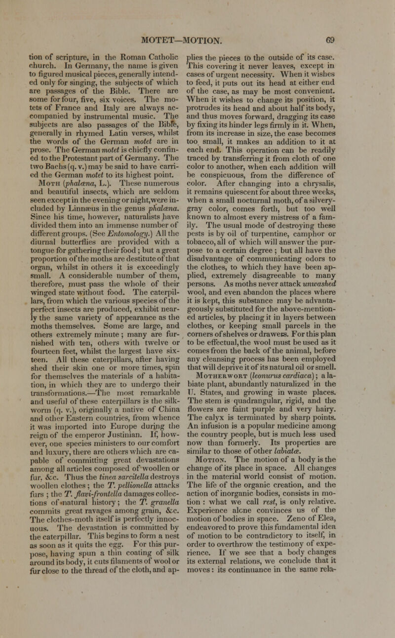 tion of scripture, in the Roman Catholic church. In Germany, the name is given to figured musical pieces, generally intend- ed only for singing, the subjects of which are passages of the Bible. There are some for four, five, six voices. The mo- tets of France and Italy are always ac- companied by instrumental music. The subjects are also passages of the Bible, generally in rhymed Latin verses, whilst the words of the German motet are in prose. The German motet is chiefly confin- ed to the Protestant part of Germany. The two Bachs (q. v.) may be said to have carri- ed the German motet to its highest point. Moth (phaleena, L.). These numerous and beautiful insects, which are seldom seen except in the evening or night,were in- cluded by Linnaeus in the genus phalana. Since his time, however, naturalists have divided them into an immense number of different groups. {See Entomology.) All the diurnal butterflies are provided with a tongue for gathering their food ; but a great proportion of the moths are destitute of that organ, whilst in others it is exceedingly small. A considerable number of them, therefore, must pass the whole of their winged state without food. The caterpil- lars, from which the various species of the {)erfect insects are produced, exhibit near- y the same variety of appearance as the moths themselves. Some are large, and others extremely minute ; many are fur- nished with ten, others with twelve or fourteen feet, whilst the largest have six- teen. All these caterpillars, after having shed their skin one or more times, spin for themselves the materials of a habita- tion, in which they are to undergo their transformations.—The most remarkable and useful of these caterpillars is the silk- worm (q. v.), originally a native of China and other Eastern countries, from whence it was imported into Europe during the reign of the emperor Justinian. If, how- ever, one species ministers to our comfort and luxury, there are others which are ca- pable of committing great devastations among all articles composed of woollen or fur. &c. Thus the tinea sarcitella destroys woollen clothes ; the T. pellionella attacks furs ; the T. Jlavi-frontella damages collec- tions of»natural history; the T. granella commits great ravages among grain, &c. The clothes-moth itself is perfectly innoc- uous. The devastation is committed by the caterpi liar. This begins to form a nest as soon as it quits the egg. For this pur- pose, having spun a thin coating of silk around its body, it cuts filaments of wool or fur close to the thread of the cloth, and ap- plies the pieces to the outside of its case. This covering it never leaves, except in cases of urgent necessity. When it wishes to feed, it puts out its head at either end of the case, as may be most convenient. When it wishes to change its position, it protrudes its head and about half its body, and thus moves forward, dragging its case by fixing its hinder legs firmly in it. When, from its increase in size, the case becomes too small, it makes an addition to it at each end. This operation can be readily traced by transferring it from cloth of one color to another, when each addition will be conspicuous, from the difference of color. After changing into a chrysalis, it remains quiescent for about three weeks, when a small nocturnal moth, of a silvery- gray color, comes forth, but too well known to almost every mistress of a fam- ily. The usual mode of destroying these pests is by oil of turpentine, camphor or tobacco, all of which will answer the pur- pose to a certain degree ; but all have the disadvantage of communicating odors to the clothes, to which they have been ap- plied, extremely disagreeable to many persons. As moths never attack unwashed wool, and even abandon the places where it is kept, this substance may be advanta- geously substituted for the above-mention- ed articles, by placing it in layers between clothes, or keeping small parcels in the corners of shelves or drawers. For this plan to be effectual, the wool must be used as it comes from the back of the animal, before any cleansing process has been employed that will deprive it of its natural oil or smell. Motherwort (leonurus cardiaca); a la- biate plant, abundantly naturalized in the II. States, and growing in waste places. The stem is quadrangular, rigid, and the flowers are faint purple and very hairy. The calyx is terminated by sharp points. An infusion is a popular medicine among the country people, but is much less used now than formerly. Its properties are similar to those of other labiata. Motion. The motion of a body is the change of its place in space. All changes in the material world consist of motion. The life of the organic creation, and the action of inorganic bodies, consists in mo- tion : what we call rest, is only relative. Experience alcne convinces us of the motion of bodies in space. Zeno of Elea, endeavored to prove this fundamental idea of motion to be contradictory to itself, in order to overthrow the testimony of expe- rience. If we see that a body changes its external relations, we conclude that it moves: its continuance in the same rela-