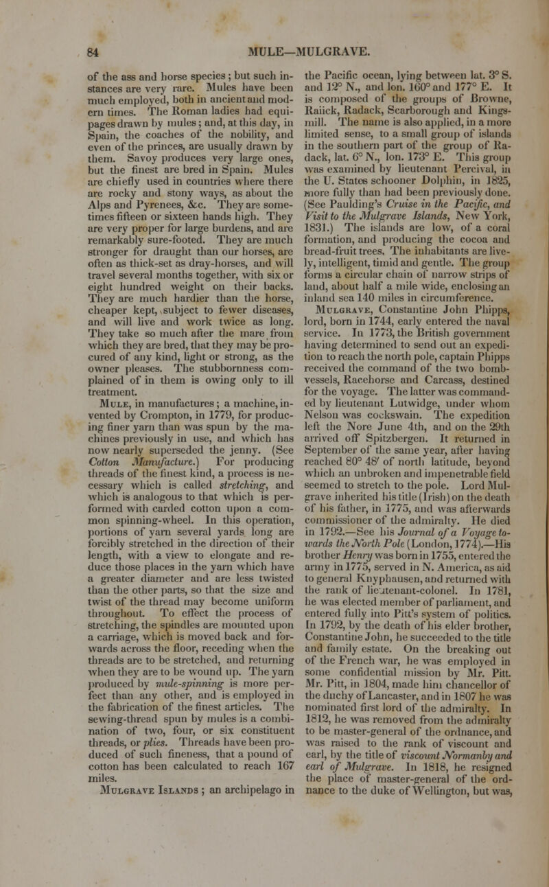 of the ass and horse species ; but such in- stances are very rare. Mules have been much employed, both in ancient and mod- ern times. The Roman ladies had equi- pages drawn by mules; and, at this day, in Spain, the coaches of the nobility, and even of the princes, are usually drawn by them. Savoy produces very large ones, but the finest are bred in Spain. Mules are chiefly used in countries where there are rocky and stony ways, as about the Alps and Pyrenees, &c. They are some- times fifteen or sixteen hands high. They are very proper for large burdens, and are remarkably sure-footed. They are much stronger for draught than our horses, are often as thick-set as dray-horses, and will travel several months together, with six or eight hundred weight on their backs. They are much hardier than the horse, cheaper kept,.subject to fewer diseases, and will live and work twice as long. They take so much after the mare from which they are bred, that they may be pro- cured of any kind, light or strong, as the owner pleases. The stubbornness com- plained of in them is owing only to ill treatment. Mule, in manufactures; a machine,in- vented by Crompton, in 1779, for produc- ing finer yarn than was spun by the ma- chines previously in use, and which has now nearly superseded the jenny. (See Cotton Manufacture.) For producing threads of the finest kind, a process is ne- cessary which is called stretching, and which is analogous to that which is per- formed with carded cotton upon a com- mon spinning-wheel. In this operation, portions of yam several yards long are forcibly stretched in the direction of their length, with a view to elongate and re- duce those places in the yarn which have a greater diameter and are less twisted than the other parts, so that the size and twist of the thread may become uniform throughout To effect the process of stretching, the spindles are mounted upon a carriage, which is moved back and for- wards across the floor, receding when the threads are to be stretched, and returning when they are to be wound up. The yarn produced by mule-spinning is more per- fect than any other, and is employed in the fabrication of the finest articles. The sewing-thread spun by mules is a combi- nation of two, four, or six constituent threads, or plies. Threads have been pro- duced of such fineness, that a pound of cotton has been calculated to reach 167 miles. Mulgrave Islands ; an archipelago in the Pacific ocean, lying between lat. 3° S. and 12° N., and Ion. 100° and 177° E. It is composed of die groups of Browne, Raiick, Radack, Scarborough and Kings- mill. The name is also applied, in a more limited sense, to a small group of islands in the southern part of the group of Ra- dack, lat. 6° N., Ion. 173° E. This group was examined by lieutenant Percivul, in the U. States schooner Dolphin, in 1825, more fully than had been previously done. (See Paulding's Cruise in the Pacific, and Visit to the Mulgrave Islands, New York, 1831.) The islands are low, of a coral formation, and producing the cocoa and bread-fruit trees. The inhabitants are live- ly, intelligent, timid and gentle. The group forms a circular chain of narrow snips of land, about half a mile wide, enclosing an inland sea 140 miles in circumference. Mulgrave, Constantine John Phipps, lord, born in 1744, early entered the naval service. In 1773, the British government having determined to send out an expedi- tion to reach the north pole, captain Phipps received the command of the two bomb- vessels, Racehorse and Carcass, destined for the voyage. The latter was command- ed by lieutenant Lutvvidge, under whom Nelson was cockswain. The expedition left the Nore June 4th, and on the 29th arrived off Spitzbergen. It returned in September of the same year, after having reached 80° 48' of north latitude, beyond which an unbroken and impenetrable field seemed to stretch to the pole. Lord Mul- grave inherited his title (Irish) on the death of his father, in 1775, und was afterwards commissioner of the admiralty. He died in 1792.—See his Journal of a Voyage to- wards the North Pole (London, ] 774).—His brother Henry was born in 1755, entered the army in 1775, served in N. America, as aid to general Knyphausen, and returned with the rank of lieutenant-colonel. In 1781, he was elected member of parliament, and entered fully into Pitt's system of politics. In 1792, by the death of his elder brother, Constantine John, he succeeded to the title and family estate. On the breaking out of the French war, he was employed in some confidential mission by Mr. Pitt. Mr. Pitt, in 1804, made him chancellor of the duchy of Lancaster, and in 1807 he was nominated first lord of the admiralty. In 1812, he was removed from the admiralty to be master-general of the ordnance, and was raised to the rank of viscount and earl, by the title of viscount JVbrmanby and earl of Mulgrave. In 1818, he resigned the place of master-general of the ord- nance to the duke of Wellington, but was,