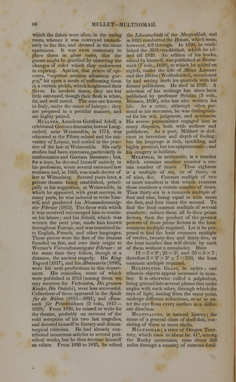 which the fishes were alive, in the eating room, whence it was conveyed immedi- ately to the fire, and dressed in the same apartment. It was even customary to place them in glass vases, that the guests might be gratified by observing the changes of color which they underwent in expiring. Apicius, that prince of epi- cures, nepotum omnium edtissimus pur- ges hit upon a mode of suffocating them in a certain pickle, which heightened their flavor. In modern times, they are but little esteemed, though their flesh is white, fat, and well tasted. The roes are known in Italy, under the name ofbotargo : they are prepared in a peculiar manner, and are highly prized. Mullner, Amadeus Gottfried Adolf, a celebrated German dramatist, born at Lang- endorfj near Weissenfels, in 1774, was educated at the Pforta school and the uni- versity of Leipsic, and settled in the prac- tice of the law at Weissenfels. His early studies had been extensive, particularly in mathematics and German literature; but, for a time, he devoted himself entirely to his profession, wrote several esteemed law treatises, and, in 1805, was made doctor of Jaw at Wittenberg. Several years later, a private theatre being established, princi- pally at his suggestion, at Weissenfels, in which he appeared, with great success, in many parts, he was induced to write him- self, and produced his JVeunundzwanzig- sler Februar (1812). The favor with which it was received encouraged him to contin- ue his labors; and his Schuld, which was written the next year, made him known throughout Europe, and was translated in- to English, French, and other languages. These pieces were the first of the dramas founded on fate, and owe their origin to Werner's Vierundzwanzigsler Februar: at the same time they follow, though at a distance, the ancient tragedy. His King Yngurd (1817), and his Mbaneserin (1820), were his next productions in this depart- ment. His comedies, some of which were published in 1815 (among them we may mention the Vertraulen, Die grossen Kinder, Die Onkelci), were less successful. Collections of them appeared in the Spiele fur die Biihne (1815—1821), and Alma- nack fur Privatbiihnen (3 vols., 1817— 1819). From 1820, he ceased to write for the theatre, probably on account of the cold reception of his two last tragedies, and devoted himself to literary and drama- turgical criticism. He had already con- tributed numerous articles to several peri- odical works, but he then became himself an editor. From 1820 to 1825, he edited the Literalurblatt of the Morgenblalt, and in 1823 conducted the Hekate, which soon, however, fell through. In 1826, he estab- lished the Miltcrnachtsblalt, which lie ed- ited till 1889. An edition of his works, edited by himself, was published at Bruns- wick (7 vols., 1828), to which he added an eighth, under the title of Mcinc hammer tend ihre Hirten (Wolfenbtittel), occasioned by and setting forth his quarrels with his former publishers. He died in 1829. A selection of his writings has since been published by professor Schiitz (3 vols., Meissen, 1830), who has also written his life. As a critic, although often per- sonal in his sarcasms, he was distinguish- ed for his wit, judgment, and acuteness. His severe personalities engaged him in many disputes, both with authors and publishers. As a poet, Milliner is defi- cient in invention and depth of feeling; but his language is rich, sparkling, and highly poetical, but too epigrammatic ; and his imagery is brilliant. Multiple, in arithmetic, is a number which contains another number a cer- tain number of times. Thus eighteen is a multiple of six, or of three, or of nine, &c. Common multiple of two or more numbers is that which contains those numbers a certain number of times. Thus thirty-six is a common multiple of four and nine, being equal to nine times the first, and four times the second. To find the least common multiple of several numbers : reduce them all to their prime factors, then the product of the greatest powers of those prime factors is the least common multiple required. Let it be pro- posed to find the least common multiple of twelve, twenty-five and thirty-five, or the least number that will divide by each of them without a remainder. Here 12 = 3X22;25 = 52, and 35 = 5X7; therefore 3 X 22 X 52 x 7 = 210, the least common multiple required. Multiplying Glass, in optics ; one wherein objects appear increased in num- ber. It is otherwise called a polyhedron, being ground into several planes that make angles with each other, through which the rays of light, issuing from the same point, undergo different refractions, so as to en- ter the eye from every surface in a differ- ent direction. Multivalves, in natural history; the name of a general class of shell-fish, con- sisting of three or more shells. Multnomah ; a river of Oregon Terri- tory, which rises in about lat. 41°, among the Rocky mountains, runs about 500 miles through a country of extreme fertil-