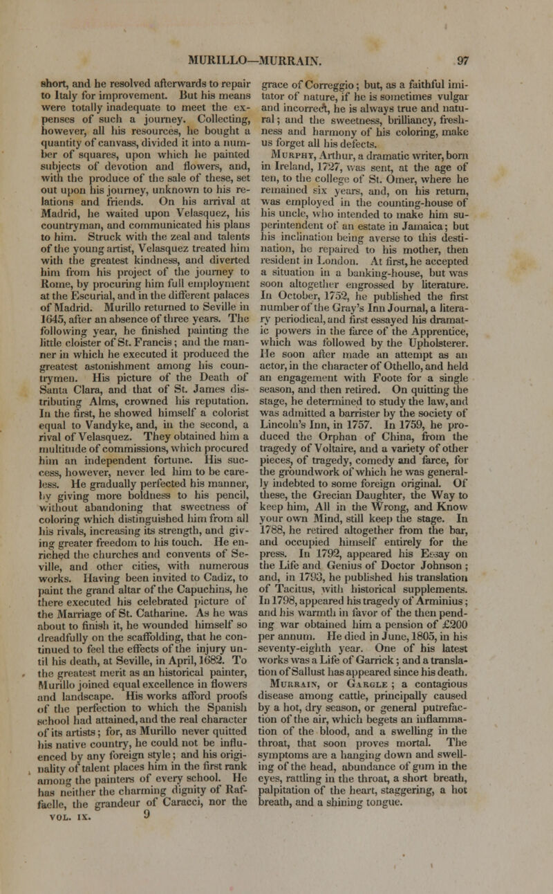 short, and he resolved afterwards to repair to Italy for improvement. But his means were totally inadequate to meet the ex- penses of such a journey. Collecting, however, all his resources, he bought a quantity of canvass, divided it into a num- ber of squares, upon which he painted subjects of devotion and flowers, and, with the produce of the sale of these, set out upon his journey, unknown to his re- lations and friends. On his arrival at Madrid, he waited upon Velasquez, his countryman, and communicated his plans to him. Struck with the zeal and talents of the young artist, Velasquez treated him with the greatest kindness, and diverted him from his project of the journey to Rome, by procuring him full employment at the Escurial, and in the different palaces of Madrid. Murillo returned to Seville in 1645, after an absence of three years. The following year, he finished painting the little cloister of St. Francis; and the man- ner in which he executed it produced the greatest astonishment among his coun- trymen. His picture of the Death of Santa Clara, and that of St. James dis- tributing Alms, crowned his reputation. In the first, he showed himself a colorist equal to Vandyke, and, in the second, a rival of Velasquez. They obtained him a multitude of commissions, which procured him an independent fortune. His suc- cess, however, never led him to be care- less. He gradually perfected his manner, by giving more boldness to his pencil, without abandoning that sweetness of coloring which distinguished liim from all his rivals, increasing its strength, and giv- ing greater freedom to his touch. He en- riched the churches and convents of Se- ville, and other cities, with numerous works. Having been invited to Cadiz, to paint the grand altar of the Capuchins, he there executed his celebrated picture of the Marriage of St. Catharine. As he was about to finish it, he wounded himself so dreadfully on the scaffolding, that he con- tinued to feel the effects of the injury un- til his death, at Seville, in April, 1682. To the greatest merit as an historical painter, Murillo joined equal excellence in flowers and landscape. His works afford proofs of the perfection to which the Spanish school had attained, and the real character of its artists; for, as Murillo never quitted his native country, he could not be influ- enced by any foreign style; and his origi- nality of talent places him in the first rank among the painters of every school. He has neither the charming dignity of Raf- faelle, the grandeur of Caracci, nor the vol. ix. 9 grace of Correggio; but, as a faithful imi- tator of nature, if he is sometimes vulgar and incorrect, he is always true and natu- ral ; and the sweetness, brilliancy, fresh- ness and harmony of his coloring, make us forget all his defects. Murphy, Arthur, a dramatic writer, born in Ireland, 1727, was sent, at the age of ten, to the college of St. Omer, where he remained six years, and, on his return, was employed in the counting-house of his uncle, who intended to make him su- perintendent of an estate in Jamaica; but his inclination being averse to this desti- nation, he repaired to his mother, then resident in London. At first, he accepted a situation in a banking-house, but was soon altogether engrossed by literature. In October, 1752, he published the first number of the Gray's Inn Journal, a litera- ry periodical, and first essayed his dramat- ic powers in the farce of the Apprentice, which was followed by the Upholsterer. He soon after made an attempt as an actor, in the character of Othello, and held an engagement with Foote for a single season, and then retired. On quitting the stage, he determined to study the law, and was admitted a barrister by the society of Lincoln's Inn, in 1757. In 1759, he pro- duced the Orphan of China, from the tragedy of Voltaire, and a variety of other pieces, of tragedy, comedy and farce, for the groundwork of which he was general- ly indebted to some foreign original. Of these, the Grecian Daughter, the Way to keep him, All in the Wrong, and Know your own Mind, still keep the stage. In 1788, he retired altogether from the bar, and occupied himself entirely for the press. In 1792, appeared his E&say on the Life and Genius of Doctor Johnson ; and, in 1793, he published his translation of Tacitus, with historical supplements. In 1798, appeared his tragedy of Arminius; and his warmth in favor of the then pend- ing war obtained him a pension of £200 per annum. He died in June, 1805, in his seventy-eighth year. One of his latest works was a Life of Garrick; and a transla- tion of Sallust has appeared since his death. Murrain, or Gargle ; a contagious disease among cattle, principally caused by a hot, dry season, or general putrefac- tion of the air, which begets an inflamma- tion of the blood, and a swelling in the throat, that soon proves mortal. The symptoms are a hanging down and swell- ing of the head, abundance of gum in the eyes, rattling in the throat, a short breath, palpitation of the heart, staggering, a hot breath, and a shining tongue.