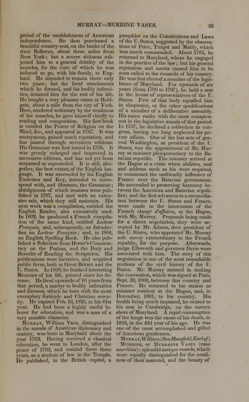 MURRAY—MURRINE VASES. period of the establishment of American independence. He then purchased a beautiful country-seat, on the banks of the river Bellevue, about three miles from New York; but a severe sickness sub- jected him to a general debility of the muscles, for the cure of which he was induced to go, with his family, to Eng- land. He intended to remain there only two years; but the local attachments which he formed, and his bodily infirmi- ties, detained him for the rest of his life. He bought a very pleasant estate at Hold- gate, about a mile from the city of York. Here, rendered sedentary by the weakness of his muscles, he gave himself chiefly to reading and composition. His first book is entitled the Power of Religion on the Mind, &c, and appeared in 1787. It was anonymous, gained much reputation, and has passed through seventeen editions. His Grammar was first issued in 1795. It was greatly enlarged and improved in successive editions, and has not yet been surpassed or superseded. It is still, alto- gether, the best extant, of the English lan- guage. It was succeeded by his English Exercises and Key, intended to corre- spond with, and illustrate, the Grammar ; abridgments of which treatises were pub- lished in 1797, and met with an exten- sive sale, which they still maintain. His next work was a compilation, entitled the English Reader, also extensively used. In 1802, he produced a French compila- tion of the same kind, entitled Lecteur Franpais, and, subsequently, an Introduc- tion au Lecteur Francois; and, in 1804, an English Spelling Book. He also pub- lished a Selection from Home's Commen- tary on the Psalms, and the Duty and Benefits of Reading the Scriptures. His publications were lucrative, and acquired public favor, both in Great Britain and the U. States. In 1809, he finished interesting Memoirs of his life, printed since his de- cease. He lived upwards of 1G years from that period, a martyr to bodily infirmities and diseases, which he bore with the most exemplary fortitude and Christian seren- ity. He expired Feb. 16,1826, in his 81st year. He had been a highly useful la- borer for education, and was a man of a very amiable character. Murray, William Vans, distinguished in the annals of American diplomacy and oratory, was born in Maryland about the year 1762. Having received a classical education, he went to London, after the peace of 1783, and resided there three years, as a student of law in the Temple. He published, in the British capital, a pamphlet on the Constitutions and Laws of the U. States, suggested by the observa- tions of Price, Turgot and Mably, which was much commended. About 1785, he returned to Maryland, where he engaged in the practice of the law; but his general reputation and merits caused him to be soon called to the councils of his country. He was first elected a member of the legis- lature of Maryland. For upwards of six years (from 1790 to 1797), he held a seat in the house of representatives of the U. States. Few of that body equalled him in eloquence, or the other qualifications of a member of a deliberative assembly. His name ranks with the most conspicu- ous in the legislative annals of that period. In 1797, he declined a reelection to con- gress, having too long neglected his pri- vate affairs. One of the last acts of gen- eral Washington, as president of the I. States, was the appointment of Mr. Mur- ray as minister plenipotentiary to the Ba- tavian republic. The minister arrived at the Hague at a crisis when abilities, zeal and address such as his were required, to counteract the unfriendly influence of France over the Batavian government. He succeeded in preserving harmony be- tween the American and Batavian repub- lics; and the first advances to a reconcilia- tion between the U. States and France, were made in the intercourse of the French charge d'affaires, at the Hague, with Mr. 3Turray. Proposals being made for a direct negotiation, they were ac- cepted by Mr. Adams, then president of the U. States, who appointed Mr. Murray sole envoy extraordinary to the French republic, for the purpose. Afterwards, judge Ellsworth and governor Davie were associated with him. The story of this negotiation is one of the most remarkable portions of the civil history of the U. States. Mr. Murray assisted in making the convention, which was signed at Paris, Sept. 30, 1800, between this country and France. He returned to his station as minister resident at the Hague, and, in December, 1801, to his country. His health being much impaired, he retired to his seat in Cambridge, on the eastern shore of Maryland. A rapid consumption of the lungs was the cause of his death, in 1803, in the 42d year of his a.ge. He was one of the most accomplished and gifted of American gentlemen. MuRRAY,William.(See.Man.^eW,jGa?-Zo/'.) MoRRINE, Or MuRRUKNE VaSES (VOSO murrhina); splendid antique vessels, which were equally distinguished for the costli- ness of their material, and the beauty of