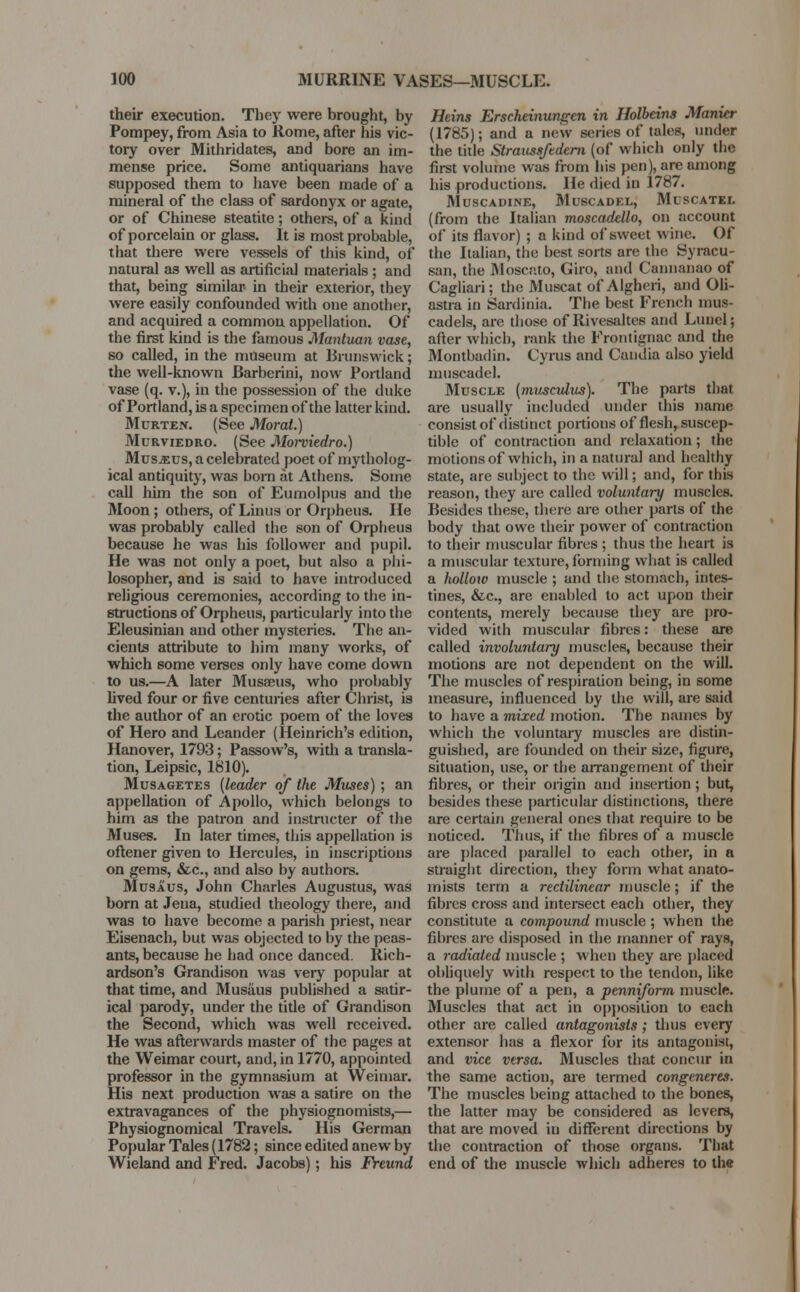 their execution. They were brought, by Pompey, from Asia to Rome, after his vic- tory over Mithridates, and bore an im- mense price. Some antiquarians have supposed them to have been made of a mineral of the class of sardonyx or agate, or of Chinese steatite ; others, of a kind of porcelain or glass. It is most probable, that there were vessels of this kind, of natural as well as artificial materials ; and that, being similar- in their exterior, they were easily confounded with one another, and acquired a common appellation. Of the first kind is the famous Mantuan vase, so called, in the museum at Brunswick; the well-known Barberini, now Portland vase (q. v.), in the possession of the duke of Portland, is a specimen of the latter kind. Mcrten. (See Morat.) Murviedro. (See Morviedro.) Musaus, a celebrated poet of mytholog- ical antiquity, was horn at Athens. Some call him the son of Eumolpus and the Moon ; others, of Linus or Orpheus. He was probably called the son of Orpheus because he was his follower and pupil. He was not only a poet, but also a phi- losopher, and is said to have introduced religious ceremonies, according to the in- structions of Orpheus, particularly into the Eleusinian and other mysteries. The an- cients attribute to him many works, of which some verses only have come down to us.—A later Musa?us, who probably lived four or five centuries after Christ, is the author of an erotic poem of the loves of Hero and Leander (Heinrich's edition, Hanover, 1793; Passow's, with a transla- tion, Leipsic, 1810). Musagetes (leader of the Muses) ; an appellation of Apollo, which belongs to him as the patron and instructer of the Muses. In later times, this appellation is oftener given to Hercules, in inscriptions on gems, &c, and also by authors. Musaus, John Charles Augustus, was born at Jena, studied theology there, and was to have become a parish priest, near Eisenach, but was objected to by the peas- ants, because he had once danced. Rich- ardson's Grandison was very popular at that time, and Musaus published a satir- ical parody, under the title of Grandison the Second, which was well received. He was afterwards master of the pages at the Weimar court, and, in 1770, appointed professor in the gymnasium at Weimar. His next production was a satire on the extravagances of the physiognomists,— Physiognomical Travels. His German Popular Tales (1782; since edited anew by Wieland and Fred. Jacobs); his Freund Heins Erscheinungen in Holbein* Manicr (1785); and a new series of tales, under the title Straussfedcm (of which only the first volume was from his pen), are among his productions. He died in i787. Muscadine, Muscadel, Muscatel (from the Italian moscadello, on account of its flavor) ; a kind of sweet wine. Of the Italian, the best sorts are the Syracu- san, the Moscato, Giro, and Cannanao of Cagliari; the Muscat of Algheri, and Oli- astra in Sardinia. The best French mus- cadels, are those of Rivesaltes and Lunel; after which, rank the Frontignac and the Montbadin. Cyrus and Candia also yield muscadel. Muscle (musculus). The parts that are usually included under this name consist of distinct portions of flesh, suscep- tible of contraction and relaxation; the motions of which, in a natural and healthy state, are subject to the will; and, for this reason, they are called voluntary muscles. Besides these, there are other parts of the body that owe their power of contraction to their muscular fibres ; thus the heart is a muscular texture, forming what is called a holloiv muscle ; and the stomach, intes- tines, &c, are enabled to act upon their contents, merely because they are pro- vided with muscular fibres: these are called involuntary muscles, because their motions are not dependent on the will. The muscles of respiration being, in some measure, influenced by the will, are said to have a mixed motion. The names by which the voluntary muscles are distin- guished, are founded on their size, figure, situation, use, or the arrangement of their fibres, or their origin and insertion ; but, besides these particular distinctions, there are certain general ones that require to be noticed. Thus, if the fibres of a muscle are placed parallel to each other, in a straight direction, they form what anato- mists term a rectilinear muscle; if the fibres cross and intersect each other, they constitute a compound muscle ; when the fibres are disposed in the manner of rays, a radiated muscle ; when they are placed obliquely with respect to the tendon, like the plume of a pen, a penniform muscle. Muscles that act in opposition to each other are called antagonists; thus every extensor has a flexor for its antagonist, and vice versa. Muscles that concur in the same action, are termed congeneres. The muscles being attached to the bones, the latter may be considered as levers, that are moved in different directions by the contraction of those organs. That end of the muscle which adheres to the