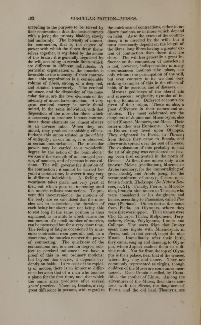 according to the purpose to be served by their contraction: thus the heart contracts with a jerk; the urinary bladder, slowly and uniformly. The intensity of muscu- lar contraction, that is, the degree of power with which the fibres draw them- selves together, is regulated by the action of the brain: it is generally regulated by the will, according to certain limits, which are different in different individuals. A particular organization of the muscles is favorable to the intensity of their contrac- tion : this organization is a considerable volume of fibres, strong, of a deep red, and striated transversely. The cerebral influence, and the disposition of the mus- cular tissue, are the two elements of the intensity of muscular contraction. A very great cerebral energy is rarely found united, in the same individual, with that disposition of the muscular fibres which is necessary to produce intense contrac- tions: these elements are almost always in an inverse ratio. When they are united, they produce astonishing effects. Perhaps this union existed in the aihldas. of antiquity ; in our times, it is observed in certain mountebanks. The muscular power may be carried to a wonderful degree by the action of the brain alone : we know the strength of an enraged per- son, of maniacs, and of persons in convul- sions. The will governs the duration of the contraction: it cannot be carried be- yond a certain time, however it may vary in different individuals. A feeling of weariness takes place, not very great at first, but which goes on increasing until the muscle refuses contraction. To pre- vent this inconvenience, the motions of the body are so calculated that the mus- cles act in succession, the duration of each being but short: our not being able to rest long in the same position is thus explained, as an attitude which causes the contraction of a small number of muscles, can be preserved but for a very short time. The feeling of fatigue occasioned by mus- cular contraction soon goes off, and, in a short time, the muscles recover the power of contracting. The quickness of the contractions are, to a certain degree, sub- ject to cerebral influence : we have a proof of this in our ordinary motions; but beyond this degree, it depends evi- dently on habit. In respect of the rapidi- ty of motion, there is an immense differ- ence between that of a man who touches a piano for the first time, and that which the same man produces after several years' practice. There is, besides, a very great difference in persons, with regard to the quickness of contractions, either in or- dinary motions, or in those which depend on habit. As to the extent of the contrac- tions, it is directed by the will; but it must necessarily depend on the length of the fibres, long fibres having a greater ex- tent of contraction than those that are short. The will has generally a great in- fluence on the contraction of muscles; it is no.t, however, indispensable : in many circumstances motions take place, not only without the participation of the will, but even contrary to it: we find very striking examples of this in the effects of habit, of the passions, and of diseases. Muses; goddesses of the liberal arts and sciences ; originally, nymphs of in- spiring fountains. Different accounts are given of their origin. There is, also, a great difference in their names and at- tributes. The most celebrated are the daughters of Jupiter and Mnemosyne, also called Moneta, Memoria, and Mens. Their foster-mother was Eupheme. According to Homer, they lived upon Olympus. They originated in Pieria, in Thrace ; from thence they came to Bceotia, and afterwards spread over the rest of Greece. The explanation of this probably is, that the art of singing was considered as hav- ing been first cultivated in the north of Greece. At first, three muses only were known: Melete (meditation), Mneme, or Arche (memory, for the immortalizing of great deeds), and Aoide (song, for the accompaniment of story); Cicero men- tions a fourth, Thelxiope (De Natura Deo- rum, iii, 21). Finally, Pierus, a Macedo- nian, brought nine muses to Thespia, who were considered as his daughters, and hence, according to Pausanias, called Pic- ridcB (Pierians). Others derive this name from Pieria, on Olympus, where they were first worshipped. Their names were Clio, Euterpe, Thalia, Melpomene, Terp- sichore, Erato, Polyhymnia, Urania and Calliope. The poets feign that Jupiter spent nine nights with Mnemosyne, in Pieria, and, in that period, begot the nine Muses. Immediately after their birth, they came, singing and dancing, to Olym- pus, where Jupiter exalted them to a di- vine rank. Not far from the top of Olym- pus is their palace, near that of the Graces, where they sing and dance. They are commonly represented as virgins, though children of the Muses are sometimes men- tioned. Even Urania is called, by Eusta- thius, the mother of Linus. Among the adventures of the Muses, their three con- tests with the Sirens, the daughters of Pierus, and the old bard Thamyris, are