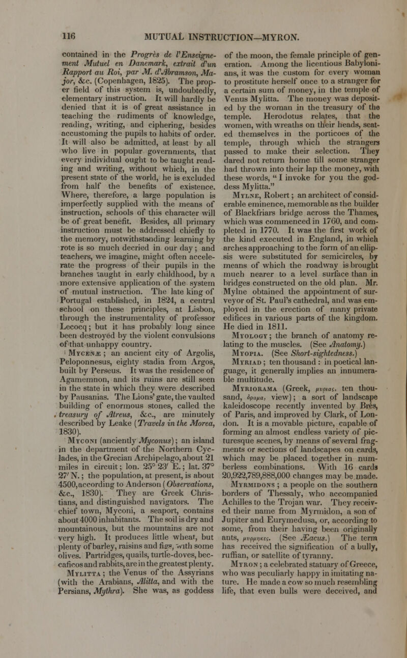 contained in the Progrte de VEnseigne- ment Mutuel en Danemark, extraii d'un Rapport au Roi, par M. d'Abramson, Ma- jor, &c. (Copenhagen, 1825). The prop- er field of this system is, undoubtedly, elementary instruction. It will hardly be denied that it is of great assistance in teaching the rudiments of knowledge, reading, writing, and ciphering, besides accustoming the pupils to habits of order. It will also be admitted, at least by all who live in popular governments, that every individual ought to be taught read- ing and writing, without which, in the present state of the world, he is excluded from half the benefits of existence. Where, therefore, a large population is imperfectly supplied with the means of instruction, schools of this character will be of great benefit. Besides, all primary instruction must be addressed chiefly to the memory, notwithstanding learning by rote is so much decried in our day; and teachers, we imagine, might often accele- rate the progress of their pupils in the branches taught in early childhood, by a more extensive application of the system of mutual instruction. The late king of Portugal established, in 1824, a central school on these principles, at Lisbon, through the instrumentality of professor Lecocq; but it has probably long since been destroyed by the violent convulsions of that unhappy country. Mycenae ; an ancient city of Argolis, Peloponnesus, eighty stadia from Argos, built by Perseus. It was the residence of Agamemnon, and its ruins are still seen in the state in which they were described by Pausanias. The Lions' gate, the vaulted building of enormous stones, called the . treasury of Atreus, &c, are minutely described by Leake [Travels in the Morea, 1830). Myconi (anciently Myconus); an island in the department of the Northern Cyc- lades, in the Grecian Archipelago, about 21 miles in circuit; Ion. 25° 23' E.; lat. 37° 27' N.; the population, at present, is about 4500,according to Anderson (Observations, &c, 1830). They are Greek Chris- tians, and distinguished navigators. The chief town, Myconi, a seaport, contains about 4000 inhabitants. The soil is dry and mountainous, but the mountains are not very high. It produces little wheat, but plenty of barley, raisins and figs, with some olives. Partridges, quails, turtle-doves, bec- caficos and rabbits, are in the greatest plenty. Mylitta ; the Venus of the Assyrians (with the Arabians, Alitla, and with the Persians, Mythra). She was, as goddess of the moon, the female principle of gen- eration. Among the licentious Babyloni- ans, it was the custom for every woman to prostitute herself once to a stranger for a certain sum of money, in the temple of Venus Mylitta. The money was deposit- ed by the woman in the treasury of the temple. Herodotus relates, that the women, with wreaths on their heads, seat- ed themselves in the porticoes of the temple, through which the strangers passed to make their selection. They dared not return home till some stranger had thrown into their lap the money, with these words,  I invoke for you the god- dess Mylitta. Mylne, Robert; an architect of consid- erable eminence, memorable as the builder of Blackfriars bridge across the Thames, which was commenced in 1760, and com- pleted in 1770. It was the first work of the kind executed in England, in which arches approaching to the form of an ellip- sis were substituted for semicircles, by means of which the roadway is brought much nearer to a level surface than iii bridges constructed on the old plan. Mr. Mylne obtained the appointment of sur- veyor of St. Paul's cathedral, and was em- ployed in the erection of many private edifices in various parts of the kingdom. He died in 1811. Myology ; the branch of anatomy re- lating to the muscles. (See Anatomy.) Myopia. (See Short-sigMedness.) Myriad ; ten thousand : in poetical lan- guage, it generally implies an innumera- ble multitude. Myriorama (Greek, pvpiat, ten thou- sand, ipafia, view); a sort of landscape kaleidoscope recently invented by Bres, of Paris, and improved by Clark, of Lon- don. It is a movable picture, capable of forming an almost endless variety of pic- turesque scenes, by means of several frag- ments or sections of landscapes on cards, which may be placed together in num- berless combinations. With 16 cards 20,922,789,888,000 changes may be made. Myrmidons ; a people on the southern borders of Thessaly, who accompanied Achilles to the Trojan war. They receiv- ed their name from Myrmidon, a son of Jupiter and Euryinedusa, or, according to some, from their having been originally ants, pvpuriiccs. (See JEacus.) The term has received the signification of a bully, ruffian, or satellite of tyranny. Myron ; a celebrated statuary of Greece, who was peculiarly happy in imitating na- ture. He made a cow so much resembling life, that even bulls were deceived, and