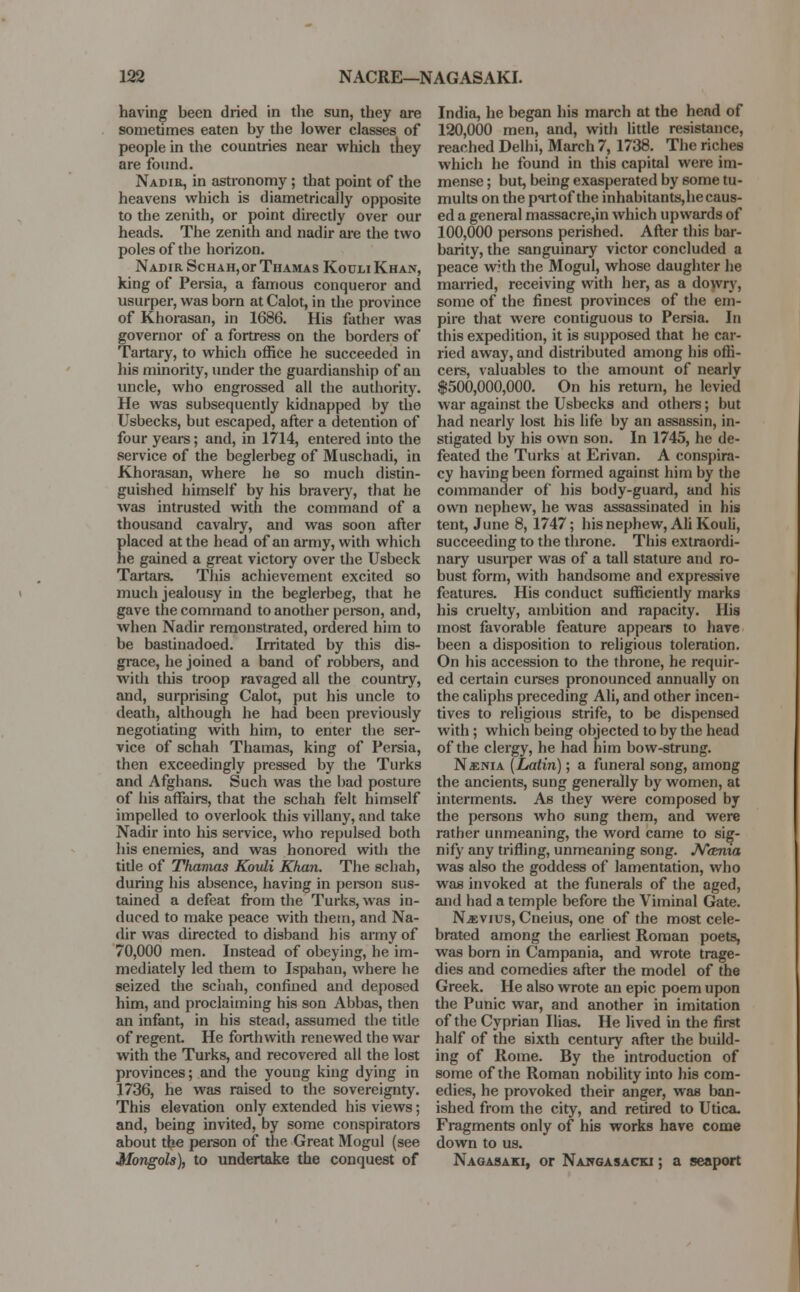 having been dried in the sun, they are sometimes eaten by the lower classes of people in the countries near which they are found. Nadir, in astronomy; that point of the heavens which is diametrically opposite to the zenith, or point directly over our heads. The zenith and nadir are the two poles of the horizon. Nadir ScHAH,or Thamas Kouli Khan, king of Persia, a famous conqueror and usurper, was born at Calot, in the province of Khorasan, in 1686. His father was governor of a fortress on the borders of Tartary, to which office he succeeded in his minority, under the guardianship of an uncle, who engrossed all the authority. He was subsequently kidnapped by the Usbecks, but escaped, after a detention of four years; and, in 1714, entered into the service of the beglerbeg of Muschadi, in Khorasan, where he so much distin- guished himself by his bravery, that he was intrusted with the command of a thousand cavalry, and was soon after placed at the head of an army, with which he gained a great victory over the Usbeck Tartars. This achievement excited so much jealousy in the beglerbeg, that he gave the command to another person, and, when Nadir remonstrated, ordered him to be bastinadoed. Irritated by this dis- grace, he joined a band of robbers, and with this troop ravaged all the country, and, surprising Calot, put his uncle to death, although he had been previously negotiating with him, to enter the ser- vice of schah Thamas, king of Persia, then exceedingly pressed by the Turks and Afghans. Such was the bad posture of Ids affairs, that the schah felt himself impelled to overlook this villany, and take Nadir into his service, who repulsed both his enemies, and was honored with the title of Thamas Kovli Khan. The schah, during his absence, having in person sus- tained a defeat from the Turks, was in- duced to make peace with them, and Na- dir was directed to disband his army of 70,000 men. Instead of obeying, he im- mediately led them to Ispahan, where he seized the schah, confined and deposed him, and proclaiming his son Abbas, then an infant, in his stead, assumed the title of regent. He forthwith renewed the war with the Turks, and recovered all the lost provinces; and the youug king dying in 1736, he was raised to the sovereignty. This elevation only extended his views; and, being invited, by some conspirators about the person of the Great Mogul (see Mongols), to undertake the conquest of India, he began his march at the head of 120,000 men, and, with little resistance, reached Delhi, March 7, 1738. The riches which he found in this capital were im- mense ; but, being exasperated by some tu- mults on the pirtof the inhabitants,hecaus- ed a general massacre,in which upwards of 100,000 persons perished. After this bar- barity, the sanguinary victor concluded a peace with the Mogul, whose daughter he married, receiving with her, as a dowry, some of the finest provinces of the em- pire that were contiguous to Persia. In this expedition, it is supposed that he car- ried away, and distributed among his offi- cers, valuables to the amount of nearly $500,000,000. On his return, he levied war against the Usbecks and others; but had nearly lost his life by an assassin, in- stigated by his own son. In 1745, he de- feated the Turks at Erivan. A conspira- cy having been formed against him by the commander of his body-guard, and his own nephew, he was assassinated in his tent, June 8, 1747; his nephew, Ah Kouli, succeeding to the throne. This extraordi- nary usurper was of a tall stature and ro- bust form, with handsome and expressive features. His conduct sufficiently marks his cruelty, ambition and rapacity. His most favorable feature appears to have been a disposition to religious toleration. On his accession to the throne, he requir- ed certain curses pronounced annually on the caliphs preceding Ali, and other incen- tives to religious strife, to be dispensed with; which being objected to by the head of the clergy, he had him bow-strung. Nsnia (Latin); a funeral song, among the ancients, sung generally by women, at interments. As they were composed by the persons who sung them, and were rather unmeaning, the word came to sig- nify any trifling, unmeaning song. N&nia was also the goddess of lamentation, who was invoked at the funerals of the aged, and had a temple before the Viminal Gate. Nkvius, Cneius, one of the most cele- brated among the earliest Roman poets, was born in Campania, and wrote trage- dies and comedies after the model of the Greek. He also wrote an epic poem upon the Punic war, and another in imitation of the Cyprian Ilias. He lived in the first half of the sixth century after the build- ing of Rome. By the introduction of some of the Roman nobility into his com- edies, he provoked their anger, was ban- ished from the city, and retired to Utica. Fragments only of his works have come down to us. Nagasaki, or Nawgasacki ; a seaport