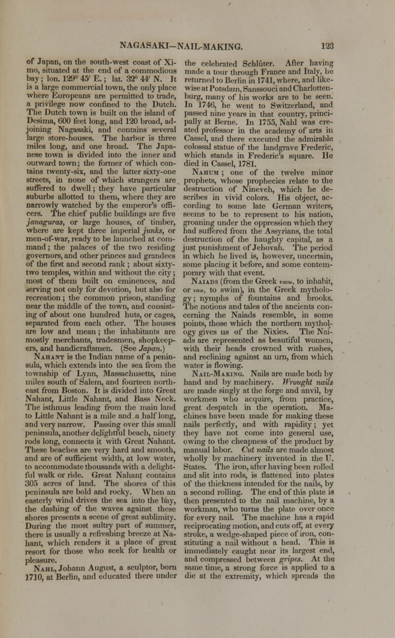 of Japan, on the south-west coast of Xi- mo, situated at the end of a commodious bay; Ion. 129° 4S7 E.; lat. 32° 44' N. It is a large commercial town, the only place where Europeans are permitted to trade, a privilege now confined to the Dutch. The Dutch town is built on the island of Desima, 600 feet long, and 120 broad, ad- joining Nagasaki, and contains several large store-houses. The harbor is three miles long, and one broad. The Japa- nese town is divided into the inner and outward town; the former of which con- tains twenty-six, and the latter sixty-one streets, in none of which strangers are suffered to dwell; they have particular suburbs allotted to them, where they are narrowly watched by the emperor's offi- cers. The chief public buildings are five janaguras, or large houses, of timber, where are kept three imperial junks, or men-of-war, ready to be launched at com- mand ; the palaces of the two residing governors, and other princes and grandees of the first and second rank ; about sixty- two temples, within and without the city; most of them built on eminences, and ^serving not only for devotion, but also for recreation; the common prison, standing near the middle of the town, and consist- ing of about one hundred huts, or cage6, separated from each other. The houses are low and mean; the inhabitants are mostly merchants, tradesmen, shopkeep- ers, and handicraftsmen. (See Japan.) Nahant is the Indian name of a penin- sula, which extends into the sea from the township of Lynn, Massachusetts, nine miles south of Salem, and fourteen north- east from Boston. It is divided into Great Nahant, Little Nahant, and Bass Neck. The isthmus leading from the main land to Little Nahant is a mile and a half long, and very narrow. Passing over this small peninsula, another delightful beach, ninety rods long, connects it with Great Nahant. These beaches are very hard and smooth, and are of sufficient width, at low water, to accommodate thousands with a delight- ful walk or ride. Great Nahant contains 305 acres of land. The shores of this peninsula are bold and rocky. When an easterly wind drives the sea into the bay, the dashing of the waves against these shores presents a scene of great sublimity. During the most sultry part of summer, there is usually a refreshing breeze at Na- hant, which renders it a place of great resort for those who seek for health or pleasure. Nahl, Johann August, a sculptor, born 1710, at Berlin, and educated there under the celebrated Schluter. After having made a tour through France and Italy, he returned to Berlin in 1741, where, and like- wise at Potsdam, Sanssouci and Charlotten- burg, many of his works are to be seen. In 1746, he went to Switzerland, and passed nine years in that country, princi- pally at Berne. In 1755, Nahl was cre- ated professor in the academy of arts in Cassel, and there executed the admirable colossal statue of the landgrave Frederic, which stands in Frederic's square. He died in Cassel, 1781. Nahdm ; one of the twelve minor prophets, whose prophecies relate to the destruction of Nineveh, which he de- scribes in vivid colors. His object, ac- cording to some late German writers, seems to be to represent to his nation, groaning under the oppression which they had suffered from the Assyrians, the total destruction of the haughty capital, as a just punishment of Jehovah. The period in which he lived is, however, uncertain, some placing it before, and some contem- porary with that event. Naiads (from the Greek vmw, to inhabit, or van, to swim), in the Greek mytholo- gy ; nymphs of fountains and brooks. The notions and tales of the ancients con- cerning the Naiads resemble, in some points, those which the northern mythol- ogy gives us of the Nixies. The Nai- ads are represented as beautiful women, with their heads crowned with rushes, and reclining against an urn, from which water is flowing. Nail-Making. Nails are made both by hand and by machinery. Wrought nails are made singly at the forge and anvil, by workmen who acquire, from practice, great despatch in the operation. Ma- chines have been made for making these nails perfectly, and with rapidity; yet they have not come into general use, owing to the cheapness of the product by manual labor. Cut nails are made almost wholly by machinery invented in the U. States. The iron, after having been rolled and slit into rods, is flattened into plates of the thickness intended for the nails, by a second rolling. The end of this plate is then presented to the nail machine, by a workman, who turns the plate over once for every nail. The machine has a rapid reciprocating motion, and cuts off, at every stroke, a wedge-shaped piece of iron, con- stituting a nail without a head. This is immediately caught near its largest end, and compressed between gripes. At the same time, a strong force is applied to a die at the extremity, which spreads the