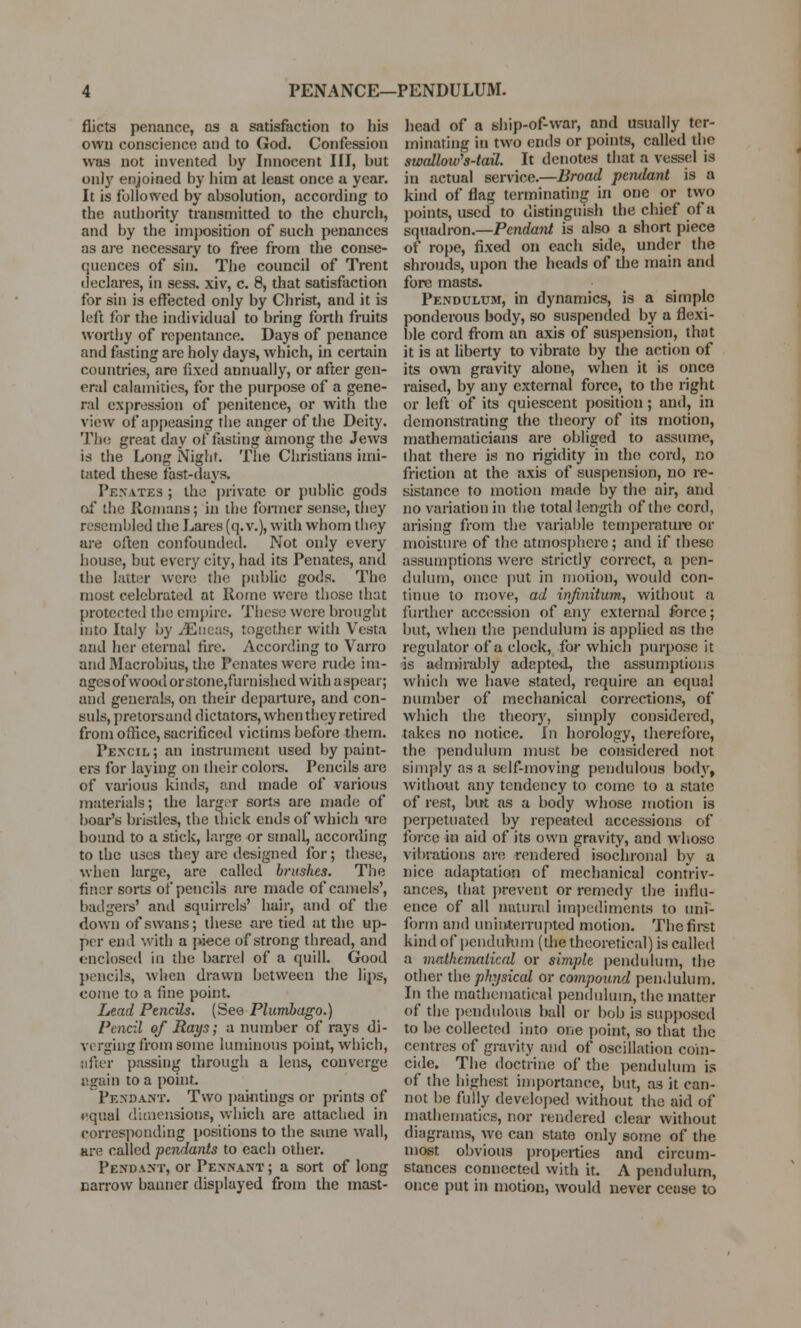 PENANCE—PENDULUM. flicts penance, as a satisfaction to his own conscience and to God. Confession was not invented by Innocent III, but only enjoined by him at least once a year. It is followed by absolution, according to the authority transmitted to the church, and by the im])osition of such penances as are necessary to free from the conse- quences of sin. The council of Trent declares, in sess. xiv, c. 8, that satisfaction for sin is effected only by Christ, and it is left for the individual to bring forth fruits worthy of repentance. Days of penance and fasting are holy days, which, in certain countries, are fixed annually, or after gen- eral calamities, for the purpose of a gene- ral expression of penitence, or with the view of appeasing the anger of the Deity. Tin; great day of fasting among the Jews is the Long Night. The Christians imi- tated these fast-days, Penates ; the private or public gods of the Romans; in the former sense, they resembled the Lares (q. v.), with whom they are often confounded. Not only every house, but every city, had its Penates, and the latter were the public gods. The most celebrated at Rome were those that protected the empire. These were brought into Italy by iEiieas, together with Vesta and her eternal fire. According to Varro and Macrobius, the Penates were rude im- agesofwoodorstone,furnishedwithaspear; and generals, on their departure, and con- suls, pretorsand dictators, whentheyretired from office, sacrificed victims before them. Pencil; an instrument used by paint- ers for laying on their colore. Pencils are of various kinds, and made of various materials; the larger sorts are made of boar's bristles, the thick ends of which ire bound to a stick, large or small, according to the uses they are designed for; these, when large, are called brushes. The finer sorts of pencils are made of camels', badgers' and squirrels' hair, and of the down of swans; these are tied at the up- per end with a piece of strong thread, and enclosed in the barrel of a quill. Good pencils, when drawn between the lips, come to a fine point. Lead Pencils. (See Plumbago.) Pencil of Rays; a number of rays di- verging from some luminous point, which, lifter passing through a lens, converge again to a point. Pendant. Two paintings or prints of equal dimensions, which are attached in corresponding positions to the same wall, are called pendants to each other. Pendant, or Pennant ; a sort of long narrow banner displayed from the mast- head of a ship-of-war, and usually ter- minating in two ends or points, called the swallow's-tail. It denotes that a vessel is in actual service.—Broad petulant is a kind of flag terminating in one or two points, used to distinguish the chief of a squadron.—Pendant is also a short piece of rope, fixed on each side, under the shrouds, upon the heads of die main and fore masts. Pendulum, in dynamics, is a simple ponderous body, so suspended by a flexi- ble cord from an axis of suspension, that it is at liberty to vibrate by the action of its own gravity alone, when it is once raised, by any external force, to the right or left of its quiescent position; and, in demonstrating the theory of its motion, mathematicians are obliged to assume, that there is no rigidity in the cord, no friction at the axis of suspension, no re- sistance to motion made by the air, and no variation in the total length of the cord, arising from the variable temperature or moisture of the atmosphere; and if these assumptions were strictly correct, a pen- dulum, once put in motion, would con- tinue to move, ad infinitum, without a further accession of any external force; but, when the pendulum is applied as the regulator of a clock, for which purpose it is admirably* adapted, the assumptions which we have stated, require an equal number of mechanical corrections, of which the theory, simply considered, takes no notice, in horology, therefore, the pendulum must be considered not simply as a self-moving pendulous body, without any tendency to come to a state of rest, but as a body whose motion is perpetuated by repeated accessions of force in aid of its own gravity, and whose vibrations are rendered isochronal by a nice adaptation of mechanical conniv- ances, that prevent or remedy the influ- ence of all natural impediments to uni- form and uninterrupted motion. The first kind of pendulum (the theoretical) is called a mathematical or simple pendulum, the other the physical or compound pendulum. In the mathematical pendulum, the matter of the pendulous ball or bob is supposed to be collected into one point, so that the centres of gravity and of oscillation coin- cide. The doctrine of the pendulum is of the highest importance, but, as it can- not be fully developed without the aid of mathematics, nor rendered clear without diagrams, we can state only some of the most obvious properties and circum- stances connected with it. A pendulum, once put in motion, would never cease to