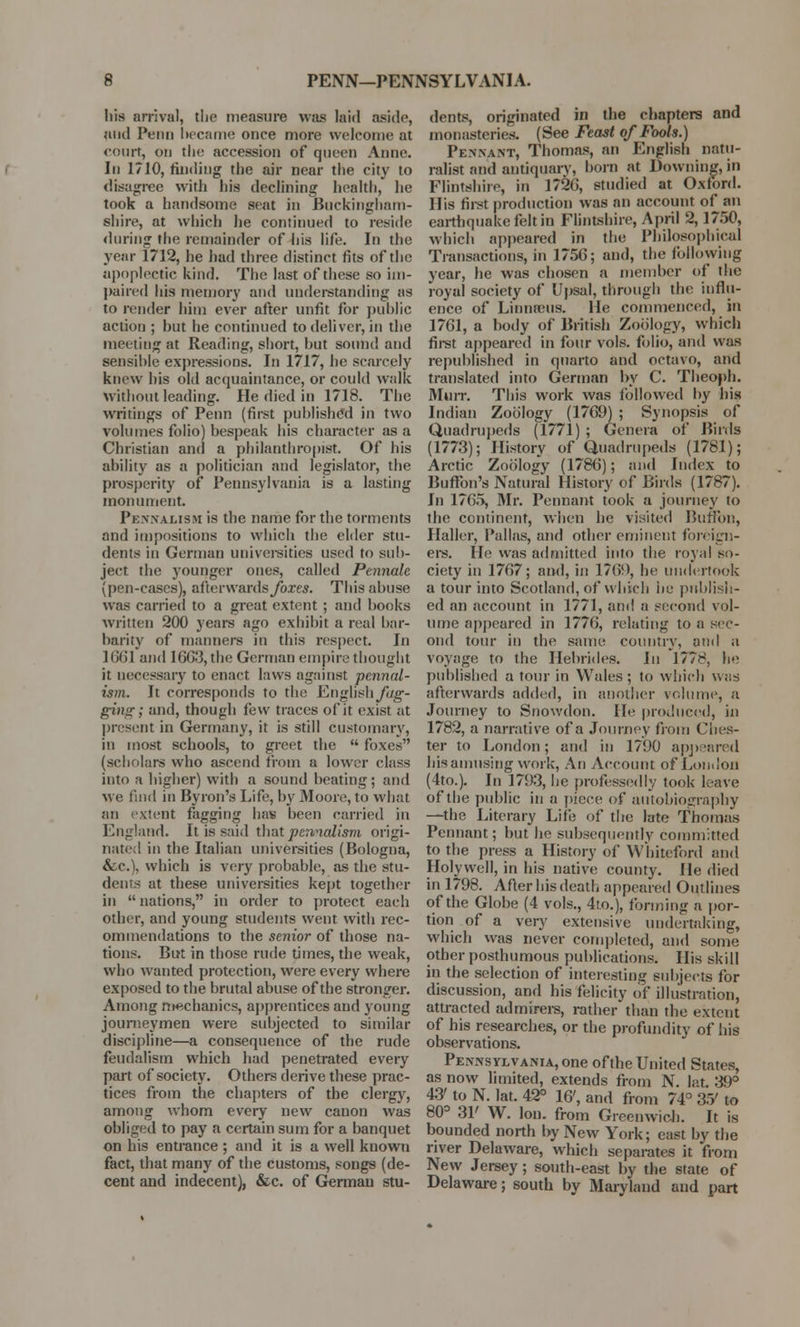 his arrival, the measure was laid aside, and Pt'ini became once more welcome at court, on the accession of queen Anne. In 1710, finding the air near the city to disagree with his declining health, he took a handsome seat in Buckingham- shire, at which he continued to reside (hiring the remainder of his life. In the year 1712, he had three distinct fits of the apoplectic kind. The last of these so im- paired his memory and understanding as to render him ever after unfit for public action ; but he continued to deliver, in the meeting at Reading, short, but sound and sensible expressions. In 1717, be scarcely knew bis old acquaintance, or could walk Without leading. He died in 1718. The writings of Penn (first published in two volumes folio) bespeak bis character as a Christian and a philanthropist. Of his ability as a politician and legislator, the prosperity of Pennsylvania is a lasting monument. Pennalism is the name for the torments and impositions to which the elder stu- dents in German universities used to sub- ject the younger ones, called Pennale (pen-cases), afterwards yores. This abuse was carried to a great extent ; and books written 200 years ago exhibit a real bar- barity of manners in this respect. In ](i(il and 1663, the German empire thought it necessary to enact laws against pennal- ism. It corresponds to the English yag- ging; and, though few traces of it exist at present in Germany, it is still customary, in most schools, to greet the  foxes (scholars who ascend from a lower class into a higher) with a sound beating; and we find in Byron's Life, by Moore, to what an extent fagging has been carried in England. It is said that pennalism origi- nate:! in the Italian universities (Bologna, &e.), which is very probable, as the stu- dents at these universities kept together in nations, in order to protect each other, and young students went with rec- ommendations to the senior of those na- tions. But in those rude times, the weak, who wanted protection, were every where exposed to the brutal abuse of the stronger. Among mechanics, apprentices and young journeymen were subjected to similar discipline—a consequence of the rude feudalism which had penetrated every part of society. Others derive these prac- tices from the chapters of the clergy, among whom every new canon was obliged to pay a certain sum for a banquet on his entrance ; and it is a well known fact, that many of the customs, songs (de- cent and indecent), &c. of German stu- dents, originated in the chapters and monasteries. (See Feast of Fools.) Pennant, Thomas, an English natu- ralist and antiquary, born at Downing, in Flintshire, in 1720, studied at Oxford. His first production was an account of an earthquake felt in Flintshire, April 2,1750, which appeared in the Philosophical Transactions, in 1756; and, the following year, he was chosen a member of the royal society of Upsal, through the influ- ence of Linnseus. He commenced, in 1761, a body of British Zoology, which first appeared in four vols, folio, and was republished in quarto and octavo, and translated into German by C. Theoph. Murr. This work was followed by bis Indian Zoology (1769) ; Synopsis of Quadrupeds (1771) ; Genera of Birds (1773); History of Quadrupeds (1781); Arctic Zoology (1786); and Index to Button's Natural History of Birds (1787). In 1765, Mr. Pennant took a journey to the continent, when he visited Bunon, Haller, Pallas, and other eminent foreign- ers. He was admitted into the royal so- ciety in 1767; and, in 176!), he undertook a tour into Scotland, of which he publish- ed an account in 1771, and a second vol- ume appeared in 1776, relating to a sec- ond tour in the same country, and a voyage to the Hebrides. In I77H, he published a tour in Wales; to which was afterwards added, in another volume, a Journey to Snowdon. He produced, in 1782, a narrative of a Journey from Ches- ter to London; and in 1790 appeared his amusing work, An Account of London (4to.). In 1793, be professedly took leave of the public in a piece of autobiography —the Literary Life of the late Thomas Pennant; but be subsequently committed to the press a History of Whiteford and Holywell, in his native county. He died in 1798. After his death appeared Outlines of the Globe (4 vols., 4to.), forming a por- tion of a very extensive undertaking, which was never completed, and some other posthumous publications. His skill in the selection of interesting subjects for discussion, and his felicity of illustration, attracted admirers, rather than the extent of his researches, or the profundity of bis observations. Pennsylvania, one of the United States, as now limited, extends from N. lat. 39° 43' to N. lat. 42° 16', and from 74° 35' to 80° 31' W. Ion. from Greenwich. It is bounded north by New York; east by the river Delaware, which separates it from New Jersey; south-east by the state of Delaware; south by Maryland and part