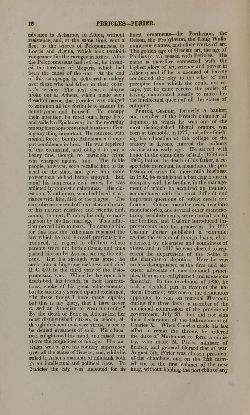 advance to Acharnse, in Attica, without resistance, and, at the same time, sent a fleet to the shores of Peloponnesus, to Locris and iEgina, which took twofold vengeance for the ravages in Attica. After the Peloponnesians had retired, he invad- ed the territory of Megaris, which had been the cause of the war. At the end of this campaign, he delivered a eulogy over those who had fallen in their coun- try's service. The next year, a plague broke out at Athens, which made such dreadful havoc, that Pericles was obliged to summon all his fortitude to sustain his countrymen and himself. To occupy their attention, he fitted out a large fleet, and sailed to Epidaurus; but the mortality among his troops prevented him from effect- ing any thing important. He returned with a small force ; but the Athenians no longer put confidence in him. He was deprived of the command, and obliged to pay a heavy fine, though no particular crime was charged against him. The fickle people, however, soon recalled him to the head of the state, and gave him more power than he had before enjoyed. But, amid his numerous civil cares, he was afflicted by domestic calamities. His eld- est son, Xanthippus, who had lived at va- riance with him, died of the plague. The same disease carried off his sister,and many of his nearest relatives and friends, and, among the rest, Paralus, his only remain- ing son by his first marriage. This afflic- tion moved him to teal's. To console him for this loss, the Athenians repealed the law which he had himself previously in- troduced, in regard to children whose parents were not both citizens, and thus placed his son by Aspasia among the citi- zens. But his strength was gone: he sunk into a lingering sickness, and died B. C. 429, in the third year of the Pelo- ponnesian war. When he lay upon his death-bed, his friends, in their lamenta- tions, spoke of his great achievements; but he suddenly started up and exclaimed, In these things I have many equals; but this is my glory, that I have never c* «sed an Athenian to wear mourning. By the death of Pericles, Athens lost her most distinguished citizen, to whom, al- th nigh deficient in severe virtue, is not to be denied greatness of soul. His educa- tion enlightened his mind, and raised him \bove the prejudices of his age. His am- otion was to give his country supremacy liver all the states of Greece, and, while he ■tiled it, Athens maintained this rank both in an intellectual and political view. To Itticlef the city was indebted for its finest ornaments—the Parthenon, the Odeon, the Propylseum, the Long Walls numerous statues, and other works of art. The golden age of Grecian art, the age of Phidias (q. v.), ceased with Pericles. His name is therefore connected with the highest glory of art, science and power in Athens; and if he is accused of having conducted the city to the edge of that precipice from which she could not es- cape, yet he must receive the praise of having contributed greatly to make her the intellectual queen of all the states of antiquity. Perier, Casimir, formerly a banker, and member of the French chamber of deputies, in which he was one of the most distinguished liberal orators, was born at Grenoble, in 1777, and, after finish- ing his education at the college of the oratory in Lyons, entered the military service at an early age. He served with honor in the campaigns of Italy (1799 and 1800), but on the death of his father, a re- spectable merchant, he abandoned the pro- fession of arms for mercantile business. In 1802, he established a banking house in company with his brother, in the manage- ment of which he acquired an intimate acquaintance with the most difficult and important questions of public credit and finance. Cotton manufactories, machine manufactories, and several other manufac- turing establishments, were earned on by the brothers, and Casimir introduced im- provements into the processes. In 1815 Casimir Perier published a pamphlet against the system of foreign loans, char- acterized by clearness and soundness of views, and in 1817 he was elected to rep- resent the department of the Seine in the chamber of deputies. Here he was no less distinguished as the firm and elo- quent advocate of constitutional princi- ples, than as an enlightened and sagacious financier. In the revolution of 1830, he took a decided part in favor of the na- tional liberties; was one of the deputation appointed to wait on marshal Marmont during the three days ; a member of the municipal commission of the provisional government, July 28; but did not sign their declaration of the dethronement of Charles X. When Charles made his last effort to retain the throne, he ordered the duke of Mortemart to form a minis- try, who made M. Perier minister of finance, and general Gerard that of war. August 5th, Perier was chosen president of the chambers, and on the 12th form- ed one of the first cabinet of the new kiug, without holding the port-folio of any