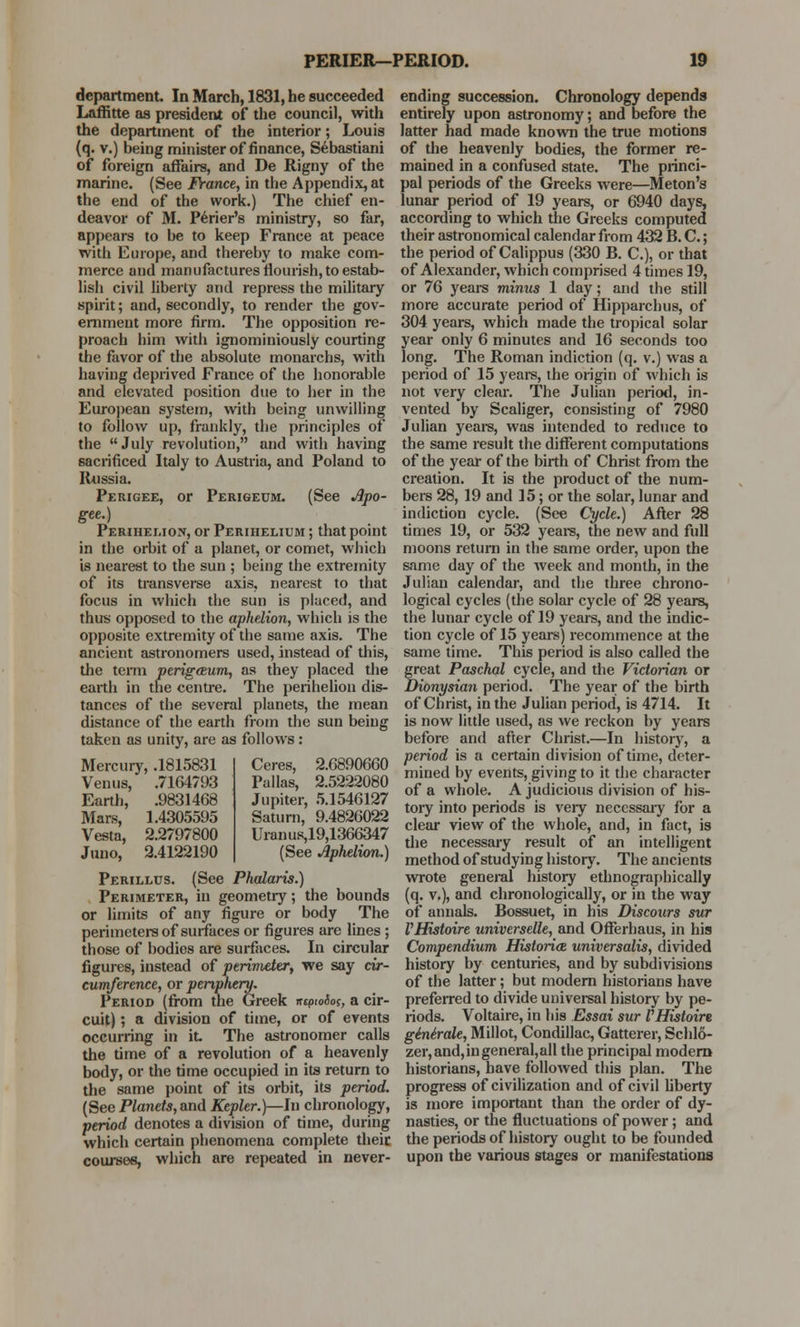 department. In March, 1831, he succeeded Laffitte as president of the council, with the department of the interior; Louis (q. v.) being minister of finance, Sebastiani of foreign affairs, and De Rigny of the marine. (See France, in the Appendix, at the end of the work.) The chief en- deavor of M. Perier's ministry, so far, appears to be to keep France at peace with Europe, and thereby to make com- merce and manufactures flourish, to estab- lish civil liberty and repress the military spirit; and, secondly, to render the gov- ernment more firm. The opposition re- proach him with ignominiously courting the favor of the absolute monarchs, with having deprived France of the honorable and elevated position due to her in the European system, with being unwilling to follow up, frankly, the principles of the  July revolution, and with having sacrificed Italy to Austria, and Poland to Russia. Perigee, or Perigedm. (See Apo- gee.) Perihelion, or Perihelium ; that point in the orbit of a planet, or comet, which is nearest to the sun ; being the extremity of its transverse axis, nearest to that focus in which the sun is placed, and thus opposed to the aphelion, which is the opposite extremity of the same axis. The ancient astronomers used, instead of this, the term perigeeum, as they placed the earth in the centre. The perihelion dis- tances of the several planets, the mean distance of the earth from the sun being taken as unity, are as follows: Mercury, .1815831 Venus, .7164793 .9831468 1.4305595 2.2797800 2.4122190 Earth, Mars, Vesta, Juno, Ceres, 2.6890660 Pallas, 2.5222080 Jupiter, 5.1546127 Saturn, 9.4826022 Uranus,19,1366347 (See Aphelion.) Perillus. (See Phalaris.) Perimeter, in geometry; the bounds or limits of any figure or body The perimeters of surfaces or figures are lines ; those of bodies are surfaces. In circular figures, instead of perimeter, we say cir- cumference, or periphery. Period (from the Greek rrcpwiog, a cir- cuit) ; a division of time, or of events occurring in it. The astronomer calls the time of a revolution of a heavenly body, or the time occupied in its return to the same point of its orbit, its period. (See Planets, and Kepler.)—In chronology, period denotes a division of time, during which certain phenomena complete their courses, which are repeated in never- ending succession. Chronology depends entirely upon astronomy; and before the latter had made known the true motions of the heavenly bodies, the former re- mained in a confused state. The princi- pal periods of the Greeks were—Meton's lunar period of 19 years, or 6940 days, according to which the Greeks computed their astronomical calendar from 432 B. C.; the period of Calippus (330 B. C), or that of Alexander, which comprised 4 times 19, or 76 years minus 1 day; and the still more accurate period of Hipparchus, of 304 years, which made the tropical solar year only 6 minutes and 16 seconds too long. The Roman indiction (q. v.) was a period of 15 years, the origin of which is not very clear. The Julian period, in- vented by Scaliger, consisting of 7980 Julian years, was intended to reduce to the same result the different computations of the year of the birth of Christ from the creation. It is the product of the num- bers 28, 19 and 15; or the solar, lunar and indiction cycle. (See Cycle.) After 28 times 19, or 532 years, the new and full moons return in the same order, upon the same day of the week and month, in the Julian calendar, and the three chrono- logical cycles (the solar cycle of 28 years, the lunar cycle of 19 years, and the indic- tion cycle of 15 years) recommence at the same time. This period is also called the great Paschal cycle, and the Victorian or Dionysian period. The year of the birth of Christ, in the Julian period, is 4714. It is now little used, as we reckon by years before and after Christ.—In history, a period is a certain division of time, deter- mined by events, giving to it the character of a whole. A judicious division of his- tory into periods is very necessary for a clear view of the whole, and, in fact, is the necessary result of an intelligent method of studying history. The ancients wrote general history ethnographically (q. v.), and chronologically, or in the way of annals. Bossuet, in his Discours sur VHistoire universelle, and Offerhaus, in his Compendium Historiee universalis, divided history by centuries, and by subdivisions of the latter; but modern historians have preferred to divide universal history by pe- riods. Voltaire, in his Essai sur FHistoire ginirale, Millot, Condillac, Gatterer, Schlo- zer,and,ingeneral,all the principal modern historians, have followed this plan. The progress of civilization and of civil liberty is more important than the order of dy- nasties, or the fluctuations of power; and the periods of history ought to be founded upon the various stages or manifestations